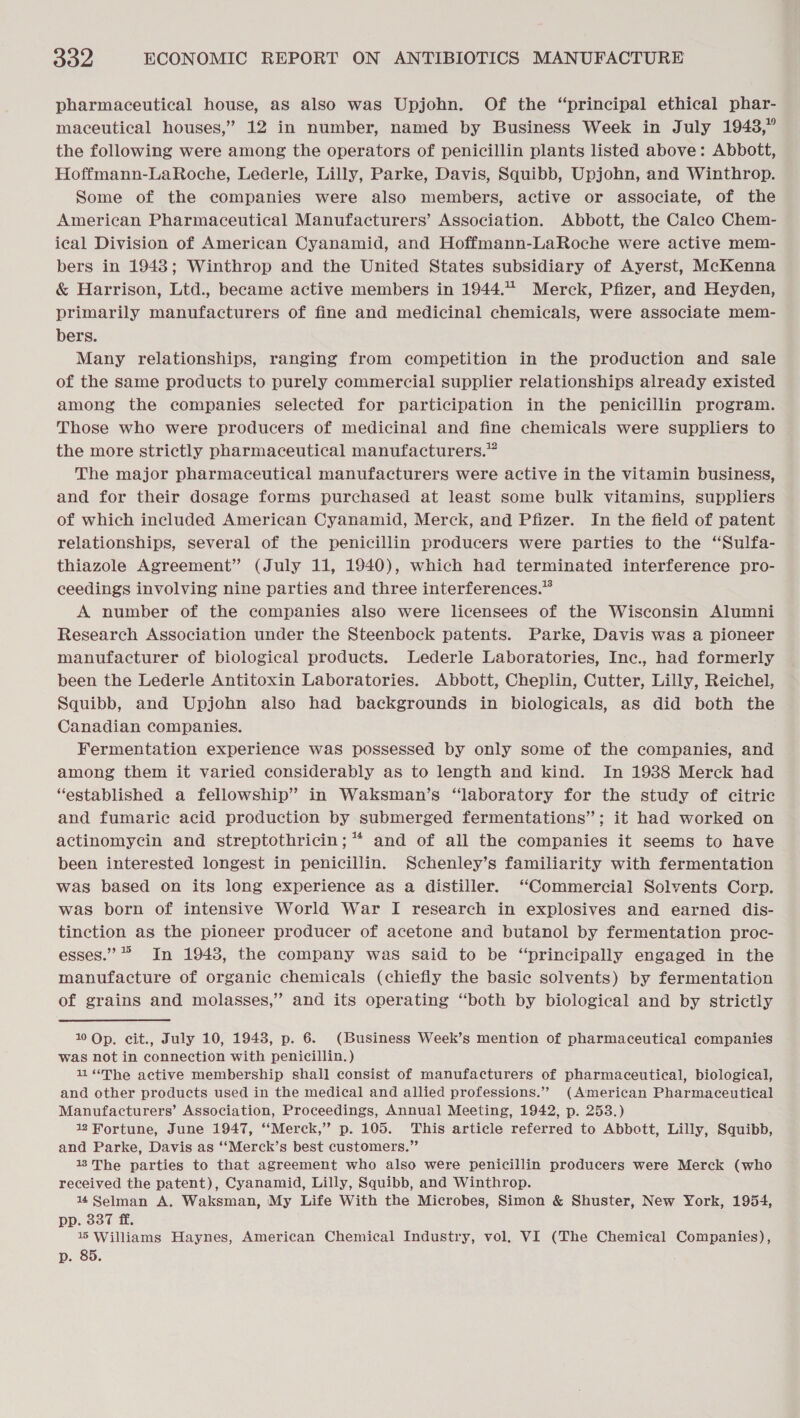 pharmaceutical house, as also was Upjohn. Of the “principal ethical phar- maceutical houses,” 12 in number, named by Business Week in July 1943,” the following were among the operators of penicillin plants listed above: Abbott, Hoffmann-LaRoche, Lederle, Lilly, Parke, Davis, Squibb, Upjohn, and Winthrop. Some of the companies were also members, active or associate, of the American Pharmaceutical Manufacturers’ Association. Abbott, the Caleo Chem- ical Division of American Cyanamid, and Hoffmann-LaRoche were active mem- bers in 1943; Winthrop and the United States subsidiary of Ayerst, McKenna &amp; Harrison, Ltd., became active members in 1944. Merck, Pfizer, and Heyden, primarily manufacturers of fine and medicinal chemicals, were associate mem- bers. Many relationships, ranging from competition in the production and sale of the same products to purely commercial supplier relationships already existed among the companies selected for participation in the penicillin program. Those who were producers of medicinal and fine chemicals were suppliers to the more strictly pharmaceutical manufacturers.” The major pharmaceutical manufacturers were active in the vitamin business, and for their dosage forms purchased at least some bulk vitamins, suppliers of which included American Cyanamid, Merck, and Pfizer. In the field of patent relationships, several of the penicillin producers were parties to the “Sulfa- thiazole Agreement” (July 11, 1940), which had terminated interference pro- ceedings involving nine parties and three interferences.” A number of the companies also were licensees of the Wisconsin Alumni Research Association under the Steenbock patents. Parke, Davis was a pioneer manufacturer of biological products. Lederle Laboratories, Inc., had formerly been the Lederle Antitoxin Laboratories. Abbott, Cheplin, Cutter, Lilly, Reichel, Squibb, and Upjohn also had backgrounds in biologicals, as did both the Canadian companies. Fermentation experience was possessed by only some of the companies, and among them it varied considerably as to length and kind. In 1938 Merck had “established a fellowship” in Waksman’s “laboratory for the study of citric and fumarie acid production by submerged fermentations”; it had worked on actinomycin and streptothricin; * and of all the companies it seems to have been interested longest in penicillin. Schenley’s familiarity with fermentation was based on its long experience as a distiller. “Commercial Solvents Corp. was born of intensive World War I research in explosives and earned dis- tinction as the pioneer producer of acetone and butanol by fermentation proc- esses.” In 1948, the company was said to be “principally engaged in the manufacture of organic chemicals (chiefly the basic solvents) by fermentation of grains and molasses,” and its operating “both by biological and by strictly 1 Op. cit., July 10, 1943, p. 6. (Business Week’s mention of pharmaceutical companies was not in connection with penicillin. ) 11“The active membership shall consist of manufacturers of pharmaceutical, biological, and other products used in the medical and allied professions.” (American Pharmaceutical Manufacturers’ Association, Proceedings, Annual Meeting, 1942, p. 253.) 12 Fortune, June 1947, “Merck,” p. 105. This article referred to Abbott, Lilly, Squibb, and Parke, Davis as ‘‘Merck’s best customers.” 13The parties to that agreement who also were penicillin producers were Merck (who received the patent), Cyanamid, Lilly, Squibb, and Winthrop. 144 Selman A. Waksman, My Life With the Microbes, Simon &amp; Shuster, New York, 1954, pp. 337 ff. 15 Williams Haynes, American Chemical Industry, vol. VI (The Chemical Companies), p. 85.