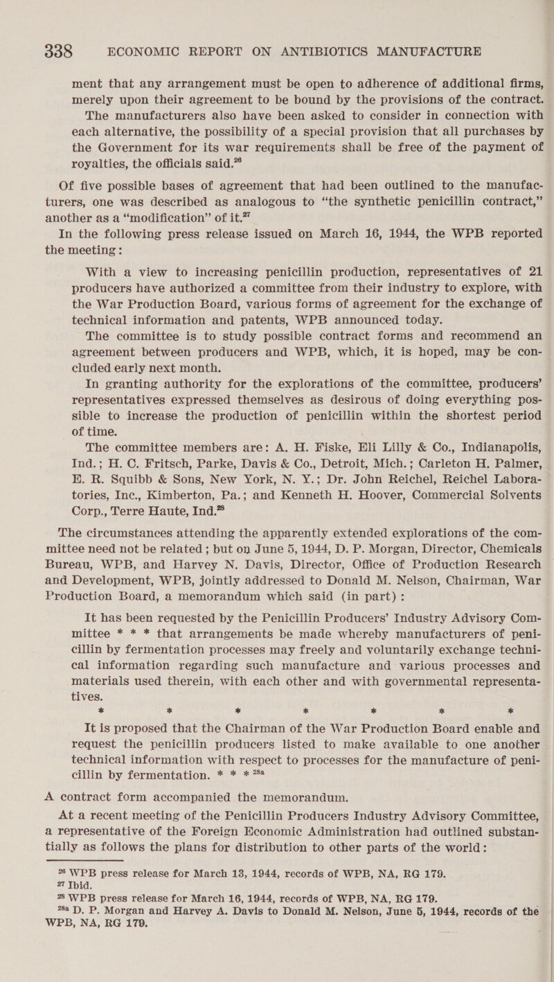 ment that any arrangement must be open to adherence of additional firms, merely upon their agreement to be bound by the provisions of the contract. The manufacturers also have been asked to consider in connection with each alternative, the possibility of a special provision that all purchases by the Government for its war requirements shall be free of the payment of royalties, the officials said.” Of five possible bases of agreement that had been outlined to the manufac- turers, one was described as analogous to “the synthetic penicillin contract,” another as a “modification” of it.” In the following press release issued on March 16, 1944, the WPB reported the meeting: With a view to increasing penicillin production, representatives of 21 producers have authorized a committee from their industry to explore, with the War Production Board, various forms of agreement for the exchange of technical information and patents, WPB announced today. The committee is to study possible contract forms and recommend an agreement between producers and WPB, which, it is hoped, may be con- cluded early next month. In granting authority for the explorations of the committee, producers’ representatives expressed themselves as desirous of doing everything pos- sible to increase the production of penicillin within the shortest period of time. The committee members are: A. H. Fiske, Eli Lilly &amp; Co., Indianapolis, Ind.; H. C. Fritsch, Parke, Davis &amp; Co., Detroit, Mich.; Carleton H. Palmer, H. R. Squibb &amp; Sons, New York, N. Y.; Dr. John Reichel, Reichel Labora- tories, Inc., Kimberton, Pa.; and Kenneth H. Hoover, Commercial Solvents Corp., Terre Haute, Ind.” The circumstances attending the apparently extended explorations of the com- mittee need not be related ; but on June 5, 1944, D. P. Morgan, Director, Chemicals Bureau, WPB, and Harvey N. Davis, Director, Office of Production Research and Development, WPB, jointly addressed to Donald M. Nelson, Chairman, War Production Board, a memorandum which said (in part) : It has been requested by the Penicillin Producers’ Industry Advisory Com- mittee * * * that arrangements be made whereby manufacturers of peni- cillin by fermentation processes may freely and voluntarily exchange techni- cal information regarding such manufacture and various processes and materials used therein, with each other and with governmental representa- tives. * * * * * * * It is proposed that the Chairman of the War Production Board enable and request the penicillin producers listed to make available to one another technical information with respect to processes for the manufacture of peni- cillin by fermentation. * * * 4 A contract form accompanied the memorandum. At a recent meeting of the Penicillin Producers Industry Advisory Committee, a representative of the Foreign Economic Administration had outlined substan- tially as follows the plans for distribution to other parts of the world: °° WPB press release for March 13, 1944, records of WPB, NA, RG 179. 27 Ibid. 28 WPB press release for March 16, 1944, records of WPB, NA, RG 179. 78a FD). P. Morgan and Harvey A. Davis to Donald M. Nelson, June 5, 1944, records of the WPB, NA, RG 179.