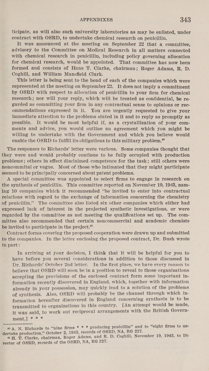 ticipate, as will also such university laboratories as may be enlisted, under contract with OSRD, to undertake chemical research on penicillin. It was announced at the meeting on September 22 that a committee, advisory to the Committee on Medical Research in all matters connected with chemical research in penicillin, including policy governing allocation for chemical research, would be appointed. That committee has now been formed and consists of Hans T. Clarke, chairman; Roger Adams, R. D. Coghill, and William Mansfield Clark. This letter is being sent to the head of each of the companies which were represented at the meeting on September 22. It does not imply a commitment by OSRD with respect to allocation of penicillin to your firm for chemical research; nor will your reply, which will be treated as confidential, be re- garded as committing your firm in any contractual sense to opinions or rec- ommendations expressed in it. You are urgently requested to give your immediate attention to the problems stated in it and to reply as promptly as possible. It would be most helpful if, as a crystallization of your com- ments and advice, you would outline an agreement which you might be willing to undertake with the Government and which you believe would enable the OSRD to fulfill its obligations to this military problem.” The responses to Richards’ letter were various. Some companies thought that they were and would probably continue to be fully occupied with production problems; others in effect disclaimed competence for the task; still others were noncommital or vague. Most of those who intimated that they might participate seemed to be principally concerned about patent problems. A special committee was appointed to select firms to engage in research on the synthesis of penicillin. This committee reported on November 19, 1943, nam- ing 10 companies which it recommended “be invited to enter into contractual relations with regard to the exchange of information concerning the chemistry of penicillin.” The committee also listed six other companies which either had expressed lack of interest in the projected synthetic investigations, or were regarded by the committee as not meeting the qualifications set up. The com- mittee also recommended that certain noncommercial and academic chemists be invited to participate in the project.* Contract forms covering the proposed cooperation were drawn up and submitted to the companies. In the letter enclosing the proposed contract, Dr. Bush wrote in part: In arriving at your decision, I think that it will be helpful for you to have before you several considerations in addition to those discussed in Dr. Richards’ October 2nd letter. In the first place, we have every reason to believe that OSRD will soon be in a position to reveal to those organizations accepting the provisions of the enclosed contract form some important in- formation recently discovered in England, which, together with information already in your possession, may quickly lead to a solution of the problems of synthesis. Also, OSRD will probably be the channel through which in- formation hereafter discovered in England concerning synthesis is to be transmitted to organizations in this country. [An attempt would be made, it was said, to work out reciprocal arrangements with the British Govern- ment.) * *.* “nine firms * * * producing penicillin” and to “eight firms to un- ion,’ RG 227. dertake production,” October 2, 1943, records of OSRD, NA, 417. a. Clarke, chairman, Roger Adams, and R. D. Coghill, November 19, 1943, to Di- rector of OSRD, records of the OSRD, NA, RG 227. 40 A, N, Richards to