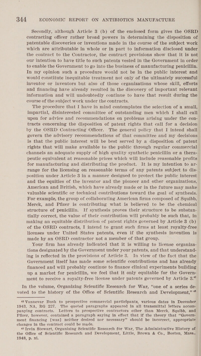 Secondly, although Article 3 (b) of the enclosed form gives the OSRD contracting officer rather broad powers in determining the disposition of patentable discoveries or inventions made in the course of the subject work which are attributable in whole or in part to information disclosed under the contract to the Contractor, the contract provisions show that it is not our intention to have title to such patents vested in the Government in order to enable the Government to go into the business of manufacturing penicillin. In my opinion such a procedure would not be in the public interest and would constitute inequitable treatment not only of the ultimately successful inventor or inventors but also of those organizations whose skill, efforts and financing have already resulted in the discovery of important relevant information and will undoubtedly continue to have that result during the course of the subject work under the contracts. The procedure that I have in mind contemplates the selection of a small, impartial, disinterested committee of outstanding men which I shall call upon for advice and recommendations on problems arising under the con- tracts concerning the disposition of patent rights that call for a decision by the OSRD Contracting Officer. The general policy that I intend shall govern the advisory recommendations of that committee and my decisions is that the public interest will be best served by a disposition of patent rights that will make available to the public through regular commercial channels an adequate supply of high quality synthetic penicillin or a thera- peutic equivalent at reasonable prices which will include reasonable profits for manufacturing and distributing the product. It is my intention to ar- range for the licensing on reasonable terms of any patents subject to dis- position under Article 3 in a manner designed to protect the public interest and the equities of the inventor and the pioneer and other organizations, American and British, which have already made or in the future may make valuable scientific or technical contributions toward the goal of synthesis. For example, the group of collaborating American firms composed of Squibb, Merck, and Pfizer is contributing what is believed to be the chemical structure of penicillin. If synthesis proves their structure to be substan- tially correct, the value of their contribution will probably be such that, in making an equitable distribution of patent rights governed by Article 3 (b) of the OSRD contracts, I intend to grant such firms at least royalty-free licenses under United States patents, even if the synthesis invention is made by an OSRD contractor not a member of that group. Your firm has already indicated that it is willing to license organiza- tions designated by the Government under your patents, and that understand- ing is reflected in the provisions of Article 3. In view of the fact that the Government itself has made some scientific contributions and has already financed and will probably continue to finance clinical experiments building up a market for penicillin, we feel that it only equitable for the Govern- ment to receive a royalty-free license under patents governed by Article 3.” In the volume, Organizing Scientific Research for War, “one of a series de- voted to the history of the Office of Scientific Research and Development,” “ 42 Vannevar Bush to prospective commercial participants, various dates in December 1943, NA, RG 227. The quoted paragraphs appeared in all transmittal letters accom- panying contracts. Letters to prospective contractors other than Merck, Squibb, and Pfizer, however, contained a paragraph saying in effect that if the theory that “Govern- ment financing [was] neither desired nor necessary” should be incorrect, appropriate changes in the contract could be made. 48 Irvin Stewart, Organizing Scientific Research for War, The Administrative History of the Office of Scientific Research and Development, Little, Brown &amp; Co., Boston, Mass., 1948, p. xi.