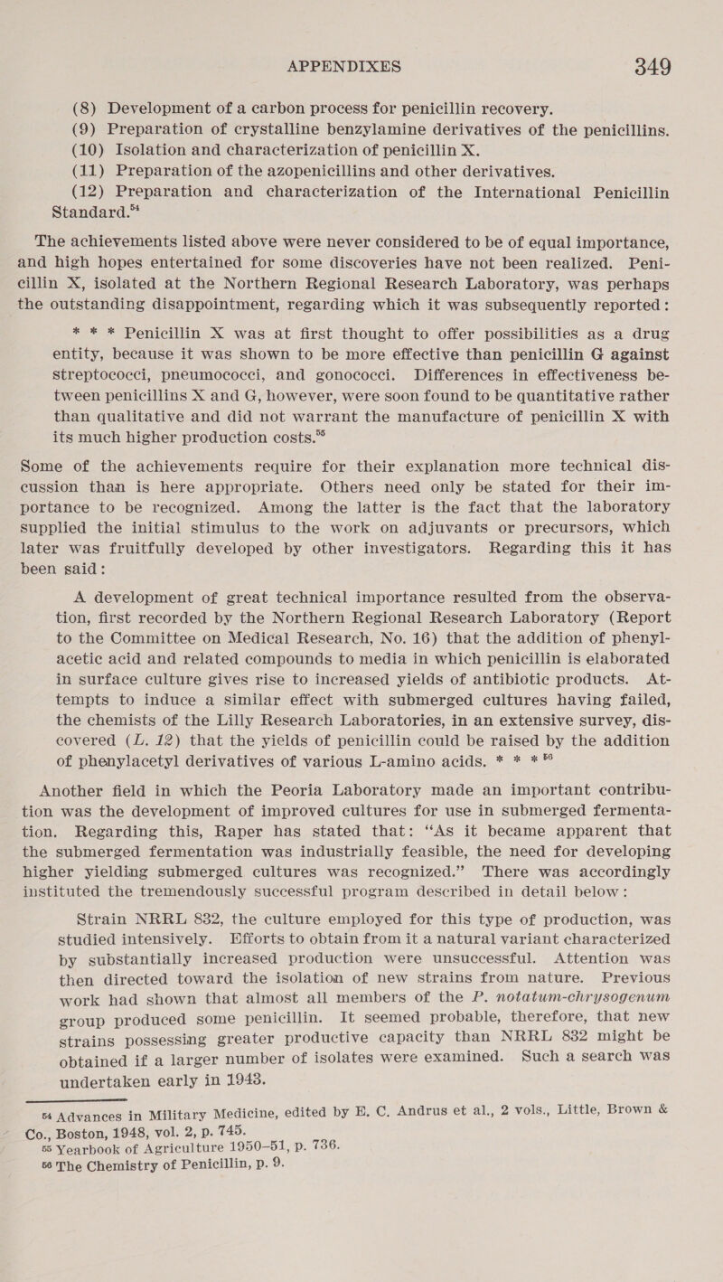 (8) Development of a carbon process for penicillin recovery. (9) Preparation of crystalline benzylamine derivatives of the penicillins. (10) Isolation and characterization of penicillin X. (11) Preparation of the azopenicillins and other derivatives. (12) Preparation and characterization of the International Penicillin Standard.™ The achievements listed above were never considered to be of equal importance, and high hopes entertained for some discoveries have not been realized. Peni- cillin X, isolated at the Northern Regional Research Laboratory, was perhaps the outstanding disappointment, regarding which it was subsequently reported: * * * Penicillin X was at first thought to offer possibilities as a drug entity, because it was shown to be more effective than penicillin G against streptococci, pneumococci, and gonococci. Differences in effectiveness be- tween penicillins X and G, however, were soon found to be quantitative rather than qualitative and did not warrant the manufacture of penicillin X with its much higher production costs.” Some of the achievements require for their explanation more technical dis- cussion than is here appropriate. Others need only be stated for their im- portance to be recognized. Among the latter is the fact that the laboratory supplied the initial stimulus to the work on adjuvants or precursors, which later was fruitfully developed by other investigators. Regarding this it has been said: A development of great technical importance resulted from the observa- tion, first recorded by the Northern Regional Research Laboratory (Report to the Committee on Medical Research, No. 16) that the addition of phenyl- acetic acid and related compounds to media in which penicillin is elaborated in surface culture gives rise to increased yields of antibiotic products. At- tempts to induce a Similar effect with submerged cultures having failed, the chemists of the Lilly Research Laboratories, in an extensive survey, dis- covered (L. 12) that the yields of penicillin could be raised by the addition of phenylacetyl derivatives of various L-amino acids. * * ** Another field in which the Peoria Laboratory made an important contribu- tion was the development of improved cultures for use in submerged fermenta- tion. Regarding this, Raper has stated that: “As it became apparent that the submerged fermentation was industrially feasible, the need for developing higher yielding submerged cultures was recognized.” There was accordingly instituted the tremendously successful program described in detail below: Strain NRRL 882, the culture employed for this type of production, was studied intensively. Efforts to obtain from it a natural variant characterized by substantially increased production were unsuccessful. Attention was then directed toward the isolation of new strains from nature. Previous work had shown that almost all members of the P. notatwm-chrysogenum group produced some penicillin. It seemed probable, therefore, that new strains possessing greater productive capacity than NRRL 8382 might be obtained if a larger number of isolates were examined. Such a search was undertaken early in 1948.  54 Advances in Military Medicine, edited by E. C. Andrus et al., 2 vols., Little, Brown &amp; Co., Boston, 1948, vol. 2, p. 745. 55 Yearbook of Agriculture 1950-51, p. 736. 56 The Chemistry of Penicillin, p. 9.