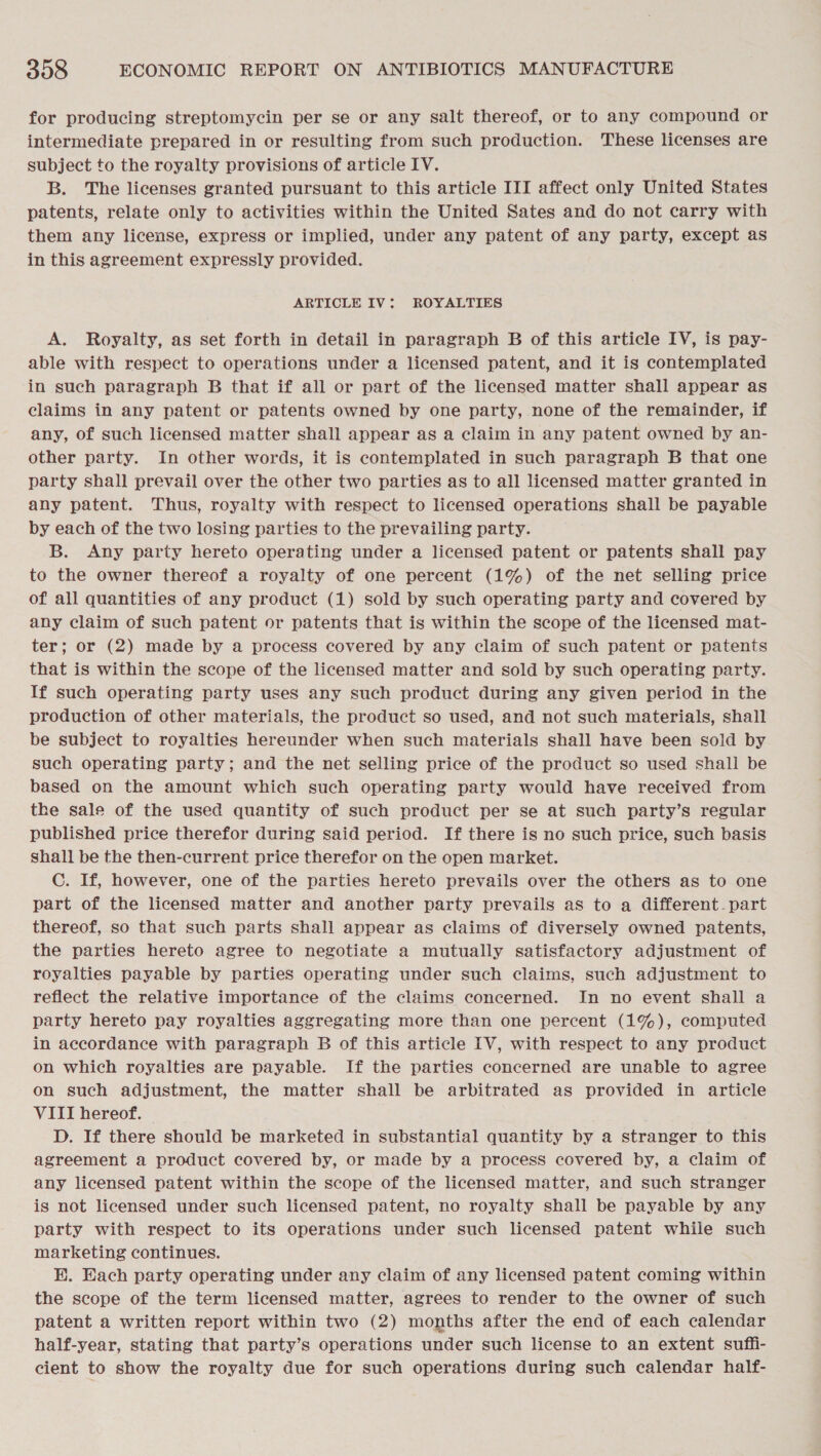 for producing streptomycin per se or any salt thereof, or to any compound or intermediate prepared in or resulting from such production. These licenses are subject to the royalty provisions of article LV. B. The licenses granted pursuant to this article III affect only United States patents, relate only to activities within the United Sates and do not carry with them any license, express or implied, under any patent of any party, except as in this agreement expressly provided. ARTICLE IV: ROYALTIES A. Royalty, as set forth in detail in paragraph B of this article IV, is pay- able with respect to operations under a licensed patent, and it is contemplated in such paragraph B that if all or part of the licensed matter shall appear as claims in any patent or patents owned by one party, none of the remainder, if any, of such licensed matter shall appear as a claim in any patent owned by an- other party. In other words, it is contemplated in such paragraph B that one party shall prevail over the other two parties as to all licensed matter granted in any patent. Thus, royalty with respect to licensed operations shall be payable by each of the two losing parties to the prevailing party. B. Any party hereto operating under a licensed patent or patents shall pay to the owner thereof a royalty of one percent (1%) of the net selling price of all quantities of any product (1) sold by such operating party and covered by any claim of such patent or patents that is within the scope of the licensed mat- ter; or (2) made by a process covered by any claim of such patent or patents that is within the scope of the licensed matter and sold by such operating party. If such operating party uses any such product during any given period in the production of other materials, the product so used, and not such materials, shall be subject to royalties hereunder when such materials shall have been sold by such operating party; and the net selling price of the product so used shall be based on the amount which such operating party would have received from the sale of the used quantity of such product per se at such party’s regular published price therefor during said period. If there is no such price, such basis shall be the then-current price therefor on the open market. C. If, however, one of the parties hereto prevails over the others as to one part of the licensed matter and another party prevails as to a different. part thereof, so that such parts shall appear as claims of diversely owned patents, the parties hereto agree to negotiate a mutually satisfactory adjustment of royalties payable by parties operating under such claims, such adjustment to reflect the relative importance of the claims concerned. In no event shall a party hereto pay royalties aggregating more than one percent (1%), computed in accordance with paragraph B of this article IV, with respect to any product on which royalties are payable. If the parties concerned are unable to agree on such adjustment, the matter shall be arbitrated as provided in article VIII hereof. D. If there should be marketed in substantial quantity by a stranger to this agreement a product covered by, or made by a process covered by, a claim of any licensed patent within the scope of the licensed matter, and such stranger is not licensed under such licensed patent, no royalty shall be payable by any party with respect to its operations under such licensed patent while such marketing continues. BE. Each party operating under any claim of any licensed patent coming within the scope of the term licensed matter, agrees to render to the owner of such patent a written report within two (2) months after the end of each calendar half-year, stating that party’s operations under such license to an extent suffi- cient to show the royalty due for such operations during such calendar half-