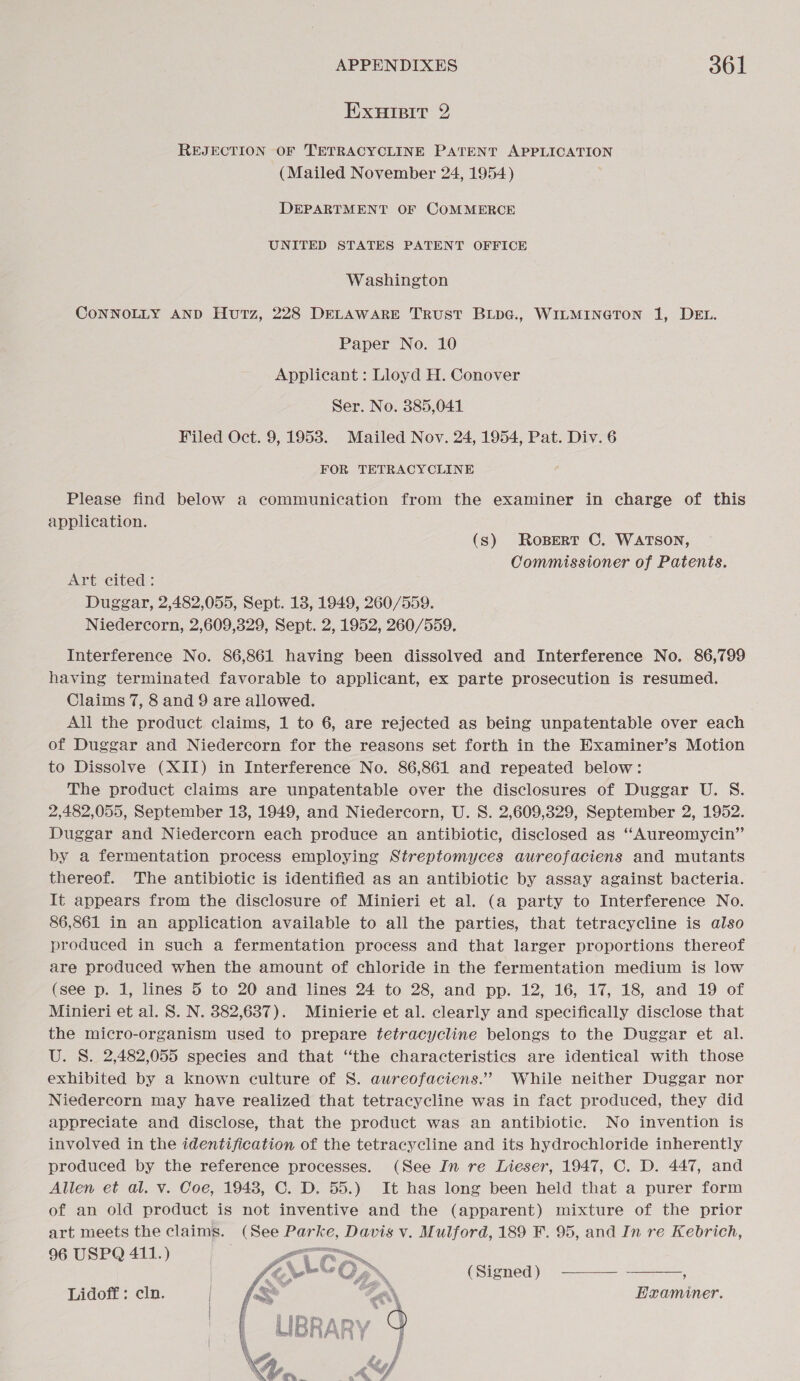 ExnuHipit 2 REJECTION OF TETRACYCLINE PATENT APPLICATION (Mailed November 24, 1954) DEPARTMENT OF COMMERCE UNITED STATES PATENT OFFICE Washington CONNOLLY AND Hutz, 228 DELAWARE TRUST BLpG., WILMINGTON 1, DEL. Paper No. 10 Applicant : Lloyd H. Conover Ser. No. 385,041 Filed Oct. 9, 1953. Mailed Nov. 24, 1954, Pat. Div. 6 FOR TETRACYCLINE Please find below a communication from the examiner in charge of this application. (s) Rosert C. WATSON, Commissioner of Patents. Art cited: Duggar, 2,482,055, Sept. 18, 1949, 260/559. Niedercorn, 2,609,329, Sept. 2, 1952, 260/559, Interference No. 86,861 having been dissolved and Interference No. 86,799 having terminated favorable to applicant, ex parte prosecution is resumed. Claims 7, 8 and 9 are allowed. All the product claims, 1 to 6, are rejected as being unpatentable over each of Duggar and Niedercorn for the reasons set forth in the Examiner’s Motion to Dissolve (XII) in Interference No. 86,861 and repeated below: The product claims are unpatentable over the disclosures of Duggar U. S. 2,482,055, September 13, 1949, and Niedercorn, U. S. 2,609,329, September 2, 1952. Duggar and Niedercorn each produce an antibiotic, disclosed as “Aureomycin” by a fermentation process employing Streptomyces aureofaciens and mutants thereof. The antibiotic is identified as an antibiotic by assay against bacteria. It appears from the disclosure of Minieri et al. (a party to Interference No. 86,861 in an application available to all the parties, that tetracycline is also produced in such a fermentation process and that larger proportions thereof are produced when the amount of chloride in the fermentation medium is low (see p. 1, lines 5 to 20 and lines 24 to 28, and pp. 12, 16, 17, 18, and 19 of Minieri et al. S. N. 382,637). Minierie et al. clearly and specifically disclose that the micro-organism used to prepare tetracycline belongs to the Duggar et al. U. S. 2,482,055 species and that “the characteristics are identical with those exhibited by a known culture of S. aureofaciens.”’ While neither Duggar nor Niedercorn may have realized that tetracycline was in fact produced, they did appreciate and disclose, that the product was an antibiotic. No invention is involved in the identification of the tetracycline and its hydrochloride inherently produced by the reference processes. (See In re Lieser, 1947, C. D. 447, and Allen et al. v. Coe, 1948, C. D. 55.) It has long been held that a purer form of an old product is not inventive and the (apparent) mixture of the prior art meets the claims. (See Parke, Davis v. Mulford, 189 F. 95, and In re Kebrich, 96 USPQ 411.) Ww,»  LES OM (Signed) ————.- : Lidoff : cln. Examiner. 