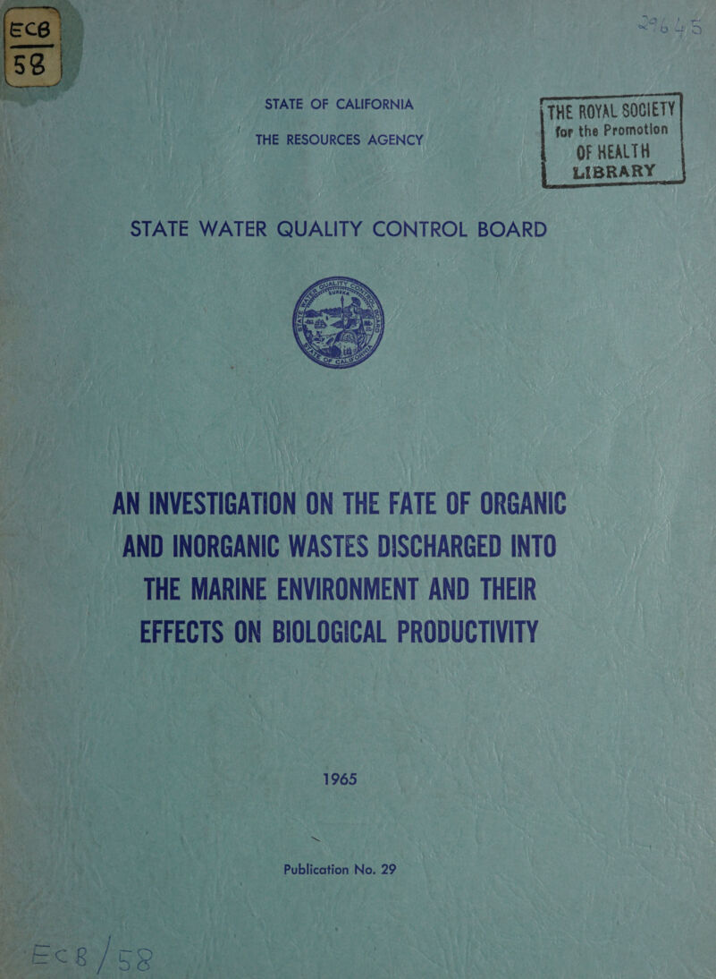  STATE OF CALIFORNIA -TTHE ROYAL SOCIETY - for the Promotion OF HEALTH LIBRARY       ' THE RESOURCES AGENCY  AN INVESTIGATION ON THE FATE OF ORGANIC AND INORGANIC WASTES DISCHARGED INTO THE MARINE ENVIRONMENT AND THEIR EFFECTS ON BIOLOGICAL PRODUCTIVITY  1965 ‘ . te Publication No. 29 