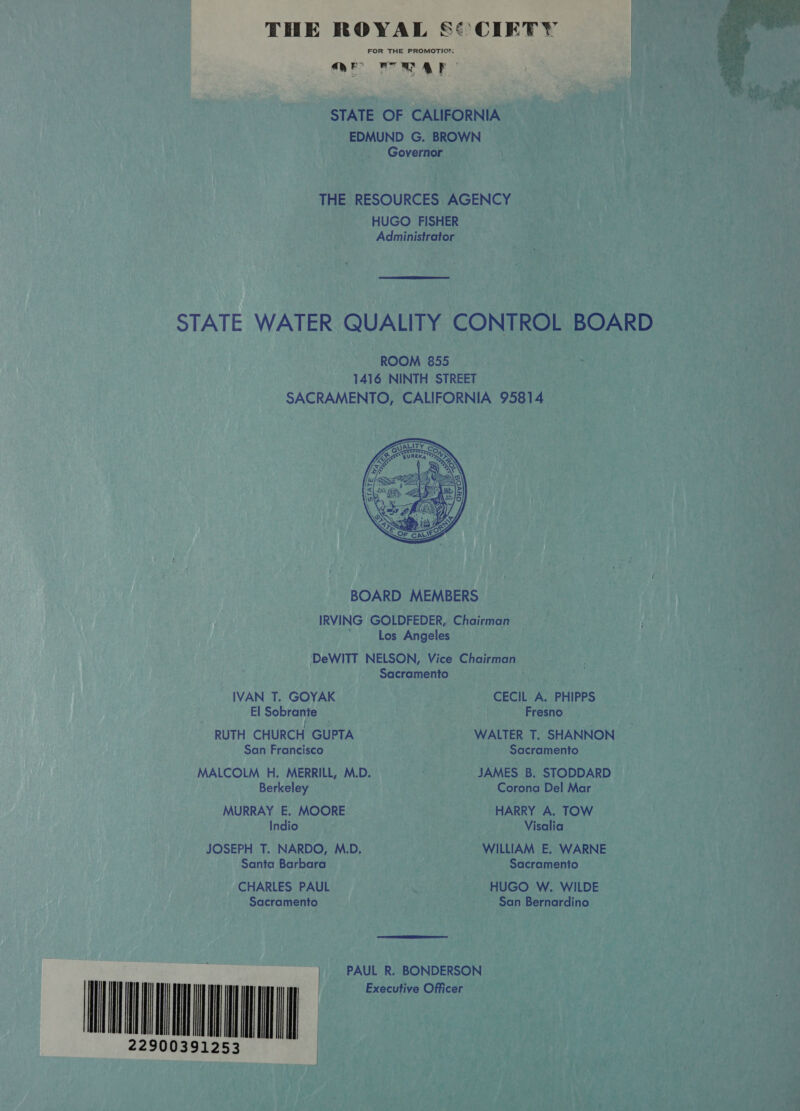 FOR THE PROMOTION. OEE PO AES 1 | STATE OF CALIFORNIA EDMUND G. BROWN Governor THE RESOURCES AGENCY HUGO FISHER Administrator  STATE WATER QUALITY CONTROL BOARD ROOM 855. 1416 NINTH STREET SACRAMENTO, CALIFORNIA 95814  BOARD MEMBERS IRVING GOLDFEDER, Chairman Los Angeles ‘DeWITT NELSON, Vice Chairman Sacramento M IVAN T. GOYAK CECIL A. PHIPPS El Sobrante . Fresno RUTH CHURCH GUPTA WALTER T. SHANNON San Francisco Sacramento MALCOLM H. MERRILL, M.D. JAMES B. STODDARD Berkeley Corona Del Mar MURRAY E. MOORE HARRY A. TOW Indio Visalia JOSEPH T. NARDO, M.D. WILLIAM E. WARNE Santa Barbara Sacramento CHARLES PAUL . HUGO W. WILDE Sacramento San Bernardino  PAUL R. BONDERSON tt  ll        wi 1253 