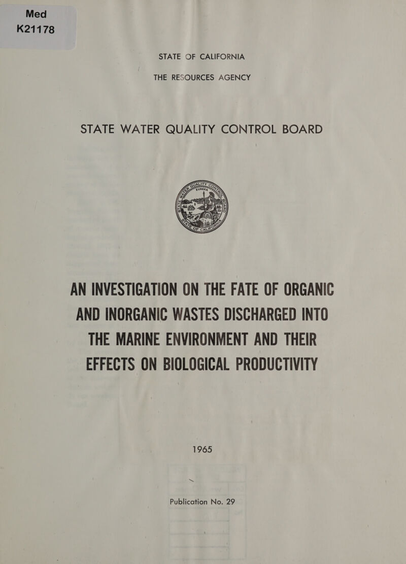 Med K21178 STATE OF CALIFORNIA THE RESOURCES AGENCY STATE WATER QUALITY CONTROL BOARD  AN INVESTIGATION ON THE FATE OF ORGANIC AND INORGANIC WASTES DISCHARGED INTO THE MARINE ENVIRONMENT AND THEIR EFFECTS ON BIOLOGICAL PRODUCTIVITY 1965 Publication No. 29