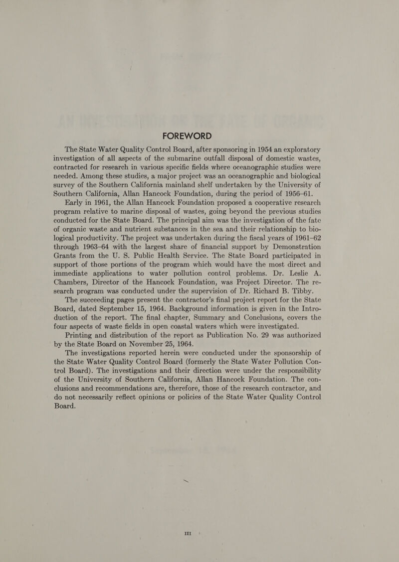 FOREWORD The State Water Quality Control Board, after sponsoring in 1954 an exploratory investigation of all aspects of the submarine outfall disposal of domestic wastes, contracted for research in various specific fields where oceanographic studies were needed. Among these studies, a major project was an oceanographic and biological survey of the Southern California mainland shelf undertaken by the University of Southern California, Allan Hancock Foundation, during the period of 1956-61. Early in 1961, the Allan Hancock Foundation proposed a cooperative research program relative to marine disposal of wastes, going beyond the previous studies conducted for the State Board. The principal aim was the investigation of the fate of organic waste and nutrient substances in the sea and their relationship to bio- logical productivity. The project was undertaken during the fiscal years of 1961-62 through 1963-64 with the largest share of financial support by Demonstration Grants from the U. S. Public Health Service. The State Board participated in support of those portions of the program which would have the most direct and immediate applications to water pollution control problems. Dr. Leslie A. Chambers, Director of the Hancock Foundation, was Project Director. The re- search program was conducted under the supervision of Dr. Richard B. Tibby. The succeeding pages present the contractor’s final project report for the State Board, dated September 15, 1964. Background information is given in the Intro- duction of the report. The final chapter, Summary and Conclusions, covers the four aspects of waste fields in open coastal waters which were investigated. Printing and distribution of the report as Publication No. 29 was authorized by the State Board on November 25, 1964. The investigations reported herein were conducted under the sponsorship of the State Water Quality Control Board (formerly the State Water Pollution Con- trol Board). The investigations and their direction were under the responsibility of the University of Southern California, Allan Hancock Foundation. The con- clusions and recommendations are, therefore, those of the research contractor, and do not necessarily reflect opinions or policies of the State Water Quality Control Board. IIl