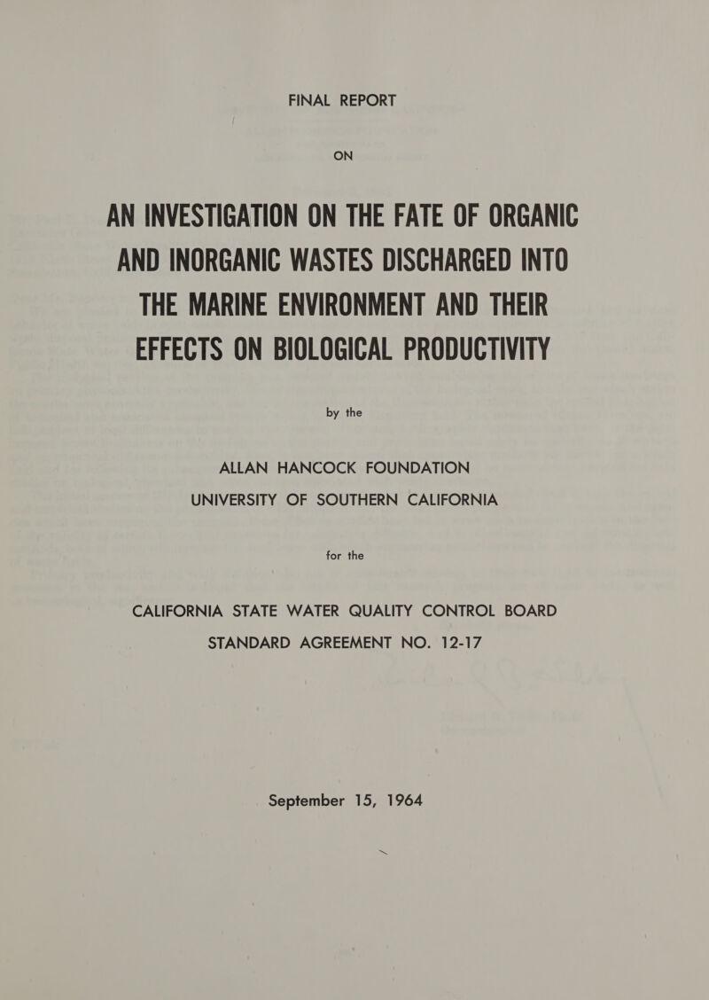 FINAL REPORT AN INVESTIGATION ON THE FATE OF ORGANIC AND INORGANIC WASTES DISCHARGED INTO THE MARINE ENVIRONMENT AND THEIR EFFECTS ON BIOLOGICAL PRODUCTIVITY by the ALLAN HANCOCK FOUNDATION UNIVERSITY OF SOUTHERN CALIFORNIA for the CALIFORNIA STATE WATER QUALITY CONTROL BOARD STANDARD AGREEMENT NO. 12-17 September 15, 1964 &gt;