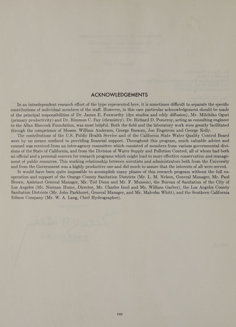 ACKNOWLEDGEMENTS In an interdependent research effort of the type represented here, it is sometimes difficult to separate the specific contributions of individual members of the staff. However, in this case particular acknowledgement should be made of the principal responsibilities of Dr. James E. Foxworthy (dye studies and eddy diffusion), Mr. Mikihiko Oguri (primary productivity) and Dr. Rimmon C. Fay (chemistry). Dr. Richard D. Pomeroy, acting as consulting engineer to the Allan Hancock Foundation, was most helpful. Both the field and the laboratory work were greatly facilitated through the competence of Messrs. William Anderson, George Barsom, Jon Engstrom and George Kelly. The contributions of the U.S. Public Health Service and of the California State Water Quality Control Board were by no means confined to providing financial support. Throughout this program, much valuable advice and counsel was received from an inter-agency committee which consisted of members from various governmental divi- sions of the State of California, and from the Division of Water Supply and Pollution Control, all of whom had both an official and a personal concern for research programs which might lead to more effective conservation and manage- ment of public resources. This working relationship between scientists and administrators both from the University and from the Government was a highly productive one and did much to assure that the interests of all were served. It would have been quite impossible to accomplish many phases of this research program without the full co- operation and support of the Orange County Sanitation Districts (Mr. L. M. Nelson, General Manager, Mr. Paul Brown, Assistant General Manager, Mr. Ted Dunn and Mr. F. Munson), the Bureau of Sanitation of the City of Los Angeles (Mr. Norman Hume, Director, Mr. Charles Imel and Mr. William Garber), the Los Angeles County Sanitation Districts (Mr. John Parkhurst, General Manager, and Mr. Malcolm Whitt), and the Southern California Edison Company (Mr. W. A. Lang, Chief Hydrographer).