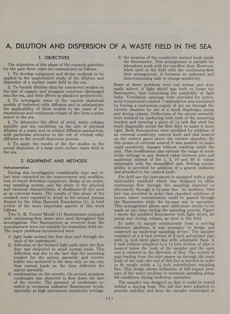 The objectives of this phase of the research activities for the past three years are summarized as follows: 1. To develop equipment and devise methods to be applied to the quantitative study of the dilution and dispersion of a surface waste field in the sea. 2. To furnish dilution data for concurrent studies on the fate of organic and inorganic nutrients discharged into the sea, and their effects on plankton productivity. 3. To investigate some of the current statistical models of turbulent eddy diffusion and to substantiate the applicability of these models to the cases of in- stantaneous and continuous release of dye from a point source in the sea. 4. To determine the effect of wind, water column stability and sea conditions on the rate of physical dilution of a waste and on related diffusion parameters, with particular attention to the role of vertical eddy diffusion in the overall dispersion process. 5. To apply the results of the dye studies to the actual dispersion of a large scale surface waste field in the sea. 2. EQUIPMENT AND METHODS Instrumentation During this investigation considerable time and ef- fort were expended on the improvement and modifica- tion of tracer detection equipment, design of an under- way sampling system, and the study of the physical and chemical characteristics of rhodamine-B dye used as an external tracer. The results of this phase of the research were reported in detail in the second Annual Report by the Allan Hancock Foundation (1). A brief review of the more important aspects of this work follows. Two G. K. Turner Model 111 fluorometers equipped with continuous-flow doors were used throughout this investigation. The fluorometers as received from the manufacturer were not suitable for immediate field use. The major problems encountered were: 1) light leaks around the flow door and through the back of the instrument. deflection of the forward light path when the flow door was subjected to small normal loads. This deflection was due to the fact that the mounting bracket for the mirror assembly and cuvette holder was anchored to the door only on one end, thus normal loads on the door deflected the mirror assembly. condensation on the cuvette. On several occasions condensate was observed to flow down the face of the cuvette. The presence of condensate re- sulted in erroneous indicated fluorescence levels, especially at high instrument sensitivity settings. 2) 3) C1) the fluorometer. This arrangement is suitable for laboratory work with the non-flow door. However, when used in the field with the continuous-flow door arrangement, it becomes an awkward and time-consuming task to change sensitivity. Some of these problems were not serious and were easily solved. A light shield was built to house the fluorometer, thus minimizing the possibility of light leaks. Ventilation openings were provided for instru- ment temperature control. Condensation was minimized by forcing a continuous supply of dry air through the cuvette chamber by use of a small diaphragm pump and drying column. Deflections of the mirror assembly were reduced by anchoring both ends of the mounting bracket and securing a piece of \ inch flat steel bar stock diagonally across the flow door to make it more rigid. Both fluorometers were modified by addition of an external sensitivity control knob and dial located on the control panel above the cuvette chamber. By this means of external control it was possible to make rapid sensitivity changes without reaching inside the unit. This modification also extends the range of sensi- tivity settings to any desired value between zero and maximum instead of the 1, 3, 10 and 30 X values obtainable with the unmodified unit. Setting repeat- ability is provided by addition of a geared indicator dial attached to the control knob. For field use the instrument is equipped with a pipe inlet-outlet manifold which was designed to allow continuous flow through the sampling chamber or alternately through a by-pass line. An auxiliary inlet line was provided in order that standard solutions of known tracer concentration could be passed through the fluorometer while the by-pass was in operation. This arrangement allows spot calibration checks to be made at any time during the sampling process. Figure 1 shows the modified fluorometer with light shield, air pump and drying column, as used in the field. In order to sample continuously from a moving reference platform, it was necessary to design and construct an underway sampling device. The sampler consisted of a 4 foot section of 2 inch galvanized pipe with 14 inch steel plate fins with adjustable flaps. A 2 inch reducer attached to a ¥% inch section of pipe is located below the body of the sampler and the open end is oriented in the direction of flow. The section of pipe leading from the inlet passes up through the main body of the unit; the end of this line is beveled in order to fit snugly inside a % inch polyethylene sampling line. This design allows utilization of full impact pres- sure of the water medium to minimize sampling pump lift conditions during underway operation. The sampler was designed so that it could be towed behind a moving boat. The tail fins were adjusted to provide stability and keep the sampler submerged at