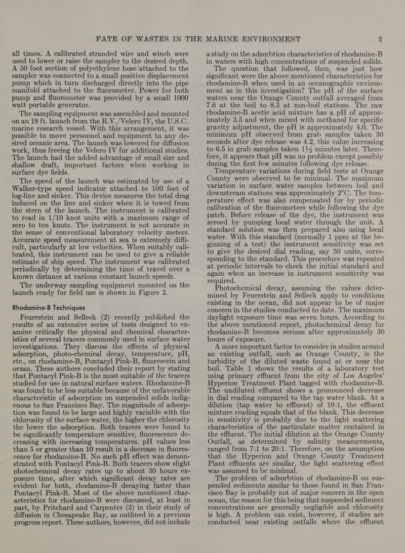 all times. A calibrated stranded wire and winch were used to lower or raise the sampler to the desired depth. A 50 foot section of polyethylene hose attached to the sampler was connected to a small positive displacement pump which in turn discharged directly into the pipe manifold attached to the fluorometer. Power for both pump and fluorometer was provided by a small 1000 watt portable generator. The sampling equipment was assembled and mounted on an 18 ft. launch from the R.V./Velero IV, the U.S.C. marine research vessel. With this arrangement, it was possible to move personnel and equipment to any de- sired oceanic area. The launch was lowered for diffusion work, thus freeing the Velero IV for additional studies. The launch had the added advantage of small size and shallow draft, important factors when working in surface dye fields. The speed of the launch was estimated by use of a Walker-type speed indicator attached to 100 feet of log-line and sinker. This device measures the total drag induced on the line and sinker when it is towed from the stern of the launch. The instrument is calibrated to read in 1/10 knot units with a maximum range of zero to ten knots. The instrument is not accurate in the sense of conventional laboratory velocity meters. Accurate speed measurement at sea is extremely diffi- cult, particularly at low velocities. When suitably cali- brated, this instrument can be used to give a reliable estimate of ship speed. The instrument was calibrated periodically by determining the time of travel over a known distance at various constant launch speeds. The underway sampling equipment mounted on the launch ready for field use is shown in Figure 2. Rhodamine-B Techniques Feurestein and Selleck (2) recently published the results of an extensive series of tests designed to ex- amine critically the physical and chemical character- istics of several tracers commonly used in surface water investigations. They discuss the effects of physical adsorption, photo-chemical decay, temperature, pH, etc., on rhodamine-B, Pontacyl Pink-B, fluorescein and orzan. These authors concluded their report by stating that Pontacyl Pink-B is the most suitable of the tracers studied for use in natural surface waters. Rhodamine-B was found to be less suitable because of the unfavorable characteristic of adsorption on suspended solids indig- enous to San Francisco Bay. The magnitude of adsorp- tion was found to be large and highly variable with the chlorosity of the surface water, the higher the chlorosity the lower the adsorption. Both tracers were found to be significantly temperature sensitive, fluorescence de- creasing with increasing temperatures. pH values less than 5 or greater than 10 result in a decrease in fluores- cence for rhodamine-B. No such pH effect was demon- strated with Pontacyl Pink-B. Both tracers show slight photochemical decay rates up to about 30 hours ex- posure time, after which significant decay rates are evident for both, rhodamine-B decaying faster than Pontacyl Pink-B. Most of the above mentioned char- acteristics for rhodamine-B were discussed, at least in part, by Pritchard and Carpenter (8) in their study of diffusion in Chesapeake Bay, as outlined in a previous progress report. These authors, however, did not include a study on the adsorbtion characteristics of rhodamine-B in waters with high concentrations of suspended solids. The question that followed, then, was just how significant were the above mentioned characteristics for rhodamine-B when used in an oceanographic environ- ment as in this investigation? The pH of the surface waters near the Orange County outfall averaged from 7.6 at the boil to 8.3 at non-boil stations. The raw rhodamine-B acetic acid mixture has a pH of approx- imately 3.5 and when mixed with methanol for specific gravity adjustment, the pH is approximately 4.0. The minimum pH observed from grab samples taken 30 seconds after dye release was 4.2, this value increasing to 6.5 in grab samples taken 114 minutes later. There- fore, it appears that pH was no problem except possibly during the first few minutes following dye release. Temperature variations during field tests at Orange County were observed to be minimal. The maximum variation in surface water samples between boil and downstream stations was approximately 2°C. The tem- perature effect was also compensated for by periodic calibration of the fluorometers while following the dye patch. Before release of the dye, the instrument was zeroed by pumping local water through the unit. A standard solution was then prepared also using local water. With this standard (normally 1 ppm at the be- ginning of a test) the instrument sensitivity was set to give the desired dial reading, say 50 units, corre- sponding to the standard. This procedure was repeated at periodic intervals to check the initial standard and again when an increase in instrument sensitivity was required. Photochemical decay, assuming the values deter- mined by Feuerstein and Selleck apply to conditions existing in the ocean, did not appear to be of major concern in the studies conducted to date. The maximum daylight exposure time was seven hours. According to the above mentioned report, photochemical decay for rhodamine-B becomes serious after approximately 30 hours of exposure. A more important factor to consider in studies around an existing outfall, such as Orange County, is the turbidity of the diluted waste found at or near the boil. Table 1 shows the results of a laboratory test using primary effluent from the city of Los Angeles’ Hyperion Treatment Plant tagged with rhodamine-B. The undiluted effluent shows a pronounced decrease in dial reading compared to the tap water blank. At a dilution (tap water to effluent) of 10:1, the effluent mixture reading equals that of the blank. This decrease in sensitivity is probably due to the light scattering characteristics of the particulate matter contained in the effluent. The initial dilution at the Orange County Outfall, as determined by salinity measurements, ranged from 7:1 to 20:1. Therefore, on the assumption that the Hyperion and Orange County Treatment Plant effluents are similar, the light scattering effect was assumed to be minimal. The problem of adsorbtion of rhodamine-B on sus- pended sediments similar to those found in San Fran- cisco Bay is probably not of major concern in the open ocean, the reason for this being that suspended sediment concentrations are generally negligible and chlorosity is high. A problem can exist, however, if studies are conducted near existing outfalls where the effluent