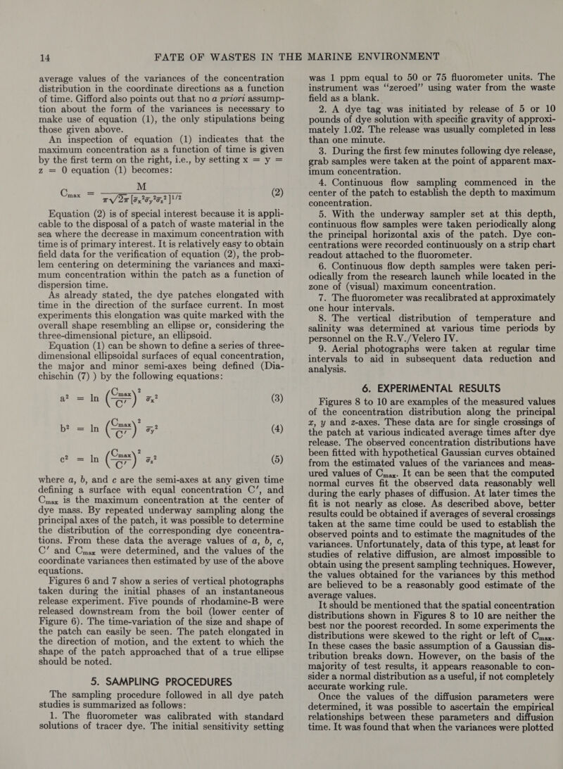 average values of the variances of the concentration distribution in the coordinate directions as a function of time. Gifford also points out that no a priorz assump- tion about the form of the variances is necessary to make use of equation (1), the only stipulations being those given above. An inspection of equation (1) indicates that the maximum concentration as a function of time is given by the first term on the right, i.e., by setting x = y = z = O equation (1) becomes: M wr/ 2m [a2 25,2 }! /2 (2) Equation (2) is of special interest because it is appli- cable to the disposal of a patch of waste material in the sea where the decrease in maximum concentration with time is of primary interest. It is relatively easy to obtain field data for the verification of equation (2), the prob- lem centering on determining the variances and maxi- mum concentration within the patch as a function of dispersion time. As already stated, the dye patches elongated with time in the direction of the surface current. In most experiments this elongation was quite marked with the overall shape resembling an ellipse or, considering the three-dimensional picture, an ellipsoid. Equation (1) can be shown to define a series of three- dimensional ellipsoidal surfaces of equal concentration, the major and minor semi-axes being defined (Dia- chischin (7) ) by the following equations: nee = a? = In (SE) 3 (3) bt = In (S)' (4) ln (Se) 32 (5) where a, 6, and c are the semi-axes at any given time defining a surface with equal concentration C’, and Cmax is the maximum concentration at the center of dye mass. By repeated underway sampling along the principal axes of the patch, it was possible to determine the distribution of the corresponding dye concentra- tions. From these data the average values of a, }, c, C’ and Cmax were determined, and the values of the coordinate variances then estimated by use of the above equations. Figures 6 and 7 show a series of vertical photographs taken during the initial phases of an instantaneous release experiment. Five pounds of rhodamine-B were released downstream from the boil (lower center of Figure 6). The time-variation of the size and shape of the patch can easily be seen. The patch elongated in the direction of motion, and the extent to which the shape of the patch approached that of a true ellipse should be noted. 5. SAMPLING PROCEDURES The sampling procedure followed in all dye patch studies is summarized as follows: 1. The fluorometer was calibrated with standard solutions of tracer dye. The initial sensitivity setting was 1 ppm equal to 50 or 75 fluorometer units. The instrument was “zeroed” using water from the waste field as a blank. 2. A dye tag was initiated by release of 5 or 10 pounds of dye solution with specific gravity of approxi- mately 1.02. The release was usually completed in less than one minute. 3. During the first few minutes following dye release, grab samples were taken at the point of apparent max- imum concentration. 4. Continuous flow sampling commenced in the center of the patch to establish the depth to maximum concentration. 5. With the underway sampler set at this depth, continuous flow samples were taken periodically along the principal horizontal axis of the patch. Dye con- centrations were recorded continuously on a strip chart readout attached to the fluorometer. 6. Continuous flow depth samples were taken peri- odically from the research launch while located in the zone of (visual) maximum concentration. 7. The fluorometer was recalibrated at approximately one hour intervals. 8. The vertical distribution of temperature and salinity was determined at various time periods by personnel on the R.V./Velero IV. 9. Aerial photographs were taken at regular time intervals to aid in subsequent data reduction and analysis. 6. EXPERIMENTAL RESULTS Figures 8 to 10 are examples of the measured values of the concentration distribution along the principal x, y and z-axes. These data are for single crossings of the patch at various indicated average times after dye release. The observed concentration distributions have been fitted with hypothetical Gaussian curves obtained from the estimated values of the variances and meas- ured values of Cmax. It can be seen that the computed normal curves fit the observed data reasonably well during the early phases of diffusion. At later times the fit is not nearly as close. As described above, better results could be obtained if averages of several crossings taken at the same time could be used to establish the observed points and to estimate the magnitudes of the variances. Unfortunately, data of this type, at least for studies of relative diffusion, are almost impossible to obtain using the present sampling techniques. However, the values obtained for the variances by this method are believed to be a reasonably good estimate of the average values. It should be mentioned that the spatial concentration distributions shown in Figures 8 to 10 are neither the best nor the poorest recorded. In some experiments the distributions were skewed to the right or left of Cmax. In these cases the basic assumption of a Gaussian dis- tribution breaks down. However, on the basis of the majority of test results, it appears reasonable to con- sider a normal distribution as a useful, if not completely accurate working rule. Once the values of the diffusion parameters were determined, it was possible to ascertain the empirical relationships between these parameters and diffusion time. It was found that when the variances were plotted