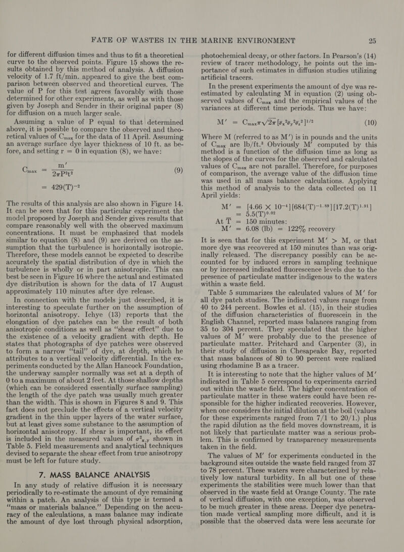 for different diffusion times and thus to fit a theoretical curve to the observed points. Figure 15 shows the re- sults obtained by this method of analysis. A diffusion velocity of 1.7 ft/min. appeared to give the best com- parison between observed and theoretical curves. The value of P for this test agrees favorably with those determined for other experiments, as well as with those given by Joseph and Sender in their original paper (8) for diffusion on a much larger scale. Assuming a value of P equal to that determined above, it is possible to compare the observed and theo- retical values of Cnax for the data of 11 April. Assuming an average surface dye layer thickness of 10 ft. as be- fore, and setting r = 0 in equation (8), we have: m’ Gos = 2 2PHt Oi 429(T)-2 The results of this analysis are also shown in Figure 14. It can be seen that for this particular experiment the model proposed by Joseph and Sender gives results that compare reasonably well with the observed maximum concentrations. It must be emphasized that models similar to equation (8) and (9) are derived on the as- sumption that the turbulence is horizontally isotropic. Therefore, these models cannot be expécted to describe accurately the spatial distribution of dye in which the turbulence is wholly or in part anisotropic. This can best be seen in Figure 16 where the actual and estimated dye distribution is shown for the data of 17 August approximately 110 minutes after dye release. In connection with the models just described, it is interesting to speculate further on the assumption of horizontal anisotropy. Ichye (13) reports that the elongation of dye patches can be the result of both anisotropic conditions as well as “shear effect’? due to the existence of a velocity gradient with depth. He states that photographs of dye patches were observed to form a narrow ‘“‘tail’’ of dye, at depth, which he attributes to a vertical velocity differential. In the ex- periments conducted by the Allan Hancock Foundation, the underway sampler normally was set at a depth of 0 to a maximum of about 2 feet. At those shallow depths (which can be considered essentially surface sampling) the length of the dye patch was usually much greater than the width. This is shown in Figures 8 and 9. This fact does not preclude the effects of a vertical velocity gradient in the thin upper layers of the water surface, but at least gives some substance to the assumption of horizontal anisotropy. If shear is important, its effect is included in the measured values of o7,,, shown in Table 5. Field measurements and analytical techniques devised to separate the shear effect from true anisotropy must be left for future study. 7. MASS BALANCE ANALYSIS In any study of relative diffusion it is necessary periodically to re-estimate the amount of dye remaining within a patch. An analysis of this type is termed a “mass or materials balance.’”” Depending on the accu- racy of the calculations, a mass balance may indicate the amount of dye lost through physical adsorption, photochemical decay, or other factors. In Pearson’s (14) review of tracer methodology, he points out the im- portance of such estimates in diffusion studies utilizing artificial tracers. In the present experiments the amount of dye was re- estimated by calculating M in equation (2) using ob- served values of Cmax and the empirical values of the variances at different time periods. Thus we have: M’ = CpaxtV/2r [525 y25,? ]/ (10) Where M (referred to as M’) is in pounds and the units of Cmax are lb/ft. Obviously M’ computed by this method is a function of the diffusion time as long as the slopes of the curves for the observed and calculated values of Cmax are not parallel. Therefore, for purposes of comparison, the average value of the diffusion time was used in all mass balance calculations. Applying this method of analysis to the data collected on 11 April yields: M’ = [4.66 X 10-4] (684(T)—!-® ] [17.2(T)?-9!] OL Os At T = 150 minutes: M’ = 6.08 (Ib) = 122% recovery It is seen that for this experiment M’ &gt; M, or that more dye was recovered at 150 minutes than was orig- inally released. The discrepancy possibly can be ac- counted for by induced errors in sampling technique or by increased indicated fluorescence levels due to the presence of particulate matter indigenous to the waters within a waste field. Table 5 summarizes the calculated values of M’ for all dye patch studies. The indicated values range from 40 to 244 percent. Bowles et al. (15), in their studies of the diffusion characteristics of fluorescein in the English Channel, reported mass balances ranging from 35 to 304 percent. They speculated that the higher values of M’ were probably due to the presence of particulate matter. Pritchard and Carpenter (8), in their study of diffusion in Chesapeake Bay, reported that mass balances of 80 to 90 percent were realized using rhodamine B as a tracer. It is interesting to note that the higher values of M’ indicated in Table 5 correspond to experiments carried out within the waste field. The higher concentration of particulate matter in these waters could have been re- sponsible for the higher indicated recoveries. However, when one considers the initial dilution at the boil (values for these experiments ranged from 7/1 to 20/1.) plus the rapid dilution as the field moves downstream, it is not likely that particulate matter was a serious prob- lem. This is confirmed by transparency measurements taken in the field. The values of M’ for experiments conducted in the background sites outside the waste field ranged from 37 to 78 percent. These waters were characterized by rela- tively low natural turbidity. In all but one of these experiments the stabilities were much lower than that observed in the waste field at Orange County. The rate of vertical diffusion, with one exception, was observed to be much greater in these areas. Deeper dye penetra- tion made vertical sampling more difficult, and it is possible that the observed data were less accurate for