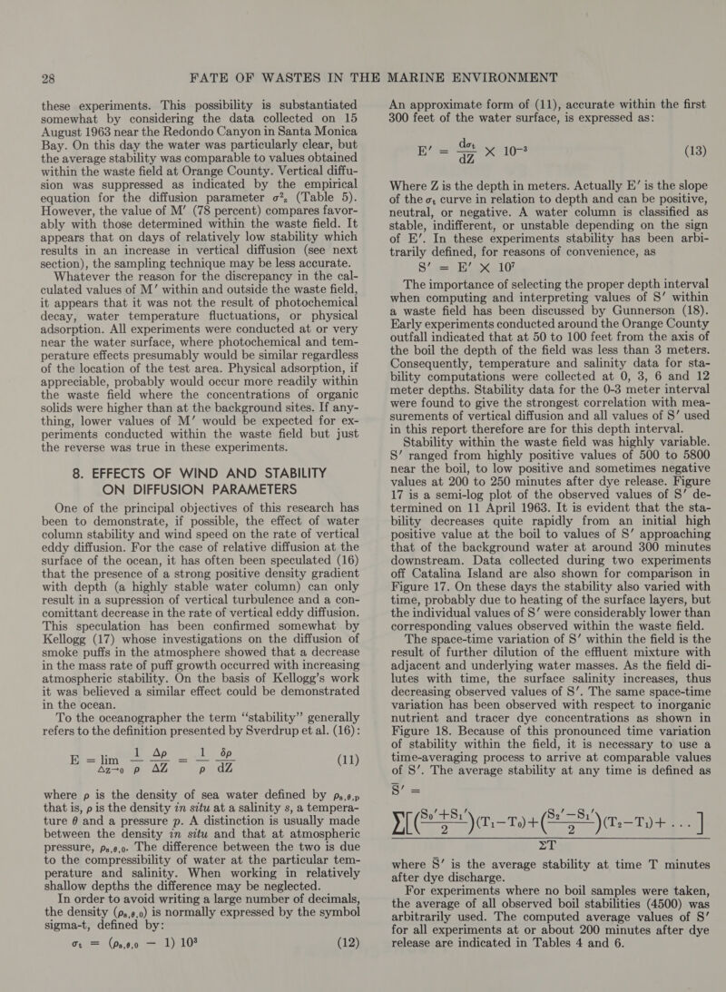 these experiments. This possibility is substantiated somewhat by considering the data collected on 15 August 1963 near the Redondo Canyon in Santa Monica Bay. On this day the water was particularly clear, but the average stability was comparable to values obtained within the waste field at Orange County. Vertical diffu- sion was suppressed as indicated by the empirical equation for the diffusion parameter o?, (Table 5). However, the value of M’ (78 percent) compares favor- ably with those determined within the waste field. It appears that on days of relatively low stability which results in an increase in vertical diffusion (see next section), the sampling technique may be less accurate. Whatever the reason for the discrepancy in the cal- culated values of M’ within and outside the waste field, it appears that it was not the result of photochemical decay, water temperature fluctuations, or physical adsorption. All experiments were conducted at or very near the water surface, where photochemical and tem- perature effects presumably would be similar regardless of the location of the test area. Physical adsorption, if appreciable, probably would occur more readily within the waste field where the concentrations of organic solids were higher than at the background sites. If any- thing, lower values of M’ would be expected for ex- periments conducted within the waste field but just the reverse was true in these experiments. 8. EFFECTS OF WIND AND STABILITY ON DIFFUSION PARAMETERS One of the principal objectives of this research has been to demonstrate, if possible, the effect of water column stability and wind speed on the rate of vertical eddy diffusion. For the case of relative diffusion at the surface of the ocean, it has often been speculated (16) that the presence of a strong positive density gradient with depth (a highly stable water column) can only result in a supression of vertical turbulence and a con- comittant decrease in the rate of vertical eddy diffusion. This speculation has been confirmed somewhat by Kellogg (17) whose investigations on the diffusion of smoke puffs in the atmosphere showed that a decrease in the mass rate of puff growth occurred with increasing atmospheric stability. On the basis of Kellogg’s work it was believed a similar effect could be demonstrated in the ocean. To the oceanographer the term “stability” generally refers to the definition presented by Sverdrup et al. (16): Op es tool tas0P Ee ee AZ ned (11) where p is the density of sea water defined by ps,6,p that is, p is the density zn sctu at a salinity s, a tempera- ture @ and a pressure p. A distinction is usually made between the density in situ and that at atmospheric pressure, ps,e,o. The difference between the two is due to the compressibility of water at the particular tem- perature and salinity. When working in relatively shallow depths the difference may be neglected. In order to avoid writing a large number of decimals, the density (ps,6,0) is normally expressed by the symbol sigma-t, defined by: An approximate form of (11), accurate within the first 300 feet of the water surface, is expressed as: , _ dor ag = dz Pat (13) Where Z is the depth in meters. Actually E’ is the slope of the o; curve in relation to depth and can be positive, neutral, or negative. A water column is classified as stable, indifferent, or unstable depending on the sign of EK’. In these experiments stability has been arbi- trarily defined, for reasons of convenience, as S’ = EB’ Xx 10? The importance of selecting the proper depth interval when computing and interpreting values of S’ within a waste field has been discussed by Gunnerson (18). Early experiments conducted around the Orange County outfall indicated that at 50 to 100 feet from the axis of the boil the depth of the field was less than 3 meters. Consequently, temperature and salinity data for sta- bility computations were collected at 0, 3, 6 and 12 meter depths. Stability data for the 0-3 meter interval were found to give the strongest correlation with mea- surements of vertical diffusion and all values of S’ used in this report therefore are for this depth interval. Stability within the waste field was highly variable. S’ ranged from highly positive values of 500 to 5800 near the boil, to low positive and sometimes negative values at 200 to 250 minutes after dye release. Figure 17 is a semi-log plot of the observed values of 8’ de- termined on 11 April 1963. It is evident that the sta- bility decreases quite rapidly from an initial high positive value at the boil to values of S’ approaching that of the background water at around 300 minutes downstream. Data collected during two experiments off Catalina Island are also shown for comparison in Figure 17. On these days the stability also varied with time, probably due to heating of the surface layers, but the individual values of S’ were considerably lower than corresponding values observed within the waste field. The space-time variation of 8’ within the field is the result of further dilution of the effluent mixture with adjacent and underlying water masses. As the field di- lutes with time, the surface salinity increases, thus decreasing observed values of S’. The same space-time variation has been observed with respect to inorganic nutrient and tracer dye concentrations as shown in Figure 18. Because of this pronounced time variation of stability within the field, it is necessary to use a time-averaging process to arrive at comparable values of S’. The average stability at any time is defined as ae Yi) .-194 (2S) aT + tie] wad aa Sieg 2 where S’ is the average stability at time T minutes after dye discharge. For experiments where no boil samples were taken, the average of all observed boil stabilities (4500) was arbitrarily used. The computed average values of S’ for all experiments at or about 200 minutes after dye