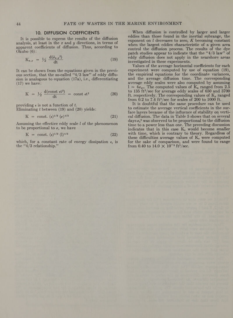 It is possible to express the results of the diffusion analysis, at least in the x and y directions, in terms of apparent coefficients of diffusion. Thus, according to Okubo (6): d(sx.y? Ky = 3g Cee) (19) It can be shown from the equations given in the previ- ous section, that the so-called ‘4/3 law” of eddy diffu- sion is analogous to equation (17a), 1.e., differentiating (17) we have: d(const et’) i ee K= % ar = const et? (20) providing ¢ is not a function of ft. Eliminating t between (19) and (20) yields: K = const. (e)!/* (c)4/8 (21) Assuming the effective eddy scale | of the phenomenon to be proportional to o, we have K = const. (e)!/3 (1)4/8 (22) which, for a constant rate of energy dissipation e¢, is the ‘4/3 relationship.” eddies than those found in the inertial subrange, the exponent on / decreases to zero, K becoming constant when the largest eddies characteristic of a given area control the diffusion process. The results of the dye patch studies appear to indicate that the ‘4/3 law” of eddy diffusion does not apply in the nearshore areas investigated in these experiments. Values of the average horizontal coefficients for each experiment were computed by use of equation (19), the empirical equations for the coordinate variances, and the average diffusion time. The corresponding average eddy scales were also computed by assuming 1 = 4o,y. The computed values of K, ranged from 2.5 to 1385 ft?/sec for average eddy scales of 650 and 3700 ft. respectively. The corresponding values of Ky ranged from 0.2 to 7.4 ft?/sec for scales of 200 to 1000 ft. It is doubtful that the same procedure can be used to estimate the average vertical coefficients in the sur- face layers because of the influence of stability on verti- cal diffusion. The data in Table 5 shows that on several days o,2 was observed to be proportional to the diffusion time to a power less than one. The preceding discussion indicates that in this case K, would become smaller with time, which is contrary to theory. Regardless of these difficulties average values of K, were computed for the sake of comparison, and were found to range from 0.40 to 14.0 X 10-3 ft?/sec.
