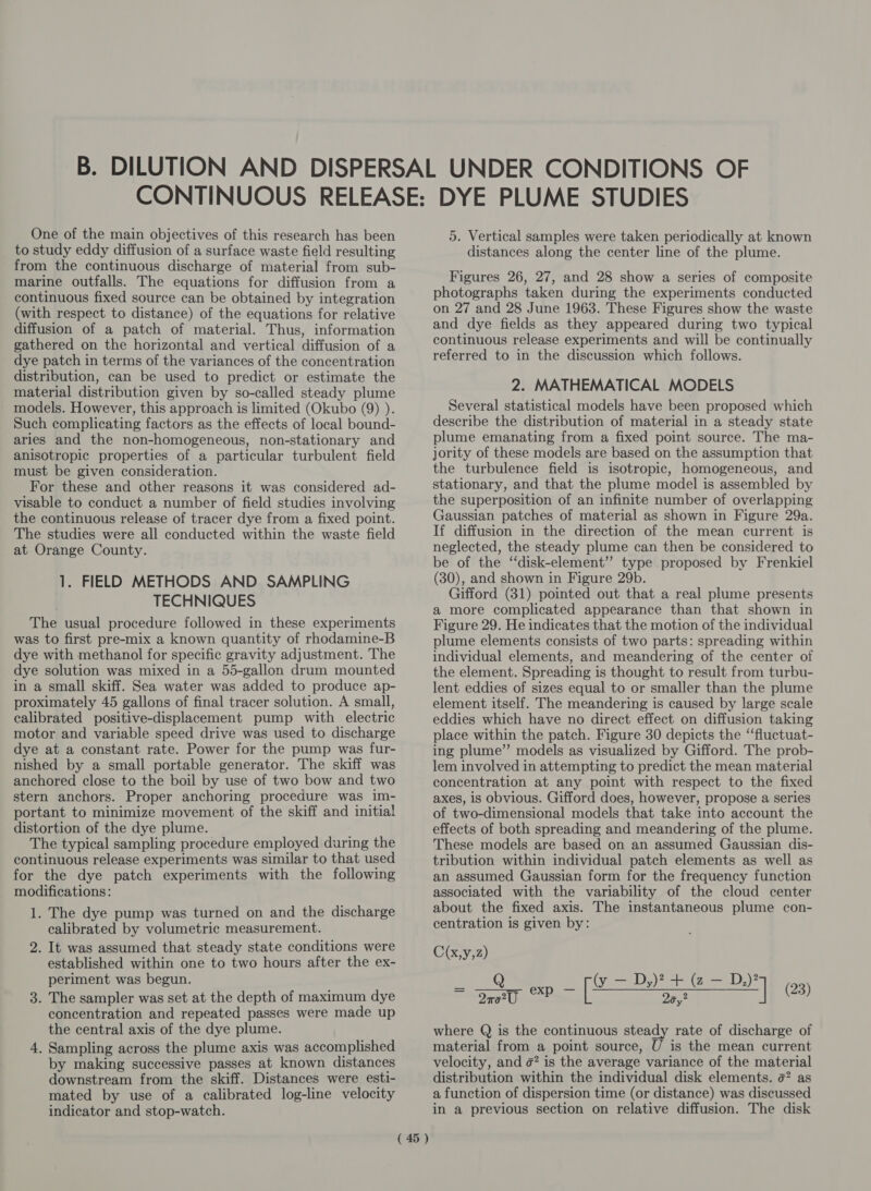 One of the main objectives of this research has been to study eddy diffusion of a surface waste field resulting from the continuous discharge of material from sub- marine outfalls. The equations for diffusion from a continuous fixed source can be obtained by integration (with respect to distance) of the equations for relative diffusion of a patch of material. Thus, information gathered on the horizontal and vertical diffusion of a dye patch in terms of the variances of the concentration distribution, can be used to predict or estimate the material distribution given by so-called steady plume models. However, this approach is limited (Okubo (9) ). Such complicating factors as the effects of local bound- aries and the non-homogeneous, non-stationary and anisotropic properties of a particular turbulent field must be given consideration. For these and other reasons it was considered ad- visable to conduct a number of field studies involving the continuous release of tracer dye from a fixed point. The studies were all conducted within the waste field at Orange County. 1. FIELD METHODS AND SAMPLING TECHNIQUES The usual procedure followed in these experiments was to first pre-mix a known quantity of rhodamine-B dye with methanol for specific gravity adjustment. The dye solution was mixed in a 55-gallon drum mounted in a small skiff. Sea water was added to produce ap- proximately 45 gallons of final tracer solution. A small, calibrated positive-displacement pump with electric motor and variable speed drive was used to discharge dye at a constant rate. Power for the pump was fur- nished by a small portable generator. The skiff was anchored close to the boil by use of two bow and two stern anchors. Proper anchoring procedure was im- portant to minimize movement of the skiff and initial distortion of the dye plume. The typical sampling procedure employed during the continuous release experiments was similar to that used for the dye patch experiments with the following modifications: 1. The dye pump was turned on and the discharge calibrated by volumetric measurement. It was assumed that steady state conditions were established within one to two hours after the ex- periment was begun. . The sampler was set at the depth of maximum dye concentration and repeated passes were made up the central axis of the dye plume. . Sampling across the plume axis was accomplished by making successive passes at known distances downstream from the skiff. Distances were esti- mated by use of a calibrated log-line velocity indicator and stop-watch. 2. ( 45 ) 5. Vertical samples were taken periodically at known distances along the center line of the plume. Figures 26, 27, and 28 show a series of composite photographs taken during the experiments conducted on 27 and 28 June 1963. These Figures show the waste and dye fields as they appeared during two typical continuous release experiments and will be continually referred to in the discussion which follows. 2. MATHEMATICAL MODELS Several statistical models have been proposed which describe the distribution of material in a steady state plume emanating from a fixed point source. The ma- jority of these models are based on the assumption that the turbulence field is isotropic, homogeneous, and stationary, and that the plume model is assembled by the superposition of an infinite number of overlapping Gaussian patches of material as shown in Figure 29a. If diffusion in the direction of the mean current is neglected, the steady plume can then be considered to be of the “disk-element’’ type proposed by Frenkiel (30), and shown in Figure 29b. Gifford (31) pointed out that a real plume presents a more complicated appearance than that shown in Figure 29. He indicates that the motion of the individual plume elements consists of two parts: spreading within individual elements, and meandering of the center of the element. Spreading is thought to result from turbu- lent eddies of sizes equal to or smaller than the plume element itself. The meandering is caused by large scale eddies which have no direct effect on diffusion taking place within the patch. Figure 30 depicts the ‘‘fluctuat- ing plume” models as visualized by Gifford. The prob- lem involved in attempting to predict the mean material concentration at any point with respect to the fixed axes, is obvious. Gifford does, however, propose a series of two-dimensional models that take into account the effects of both spreading and meandering of the plume. These models are based on an assumed Gaussian dis- tribution within individual patch elements as well as an assumed Gaussian form for the frequency function associated with the variability of the cloud center about the fixed axis. The instantaneous plume con- centration is given by: C(x,y,2) = gay oP [2 me | os where Q is the continuous steady rate of discharge of material from a point source, U is the mean current velocity, and ¢? is the average variance of the material distribution within the individual disk elements. e? as a function of dispersion time (or distance) was discussed in a previous section on relative diffusion. The disk