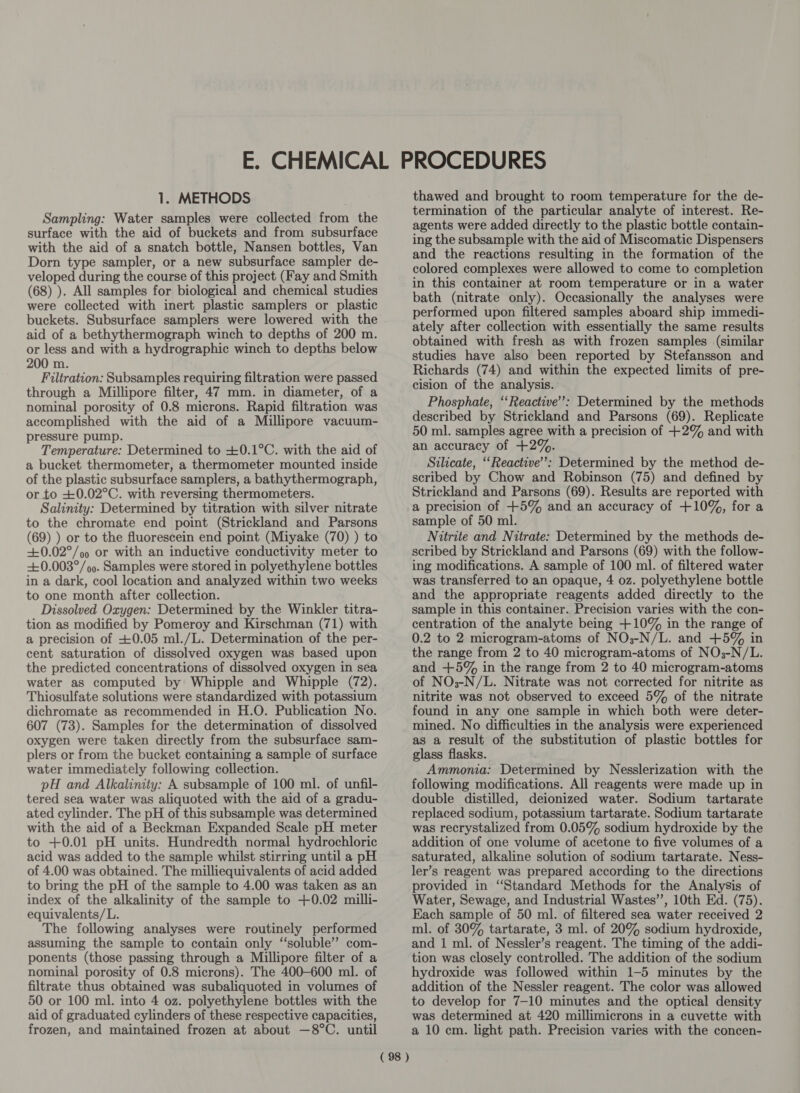 Sampling: Water samples were collected from the surface with the aid of buckets and from subsurface with the aid of a snatch bottle, Nansen bottles, Van Dorn type sampler, or a new subsurface sampler de- veloped during the course of this project (Fay and Smith (68) ). All samples for biological and chemical studies were collected with inert plastic samplers or plastic buckets. Subsurface samplers were lowered with the aid of a bethythermograph winch to depths of 200 m. or less and with a hydrographic winch to depths below 200 m. Filtration: Subsamples requiring filtration were passed through a Millipore filter, 47 mm. in diameter, of a nominal porosity of 0.8 microns. Rapid filtration was accomplished with the aid of a Millipore vacuum- pressure pump. Temperature: Determined to +0.1°C. with the aid of a bucket thermometer, a thermometer mounted inside of the plastic subsurface samplers, a bathythermograph, or to +0.02°C. with reversing thermometers. Salinity: Determined by titration with silver nitrate to the chromate end point (Strickland and Parsons (69) ) or to the fluorescein end point (Miyake (70) ) to +0.02°/oo or with an inductive conductivity meter to +0.003°/ 9. Samples were stored in polyethylene bottles in a dark, cool location and analyzed within two weeks to one month after collection. Dissolved Oxygen: Determined by the Winkler titra- tion as modified by Pomeroy and Kirschman (71) with a precision of +0.05 ml./L. Determination of the per- cent saturation of dissolved oxygen was based upon the predicted concentrations of dissolved oxygen in sea water as computed by Whipple and Whipple (72). Thiosulfate solutions were standardized with potassium dichromate as recommended in H.O. Publication No. 607 (73). Samples for the determination of dissolved oxygen were taken directly from the subsurface sam- plers or from the bucket containing a sample of surface water immediately following collection. pH and Alkalinity: A subsample of 100 ml. of unfil- tered sea water was aliquoted with the aid of a gradu- ated cylinder. The pH of this subsample was determined with the aid of a Beckman Expanded Scale pH meter to +0.01 pH units. Hundredth normal hydrochloric acid was added to the sample whilst stirring until a pH of 4.00 was obtained. The milliequivalents of acid added to bring the pH of the sample to 4.00 was taken as an index of the alkalinity of the sample to +0.02 milli- equivalents/L. The following analyses were routinely performed assuming the sample to contain only ‘soluble’ com- ponents (those passing through a Millipore filter of a nominal porosity of 0.8 microns). The 400-600 ml. of filtrate thus obtained was subaliquoted in volumes of 50 or 100 ml. into 4 oz. polyethylene bottles with the aid of graduated cylinders of these respective capacities, frozen, and maintained frozen at about —8°C. until (98 ) termination of the particular analyte of interest. Re- agents were added directly to the plastic bottle contain- ing the subsample with the aid of Miscomatic Dispensers and the reactions resulting in the formation of the colored complexes were allowed to come to completion in this container at room temperature or in a water bath (nitrate only). Occasionally the analyses were performed upon filtered samples aboard ship immedi- ately after collection with essentially the same results obtained with fresh as with frozen samples (similar studies have also been reported by Stefansson and Richards (74) and within the expected limits of pre- cision of the analysis. Phosphate, ‘‘Reactive’: Determined by the methods described by Strickland and Parsons (69). Replicate 50 ml. samples agree with a precision of +2% and with an accuracy of +2%. Silicate, “‘Reactive’’: Determined by the method de- scribed by Chow and Robinson (75) and defined by Strickland and Parsons (69). Results are reported with a precision of +5% and an accuracy of +10%, for a sample of 50 ml. Nitrite and Nitrate: Determined by the methods de- scribed by Strickland and Parsons (69) with the follow- ing modifications. A sample of 100 ml. of filtered water was transferred to an opaque, 4 oz. polyethylene bottle and the appropriate reagents added directly to the sample in this container. Precision varies with the con- centration of the analyte being +10% in the range of 0.2 to 2 microgram-atoms of NO;3-N/L. and +5% in the range from 2 to 40 microgram-atoms of NO3-N/L. and +5% in the range from 2 to 40 microgram-atoms of NO;-N/L. Nitrate was not corrected for nitrite as nitrite was not observed to exceed 5% of the nitrate found in any one sample in which both were deter- mined. No difficulties in the analysis were experienced as a result of the substitution of plastic bottles for glass flasks. Ammonia: Determined by Nesslerization with the following modifications. All reagents were made up in double distilled, deionized water. Sodium tartarate replaced sodium, potassium tartarate. Sodium tartarate was recrystalized from 0.05% sodium hydroxide by the addition of one volume of acetone to five volumes of a saturated, alkaline solution of sodium tartarate. Ness- ler’s reagent was prepared according to the directions provided in ‘Standard Methods for the Analysis of Water, Sewage, and Industrial Wastes’’, 10th Ed. (75). Each sample of 50 ml. of filtered sea water received 2 ml. of 30% tartarate, 3 ml. of 20% sodium hydroxide, and 1 ml. of Nessler’s reagent. The timing of the addi- tion was closely controlled. The addition of the sodium hydroxide was followed within 1-5 minutes by the addition of the Nessler reagent. The color was allowed to develop for 7-10 minutes and the optical density was determined at 420 millimicrons in a cuvette with a 10 cm. light path. Precision varies with the concen-