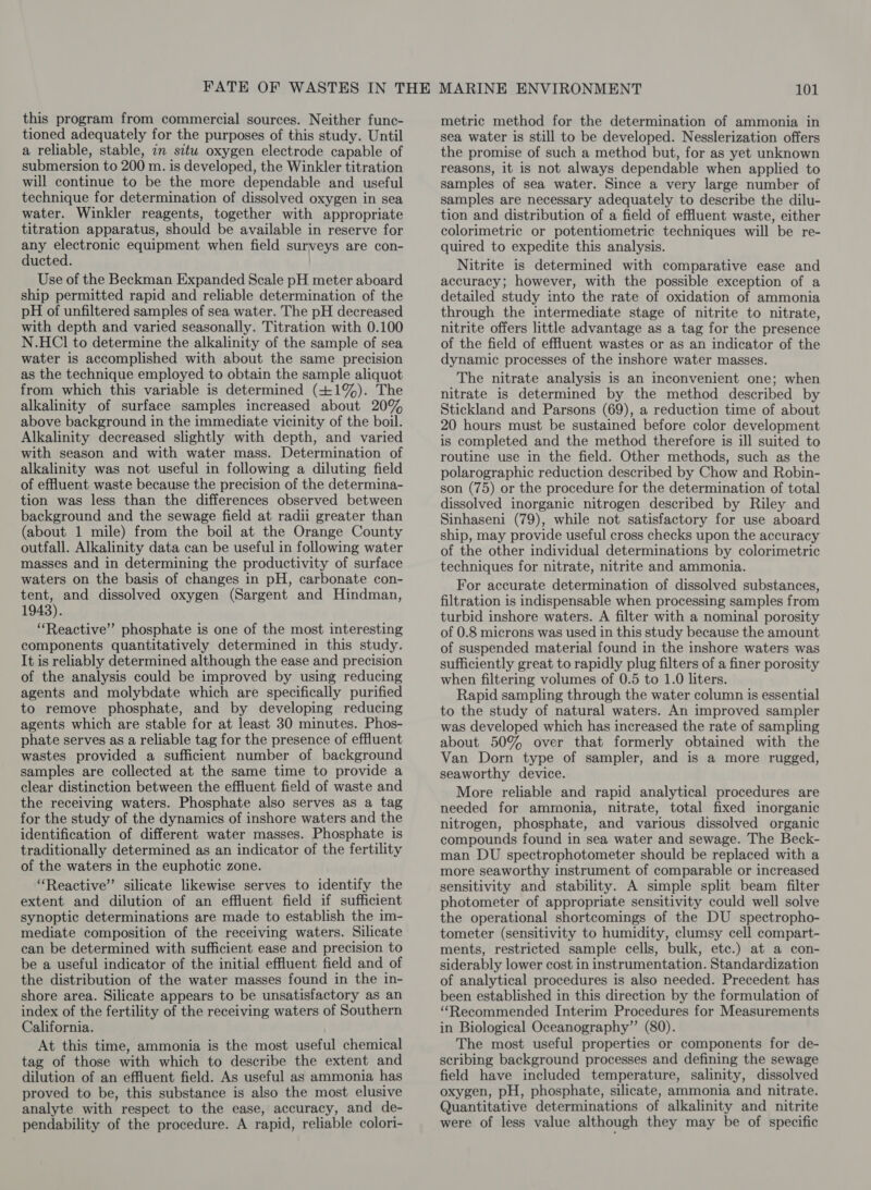 this program from commercial sources. Neither func- tioned adequately for the purposes of this study. Until a reliable, stable, 7m situ oxygen electrode capable of submersion to 200 m. is developed, the Winkler titration will continue to be the more dependable and useful technique for determination of dissolved oxygen in sea water. Winkler reagents, together with appropriate titration apparatus, should be available in reserve for any electronic equipment when field surveys are con- ducted. Use of the Beckman Expanded Scale pH meter aboard ship permitted rapid and reliable determination of the pH of unfiltered samples of sea water. The pH decreased with depth and varied seasonally. Titration with 0.100 N.HCIl to determine the alkalinity of the sample of sea water is accomplished with about the same precision as the technique employed to obtain the sample aliquot from which this variable is determined (+1%). The alkalinity of surface samples increased about 20% above background in the immediate vicinity of the boil. Alkalinity decreased slightly with depth, and varied with season and with water mass. Determination of alkalinity was not useful in following a diluting field of effuent waste because the precision of the determina- tion was less than the differences observed between background and the sewage field at radii greater than (about 1 mile) from the boil at the Orange County outfall. Alkalinity data can be useful in following water masses and in determining the productivity of surface waters on the basis of changes in pH, carbonate con- tent, and dissolved oxygen (Sargent and Hindman, 1943). “Reactive” phosphate is one of the most interesting components quantitatively determined in this study. It is reliably determined although the ease and precision of the analysis could be improved by using reducing agents and molybdate which are specifically purified to remove phosphate, and by developing reducing agents which are stable for at least 30 minutes. Phos- phate serves as a reliable tag for the presence of effluent wastes provided a sufficient number of background samples are collected at the same time to provide a clear distinction between the effluent field of waste and the receiving waters. Phosphate also serves as a tag for the study of the dynamics of inshore waters and the identification of different water masses. Phosphate is traditionally determined as an indicator of the fertility of the waters in the euphotic zone. “Reactive” silicate likewise serves to identify the extent and dilution of an effluent field if sufficient synoptic determinations are made to establish the im- mediate composition of the receiving waters. Silicate can be determined with sufficient ease and precision to be a useful indicator of the initial effluent field and of the distribution of the water masses found in the in- shore area. Silicate appears to be unsatisfactory as an index of the fertility of the receiving waters of Southern California. At this time, ammonia is the most useful chemical tag of those with which to describe the extent and dilution of an effluent field. As useful as ammonia has proved to be, this substance is also the most elusive analyte with respect to the ease, accuracy, and de- pendability of the procedure. A rapid, reliable colori- metric method for the determination of ammonia in sea water is still to be developed. Nesslerization offers the promise of such a method but, for as yet unknown reasons, it is not always dependable when applied to samples of sea water. Since a very large number of samples are necessary adequately to describe the dilu- tion and distribution of a field of effluent waste, either colorimetric or potentiometric techniques will be re- quired to expedite this analysis. Nitrite is determined with comparative ease and accuracy; however, with the possible exception of a detailed study into the rate of oxidation of ammonia through the intermediate stage of nitrite to nitrate, nitrite offers little advantage as a tag for the presence of the field of effluent wastes or as an indicator of the dynamic processes of the inshore water masses. The nitrate analysis is an inconvenient one; when nitrate is determined by the method described by Stickland and Parsons (69), a reduction time of about 20 hours must be sustained before color development is completed and the method therefore is ill suited to routine use in the field. Other methods, such as the polarographic reduction described by Chow and Robin- son (75) or the procedure for the determination of total dissolved inorganic nitrogen described by Riley and Sinhaseni (79), while not satisfactory for use aboard ship, may provide useful cross checks upon the accuracy of the other individual determinations by colorimetric techniques for nitrate, nitrite and ammonia. For accurate determination of dissolved substances, filtration is indispensable when processing samples from turbid inshore waters. A filter with a nominal porosity of 0.8 microns was used in this study because the amount of suspended material found in the inshore waters was sufficiently great to rapidly plug filters of a finer porosity when filtering volumes of 0.5 to 1.0 liters. Rapid sampling through the water column is essential to the study of natural waters. An improved sampler was developed which has increased the rate of sampling about 50% over that formerly obtained with the Van Dorn type of sampler, and is a more rugged, seaworthy device. More reliable and rapid analytical procedures are needed for ammonia, nitrate, total fixed inorganic nitrogen, phosphate, and various dissolved organic compounds found in sea water and sewage. The Beck- man DU spectrophotometer should be replaced with a more seaworthy instrument of comparable or increased sensitivity and stability. A simple split beam filter photometer of appropriate sensitivity could well solve the operational shortcomings of the DU spectropho- tometer (sensitivity to humidity, clumsy cell compart- ments, restricted sample cells, bulk, etc.) at a con- siderably lower cost in instrumentation. Standardization of analytical procedures is also needed. Precedent has been established in this direction by the formulation of ‘“‘Recommended Interim Procedures for Measurements in Biological Oceanography” (80). The most useful properties or components for de- scribing background processes and defining the sewage field have included temperature, salinity, dissolved oxygen, pH, phosphate, silicate, ammonia and nitrate. Quantitative determinations of alkalinity and nitrite were of less value although they may be of specific