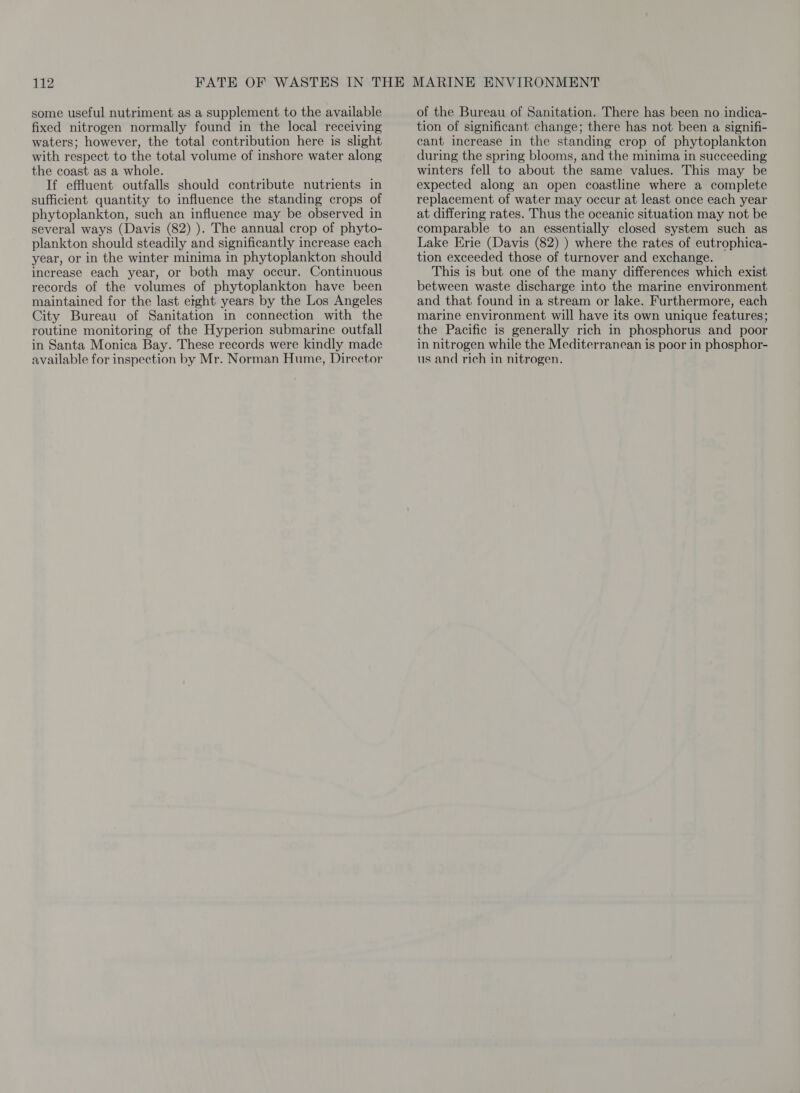 some useful nutriment as a supplement to the available fixed nitrogen normally found in the local receiving waters; however, the total contribution here is slight with respect to the total volume of inshore water along the coast as a whole. If effluent outfalls should contribute nutrients in sufficient quantity to influence the standing crops of phytoplankton, such an influence may be observed in several ways (Davis (82) ). The annual crop of phyto- plankton should steadily and significantly increase each year, or in the winter minima in phytoplankton should increase each year, or both may occur. Continuous records of the volumes of phytoplankton have been maintained for the last etght years by the Los Angeles City Bureau of Sanitation in connection with the routine monitoring of the Hyperion submarine outfall in Santa Monica Bay. These records were kindly made available for inspection by Mr. Norman Hume, Director of the Bureau of Sanitation. There has been no indica- tion of significant change; there has not been a signifi- cant increase in the standing crop of phytoplankton during the spring blooms, and the minima in succeeding winters fell to about the same values. This may be expected along an open coastline where a complete replacement of water may occur at least once each year at differing rates. Thus the oceanic situation may not be comparable to an essentially closed system such as Lake Erie (Davis (82) ) where the rates of eutrophica- tion exceeded those of turnover and exchange. This is but one of the many differences which exist between waste discharge into the marine environment and that found in a stream or lake. Furthermore, each marine environment will have its own unique features; the Pacific is generally rich in phosphorus and poor in nitrogen while the Mediterranean is poor in phosphor- us and rich in nitrogen.