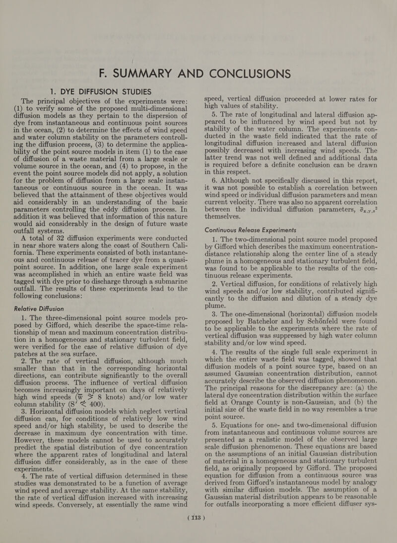 1. DYE DIFFUSION STUDIES The principal objectives of the experiments were: (1) to verify some of the proposed multi-dimensional diffusion models as they pertain to the dispersion of dye from instantaneous and continuous point sources in the ocean, (2) to determine the effects of wind speed and water column stability on the parameters controll- ing the diffusion process, (3) to determine the applica- bility of the point source models in item (1) to the case of diffusion of a waste material from a large scale or volume source in the ocean, and (4) to propose, in the event the point source models did not apply, a solution for the problem of diffusion from a large scale instan- taneous or continuous source in the ocean. It was believed that the attainment of these objectives would aid considerably in an understanding of the basic parameters controlling the eddy diffusion process. In addition it was believed that information of this nature would aid considerably in the design of future waste outfall systems. A total of 32 diffusion experiments were conducted in near shore waters along the coast of Southern Cali- fornia. These experiments consisted of both instantane- ous and continuous release of tracer dye from a quasi- point source. In addition, one large scale experiment was accomplished in which an entire waste field was tagged with dye prior to discharge through a submarine outfall. The results of these experiments lead to the following conclusions: Relative Diffusion 1. The three-dimensional point source models pro- posed by Gifford, which describe the space-time rela- tionship of mean and maximum concentration distribu- tion in a homogeneous and stationary turbulent field, were verified for the case of relative diffusion of dye patches at the sea surface. 2. The rate of vertical diffusion, although much smaller than that in the corresponding horizontal directions, can contribute significantly to the overall diffusion process. The influence of vertical diffusion becomes increasingly important. on days of relatively high wind speeds (w + 8 knots) and/or low water column stability (S’ < 400). 3. Horizontal diffusion models which neglect vertical diffusion can, for conditions of relatively low wind speed and/or high stability, be used to describe the decrease in maximum dye concentration with time. However, these models cannot be used to accurately predict the spatial distribution of dye concentration where the apparent rates of longitudinal and lateral diffusion differ considerably, as in the case of these experiments. 4. The rate of vertical diffusion determined in these studies was demonstrated to be a function of average wind speed and average stability. At the same stability, the rate of vertical diffusion increased with increasing wind speeds. Conversely, at essentially the same wind speed, vertical diffusion proceeded at lower rates for high values of stability. 5. The rate of longitudinal and lateral diffusion ap- peared to be influenced by wind speed but not by stability of the water column. The experiments con- ducted in the waste field indicated that the rate of longitudinal diffusion increased and lateral diffusion possibly decreased with increasing wind speeds. The latter trend was not well defined and additional data is required before a definite conclusion can be drawn in this respect. 6. Although not specifically discussed in this report, it was not possible to establish a correlation between wind speed or individual diffusion parameters and mean current velocity. There was also no apparent correlation between the individual diffusion parameters, ¢,,y,2” themselves. Continuous Release Experiments 1. The two-dimensional point source model proposed by Gifford which describes the maximum concentration- distance relationship along the center line of a steady plume in a homogeneous and stationary turbulent field, was found to be applicable to the results of the con- tinuous release experiments. 2. Vertical diffusion, for conditions of relatively high wind speeds and/or low stability, contributed signifi- cantly to the diffusion and dilution of a steady dye plume. 3. The one-dimensional (horizontal) diffusion models proposed by Batchelor and by Schonfeld were found to be applicable to the experiments where the rate of vertical diffusion was suppressed by high water column stability and/or low wind speed. 4. The results of the single full scale experiment in which the entire waste field was tagged, showed that diffusion models of a point source type, based on an assumed Gaussian concentration distribution, cannot accurately describe the observed diffusion phenomenon. The principal reasons for the discrepancy are: (a) the lateral dye concentration distribution within the surface field at Orange County is non-Gaussian, and (b) the initial size of the waste field in no way resembles a true point source. 5. Equations for one- and two-dimensional diffusion from instantaneous and continuous volume sources are presented as a realistic model of the observed large scale diffusion phenomenon. These equations are based on the assumptions of an initial Gaussian distribution of material in a homogeneous and stationary turbulent field, as originally proposed by Gifford. The proposed equation for diffusion from a continuous source was derived from Gifford’s instantaneous model by analogy with similar diffusion models. The assumption of a Gaussian material distribution appears to be reasonable for outfalls incorporating a more efficient diffuser sys-