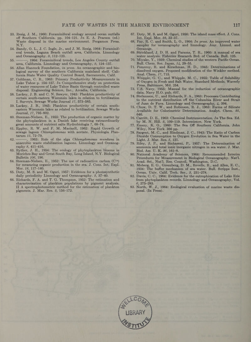 off Southern California. pp. 104-121. In E. A. Pearson (ed.) Waste disposal in the marine environment. Pergamon Press. N:Y: : Bandy, O. L., J. C. Ingle, Jr., and J. M. Resig, 1964: Foraminif- eral trends, Laguna Beach outfall area, California. Limnology and Oceanography. 9, 112-123. , 1964: Foraminiferal trends, Los Angeles County outfall area, California. Limnology and Oceanography, 9, 124-137. Allan Hancock Foundation, in press. An oceanographic and bio- logical survey of the southern California mainland shelf. Cali- fornia State Water Quality Control Board, Sacramento, Calif. Goldman, C. R., 1963: Primary Productivity Measurements in Lake Tahoe p. 154-157. In Comprehensive study on protection of water resources of Lake Tahoe Basin through controlled waste disposal. Engineering Science, Inc., Arcadia, California. Lackey, J. B. and C. N. Sawyer, 1945: Plankton productivity of certain south-eastern Wisconsin lakes in relation to fertilization I. Survey's. Sewage Works Journal 17, 573-585. Lackey, J. B., 1945: Plankton productivity of certain south- eastern Wisconsin lakes as related to fertilization. Sewage Works Journal, 17, 795-802. Steeman-Nielsen, E., 1955: The production of organic matter by the phytoplankton in a Danish lake receiving extraordinarily great amounts of nutrient salts Hydrobiologia 7, 68-74. Eppley, R. W. and F. M. MaciasR, 1962: Rapid Growth of sewage lagoon Chlamydomonas with acetate. Physiologia Plan- tarum 15, 72-79. 1963: Role of the alga Chlamydomonas mundana in anaerobic waste stabilization lagoons. Limnology and Oceanog- raphy 8, 411-416. Ryther, J. H., 1954: The ecology of phytoplankton blooms in Moriches Bay and Great South Bay, Long Island, N.Y. Biological Bulletin 106, 196. Steeman-Nielsen, E., 1952: The use of radioactive carbon (C?!4) for measuring organic production in the sea. J. Cons. Int. Expl. Mer. 18, 117-140. Doty, M.S. and M. Oguri, 1957: Evidence for a photosynthetic daily periodicity Limnology and Oceanography. 2, 37—40. Richards, F. A. and T. G. Thompson, 1952: The estimation and characterization of plankton populations by pigment analysis. II A spectrophotometric method for the estimation of plankton pigments. J. Mar. Res. 2, 156-172. 117 Int. Expl. Mer. 22, 33-37. Fay, R. C. and Smith, L. O., 1964: In press. An improved water sampler for oceanography and limnology. Jour. Limnol. and Oceanogr. Strickland, J. D. H. and Parsons, T. R., 1960: A manual of sea water analysis. Fisheries Research Brd. of Canada. Bull. 125. Miyake, Y., 1939: Chemical studies of the western Pacific Ocean. Bull. Chem. Soc. Japan, 14, 29-55. Pomeroy, R. and Kirschman, H. D., 1945: Determinations of dissolved oxygen. Proposed modification of the Winkler method. Anal. Chem. 17, 715. Whipple, G. C., and Whipple, M. C., 1955: Table of Solubility of Oxygen in Fresh and Salt Water. Standard Methods. Waverly Press, Baltimore, Md. 254. U.S. Navy, 1955: Manual for the reduction of oceanographic data. Navy H.O. pub. 607. Stefansson, U., and Richards, F. A., 1963: Processes Contributing to the nutrient distribution off the Columbia River and Strait of Juan de Fuca. Limnology and Oceanography, 4, 394. Chow, D. T. W., and Robinson, R. J., 1963: Forms of Silicate Available for Colorimetric Determination. Analyt. Chem. 26, 646. Carritt, D. E., 1963: Chemical Instrumentation. In The Sea. Ed. by M. N. Hill. 2, 109-119. Interscience, New York. Emery, K. O., 1960: The Sea Off Southern California. John Wiley, New York. 366 pp. Sargent, M. C., and Hindman, J. C., 1943: The Ratio of Carbon Dioxide Consumption to Oxygen Evolution in Sea Water in the Light. J. Mar. Res. 6, 131. Riley, J. P., and Sinhaseni, P., 1957: The Determination of ammonia and total ionic inorganic nitrogen in sea water. J. Mar. Biol. Ass. U. K. 36, 161-8. National Academy of Sciences, 1964: Recommended Interim Procedures for Measurement in Biological Oceanography. Nat’l. Acad. Sci., Nat’l. Res. Council, Washington, D.C. Moberg, E. G., Greenberg, D. M., Revelle, R., and Allen, E. C., 1934: The buffer mechanism of sea water. Bull. Scripps Inst., Ocean. Univ. Calif. Tech. Ser., 3, 231-278. Davis, C. C., 1964: Evidence for the eutrophication of Lake Erie from phytoplankton records. Limnology and Oceanography, Vol. 6, 275-283. North, W. J., 1964: Ecological evaluation of marine waste dis- posal. (In Press).