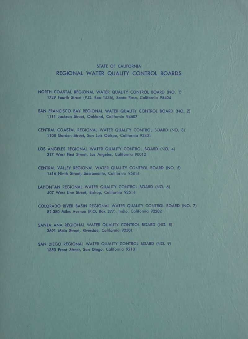 Ly, ee .; {7 he : yf ‘ MY | > 74 ny AYNE TS Teh CSAS ane et as . . . a a ee KS a ptr | ia? ¥ if Py et * y oe ne rf eon hee ; + ey ; i ’ iJ ; 7 x ae CAF Pe ; eye ‘ 7 - | h ff af J 2 / / ; i f / 7           STATE OF CALIFORNIA REGIONAL WATER QUALITY CONTROL BOARDS oy NORTH COASTAL REGIONAL WATER QUALITY CONTROL BOARD (NO. 1) tag ae Street (P.O. Box 1436), Santa Rosa, California 95404 ei i a3 SAN FRANCISCO BAY REGIONAL WATER QUALITY CONTROL BOARD (NO. 2) pasty ae wn Jackson Street, Oakland, California 94607 s ea CENTRAL COASTAL REGIONAL WATER QUALITY CONTROL BOARD (NO, 3) ca 1108 Garden Street, San Luis Obispo, California 93401 217 West First Street, Los Arete Paitaings 90012 THN. 2 a : pone VALLEY REGIONAL WATER QUALITY CONTROL BOARD (NO. 5) de Ninth Street, Sacramento, California 95814 A \AHONTAN. REGIONAL | WATER QUALITY CONTROL BOARD (NO. 6) 407 o7 West Line Sih Bishop, California 93514 A Bi pi “COLORADO RIVER BASIN REGIONAL WATER QUALITY CONTROL BOARD (NO. 7) 4 aN ba ; - 82-380 Miles Avenue UO: Box 27D)s4 Indio, California 92202 — es ‘aah Ne ie - SANTA ANA REGIONAL WATER QUALITY CONTROL BOARD MO. oh ; kal Main Street, AN dgpeaee California 92501 aire f) . : '  af VALE fs ee DIEGO. REGIONAL WATER QUALITY CONTROL. BOARD (NO. 9) Aen vit 1350 Front Street, San Diege: California 92101