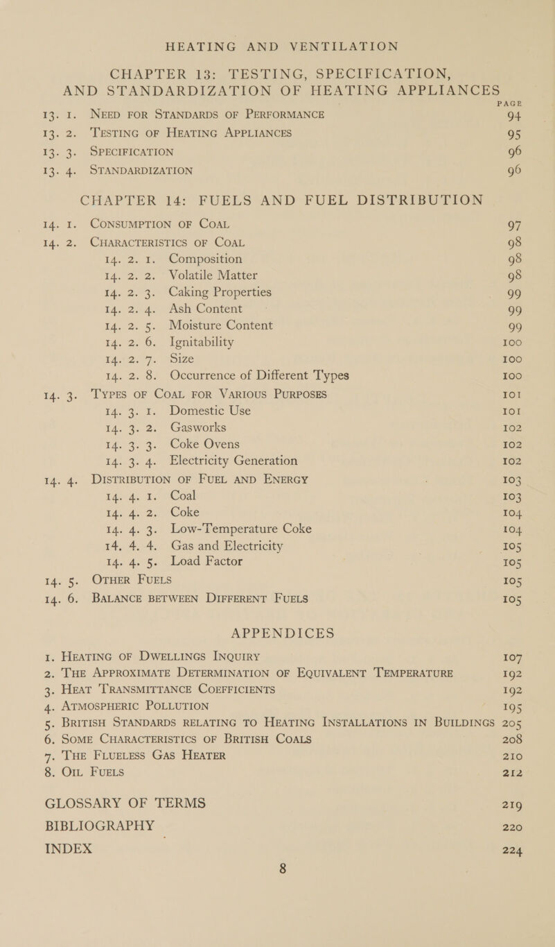 CHAPTER 137, TESTING, SPECIFICATION, AND STANDARDIZATION OF HEATING APPLIANCES PAGE 13. I. NEED FOR STANDARDS OF PERFORMANCE 94 13. 2. TESTING OF HEATING APPLIANCES 95 13. 3. SPECIFICATION 96 13. 4. STANDARDIZATION 96 CHAPTER 14: FUELS AND FUEL DISTRIBUTION 14. 1. CONSUMPTION OF COAL 97 14. 2. CHARACTERISTICS OF COAL 98 14. 2. 1. Composition 98 14. 2. 2. Volatile Matter 98 I4. 2. 3. Caking Properties 99 ia. 2.4. Ash’Content™ 99 14. 2. 5. Moisture Content 99 14. 2. 6. Ignitability 100 TA 77. Ize 100 14. 2. 8. Occurrence of Different Types 100 14. 3. TYPES OF COAL FOR VARIOUS PURPOSES IOl 4. 3. ¥; Domestic Use IOI 14. 3. 2. Gasworks 102 14.3.3. “Coke Ovens 102 14. 3. 4. Electricity Generation 102 14. 4. DISTRIBUTION OF FUEL AND ENERGY : 103 tae 4 2. “Coal 103 TA. As, 2.- ‘Coke 104 14. 4. 3. Low-Temperature Coke LO4 14, 4. 4. Gas and Electricity ) ‘105 14, 4. 5° Lead Factor , 105 14. 5. OTHER FUELS 105 14. 6. BALANCE BETWEEN DIFFERENT FUELS 105 APPENDICES 1. HEATING OF DWELLINGS INQUIRY 107 2. THE APPROXIMATE DETERMINATION OF EQUIVALENT TEMPERATURE 192 3. Heat ‘TRANSMITTANCE COEFFICIENTS 1g2 4. ATMOSPHERIC POLLUTION  SEQR 5. BRITISH STANDARDS RELATING TO HEATING INSTALLATIONS IN BUILDINGS 205 6. SOME CHARACTERISTICS OF BRITISH COALS 208 7. THE FLUELESS GAS HEATER 210 8. Or FUELS 212 GLOSSARY OF TERMS 219 BIBLIOGRAPHY 220 INDEX 224