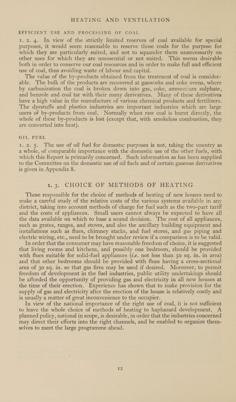 EFFICIENT USE AND PROCESSING OF COAL 1. 2. 4. In view of the strictly limited reserves of coal available for special purposes, it would seem reasonable to reserve those coals for the purpose for which they are particularly suited, and not to squander them unnecessarily on other uses for which they are unessential or not suited. ‘This seems desirable both in order to conserve our coal resources and in order to make full and efficient use of coal, thus avoiding waste of labour and capital. The value of the by-products obtained from the treatment of coal is consider- able. ‘The bulk of the products are recovered at gasworks and coke ovens, where by carbonization the coal is broken down into gas, coke, ammonium sulphate, and benzole and coal tar with their many derivatives. Many of these derivatives have a high value in the manufacture of various chemical products and fertilizers. The dyestuffs and plastics industries are important industries which are large users of by-products from coal. Normally when raw coal is burnt directly, the whole of these by-products is lost (except that, with smokeless combustion, they are converted into heat). OIL FUEL 1. 2. 5. The use of oil fuel for domestic purposes is not, taking the country as a whole, of comparable importance with the domestic use of the other fuels, with which this Report is primarily concerned. Such information as has been supplied to the Committee on the domestic use of oil fuels and of certain gaseous derivatives is given in Appendix 8. r.3. CHOICE OF METHODS OF HEATING Those responsible for the choice of methods of heating of new houses need to make a careful study of the relative costs of the various systems available in any district, taking into account methods of charge for fuel such as the two-part tariff and the costs of appliances. Small users cannot always be expected to have all the data available on which to base a sound decision. The cost of all appliances, such as grates, ranges, and stoves, and also the ancillary building equipment and installations such as flues, chimney stacks, and fuel stores, and gas piping and electric wiring, etc., need to be brought under review if a comparison is to be valid. In order that the consumer may have reasonable freedom of choice, it is suggested that living rooms and kitchens, and possibly one bedroom, should be provided with flues suitable for solid-fuel appliances (z.e. not less than 50 sq. in. in area) and that other bedrooms should be provided with flues having a cross-sectional area of 30 sq. in. so that gas fires may be used if desired. Moreover, to permit freedom of development in the fuel industries, public utility undertakings should be afforded the opportunity of providing gas and electricity in all new houses at the time of their erection. Experience has shown that to make provision for the supply of gas and electricity after the erection of the house is relatively costly and is usually a matter of great inconvenience to the occupier. In view of the national importance of the right use of coal, it is not sufficient to leave the whole choice of methods of heating to haphazard development. A planned policy, national in scope, is desirable, in order that the industries concerned may direct their efforts into the right channels, and be enabled to organize them- selves to meet the large programme ahead. 2