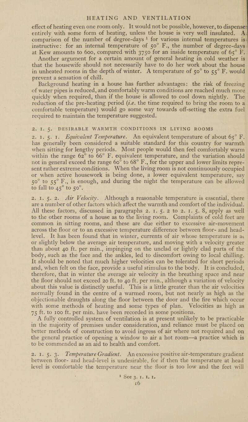    HEATING AND VENTILATION effect of heating even one room only. It would not be possible, however, to dispense entirely with some form of heating, unless the house is very well insulated. A comparison of the number of degree-days ! for various internal temperatures is} instructive: for an internal temperature of 50° F., the number of degree-days. at Kew amounts to 600, compared with 3750 for an inside temperature of 65° F. Another argument for a certain amount of general heating in cold weather is that the housewife should not necessarily have to do her work about the house in unheated rooms in the depth of winter. A temperature of 50° to 55° F. would prevent a sensation of chill. Background heating in a house has further advantages: the risk of freezing of water pipes is reduced, and comfortably warm conditions are reached much more quickly when required, than if the house is allowed to cool down nightly. The reduction of the pre-heating period (z.e. the time required to bring the room to a comfortable temperature) would go some way towards off-setting the extra fuel required to maintain the temperature suggested. 2. I. 5. DESIRABLE WARMTH CONDITIONS IN LIVING ROOMS 2.1. 5. 1. Equivalent Temperature. An equivalent temperature of about 65° F. has generally been considered a suitable standard for this country for warmth when sitting for lengthy periods. Most people would then feel comfortably warm within the range 62° to 66° F. equivalent temperature, and the variation should not in general exceed the range 60° to 68° F., for the upper and lower limits repre- sent rather extreme conditions. When the living room is not continuously occupied or when active housework is being done, a lower equivalent temperature, say 50° to 55° F., is enough, and during the night .the temperature can be allowed to fall to 45° to 50°. 2. 1. 5. 2. Aur Velocity. Although a reasonable temperature is essential, there are a number of other factors which affect the warmth and comfort of the individual. All these factors, discussed in paragraphs 2. 1. 5. 2 to 2. 1. 5. 8, apply as well to the other rooms of a house as to the living room. Complaints of cold feet are common in sitting rooms, and these are due either to excessive air-movement across the floor or to an excessive temperature difference between floor- and head- level. It has been found that in winter, currents of air whose temperature is av or slightly below the average air temperature, and moving with a velocity greater than about 4o ft. per min., impinging on the unclad or lightly clad parts of the body, such as the face and the ankles, led to discomfort owing to local chilling. It should be noted that much higher velocities can be tolerated for short periods and, when felt on the face, provide a useful stimulus to the body. It is concluded, therefore, that in winter the average air velocity in the breathing space and near the floor should not exceed 20 ft. to 40 ft. per min., although a variation of velocity about this value is distinctly useful. This is a little greater than the air velocities normally found in the centre of a warmed room, but not nearly as high as the objectionable draughts along the floor between the door and the fire which occur with some methods of heating and some types of plan. Velocities as high as 75 ft. to 100 ft. per min. have been recorded in some positions. A fully controlled system of ventilation is at present unlikely to be practicable in the majority of premises under consideration, and reliance must be placed on better methods of construction to avoid ingress of air where not required and on the general practice of opening a window to air a hot room—a practice which is to be commended as an aid to health and comfort. 2. 1. 5. 3. Temperature Gradient. An excessive positive air-temperature gradient between floor- and head-level is undesirable, for if then the temperature at head level is comfortable the temperature near the floor is too low and the feet will A SEC Bs Take