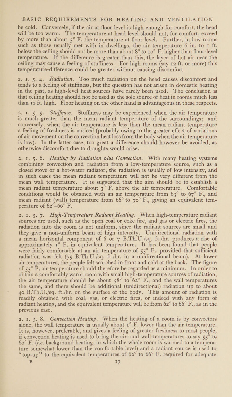 be cold. Conversely, if the air at floor level is high enough for comfort, the head will be too warm. The temperature at head level should not, for comfort, exceed by more than about 5° F. the temperature at floor level. Further, in low rooms such as those usually met with in dwellings, the air temperature 6 in. to 1 ft. below the ceiling should not be more than about 8° to 10° F. higher than floor-level temperature. If the difference is greater than this, the layer of hot air near the ceiling may cause a feeling of stuffiness. For high rooms (say 12 ft. or more) this _ temperature-difference could be greater without causing discomfort. 2. £. 5. 4. ‘Radiation. 'Too much radiation on the head causes discomfort and tends to a feeling of stuffiness, but the question has not arisen in domestic heating in the past, as high-level heat sources have rarely been used. The conclusion is that ceiling heating should not be used as the sole source of heat in rooms much less than 12 ft. high. Floor heating on the other hand is advantageous in these respects. 2. 1. 5. 5. Stuffiness. Stufiness may be experienced when the air temperature is much greater than the mean radiant temperature of the surroundings; and conversely, when the air temperature is less than the mean radiant temperature a feeling of freshness is noticed (probably owing to the greater effect of variations of air movement on the convection heat loss from the body when the air temperature is low). In the latter case, too great a difference should however be avoided, as otherwise discomfort due to draughts would arise. 2. 1. 5. 6. Heating by Radtation plus Convection. With many heating systems combining convection and radiation from a low-temperature source, such as a closed stove or a hot-water radiator, the radiation is usually of low intensity, and in such cases the mean radiant temperature will not be very different from the mean wall temperature. It is suggested that the aim should be to establish a mean radiant temperature about 3° F. above the air temperature. Comfortable conditions would be obtained with an air temperature from 63° to 67° F., and mean radiant (wall) temperature from 66° to 70° F., giving an equivalent tem- perature of 62°-66° F. 2.1. 5. 7. High-Temperature Radiant Heating. When high-temperature radiant sources are used, such as the open coal or coke fire, and gas or electric fires, the radiation into the room is not uniform, since the radiant sources are small and they give a non-uniform beam of high intensity. Unidirectional radiation with a mean horizontal component of 6 or 7 B.Th.U./sq. ft./hr. produces a rise of approximately 1° F. in equivalent temperature. It has been found that people were fairly comfortable at an air temperature of 55° F., provided that sufficient radiation was felt (75 B.Th.U./sq. ft./hr. in a unidirectional beam). At lower air temperatures, the people felt scorched in front and cold at the back. ‘The figure of 55° F. air temperature should therefore be regarded as a minimum. In order to obtain a comfortably warm room with small high-temperature sources of radiation, the air temperature should be about 58° to 62° F., and the wall temperatures the same, and there should be additional (unidirectional) radiation up to about 40 B.Th.U./sq. ft./hr. on the surface of the body. This amount of radiation is readily obtained with coal, gas, or electric fires, or indeed with any form of radiant heating, and the equivalent temperature will be from 62° to 66° F., as in the previous case. 2. 1. 5. 8. Convection Heating. When the heating of a room is by convectors alone, the wall temperature is usually about 1° IF. lower than the air temperature. It is, however, preferable, and gives a feeling of greater freshness to most people, if convection heating is used to bring the air- and wall-temperatures to say 55° to 60° F. (z.e. background heating, in which the whole room is warmed to a tempera- ture somewhat lower than the comfortable level) and a radiant source is used to “top-up”’ to the equivalent temperatures of 62° to 66° F. required for adequate