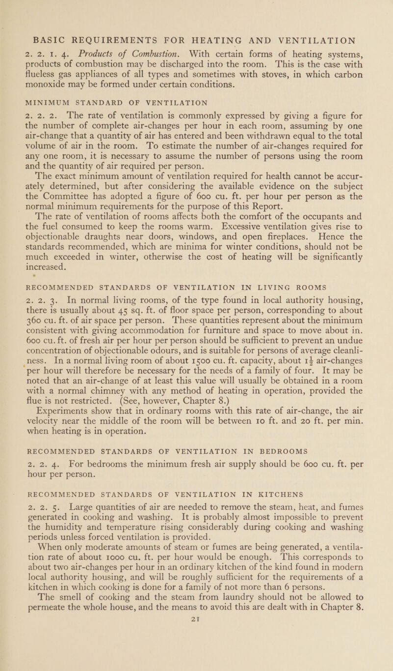 2. 2. 1. 4. Products of Combustion. With certain forms of heating systems, products of combustion may be discharged into the room. This is the case with flueless gas appliances of all types and sometimes with stoves, in which carbon monoxide may be formed under certain conditions. MINIMUM STANDARD OF VENTILATION 2. 2. 2. The rate of ventilation is commonly expressed by giving a figure for the number of complete air-changes per hour in each room, assuming by one air-change that a quantity of air has entered and been withdrawn equal to the total volume of air in the room. To estimate the number of air-changes required for any one room, it is necessary to assume the number of persons using the room and the quantity of air required per person. The exact minimum amount of ventilation required for health cannot be accur- ately determined, but after considering the available evidence on the subject the Committee has adopted a figure of 600 cu. ft. per hour per person as the _ normal minimum requirements for the purpose of this Report. The rate of ventilation of rooms affects both the comfort of the occupants and the fuel consumed to keep the rooms warm. Excessive ventilation gives rise to objectionable draughts near doors, windows, and open fireplaces. Hence the standards recommended, which are minima for winter conditions, should not be much exceeded in winter, otherwise the cost of heating will be significantly increased. RECOMMENDED STANDARDS OF VENTILATION IN LIVING ROOMS 2. 2. 3. In normal living rooms, of the type found in local authority housing, there is usually about 45 sq. ft. of floor space per person, corresponding to about 360 cu. ft. of air space per person. These quantities represent about the minimum consistent with giving accommodation for furniture and space to move about in. 600 cu. ft. of fresh air per hour per person should be sufficient to prevent an undue concentration of objectionable odours, and is suitable for persons of average cleanli- ness. In a normal living room of about 1500 cu. ft. capacity, about 14 air-changes per hour will therefore be necessary for the needs of a family of four. It may be noted that an air-change of at least this value will usually be obtained in a room with a normal chimney with any method of heating in operation, provided the flue is not restricted. (See, however, Chapter 8.) Experiments show that in ordinary rooms with this rate of air-change, the air velocity near the middle of the room will be between 1o ft. and 20 ft. per min. when heating is in operation. RECOMMENDED STANDARDS OF VENTILATION IN BEDROOMS 2. 2. 4. For bedrooms the minimum fresh air supply should be 600 cu. ft. per hour per person. RECOMMENDED STANDARDS OF VENTILATION IN KITCHENS 2. 2. 5. Large quantities of air are needed to remove the steam, heat, and fumes generated in cooking and washing. It is probably almost impossible to prevent the humidity and temperature rising considerably during cooking and washing periods unless forced ventilation is provided. When only moderate amounts of steam or fumes are being generated, a ventila- tion rate of about 1000 cu. ft. per hour would be enough. This corresponds to about two air-changes per hour in an ordinary kitchen of the kind found in modern local authority housing, and will be roughly sufficient for the requirements of a kitchen in which cooking is done for a family of not more than 6 persons. The smell of cooking and the steam from laundry should not be allowed to permeate the whole house, and the means to avoid this are dealt with in Chapter 8.