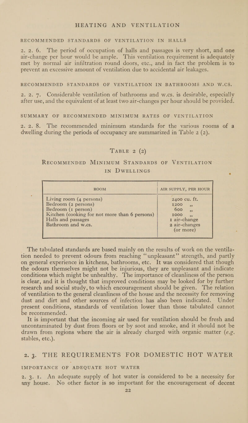 RECOMMENDED STANDARDS OF VENTILATION IN HALLS 2. 2. 6. The period of occupation of halls and passages is very short, and one air-change per hour would be ample. This ventilation requirement is adequately met by normal air infiltration round doors, etc., and in fact the problem is to prevent an excessive amount of ventilation due to accidental air leakages. RECOMMENDED STANDARDS OF VENTILATION IN BATHROOMS AND W.CS. 2. 2. 7. Considerable ventilation of bathrooms and w.cs. is desirable, especially after use, and the equivalent of at least two air-changes per hour should be provided. SUMMARY OF RECOMMENDED MINIMUM RATES OF VENTILATION 2. 2. 8. The recommended minimum standards for the various rooms of a dwelling during the periods of occupancy are summarized in Table 2 (2). ‘TABUES2&gt; (2) RECOMMENDED MINIMUM STANDARDS OF VENTILATION IN DWELLINGS Living room (4 persons) 2400 cu. ft. Bedroom (2 persons) 1200 Bedroom (1 person) 600 Kitchen (cooking for not more than 6 persons) OOO. 4; Halls and passages I air-change Bathroom and w.cs. 2 air-changes (or more) 99 9)  The tabulated standards are based mainly on the results of work on the ventila- tion needed to prevent odours from reaching “‘unpleasant”’ strength, and partly on general experience in kitchens, bathrooms, etc. It was considered that though the odours themselves might not be injurious, they are unpleasant and indicate conditions which might be unhealthy. The importance of cleanliness of the person is clear, and it is thought that improved conditions may be looked for by further research and social study, to which encouragement should be given. The relation of ventilation to the general cleanliness of the house and the necessity for removing dust and dirt and other sources of infection has also been indicated. Under present conditions, standards of ventilation lower than those tabulated cannot be recommended. It is important that the incoming air used for ventilation should be fresh and uncontaminated by dust from floors or by soot and smoke, and it should not be drawn from regions where the air is already charged with organic matter (e.g. stables, etc.). 2.3. THE REQUIREMENTS FOR DOMESTIC BnOr Ate. IMPORTANCE OF ADEQUATE HOT WATER 2. 3. 1. An adequate supply of hot water is considered to be a necessity for any house. No other factor is so important for the encouragement of decent