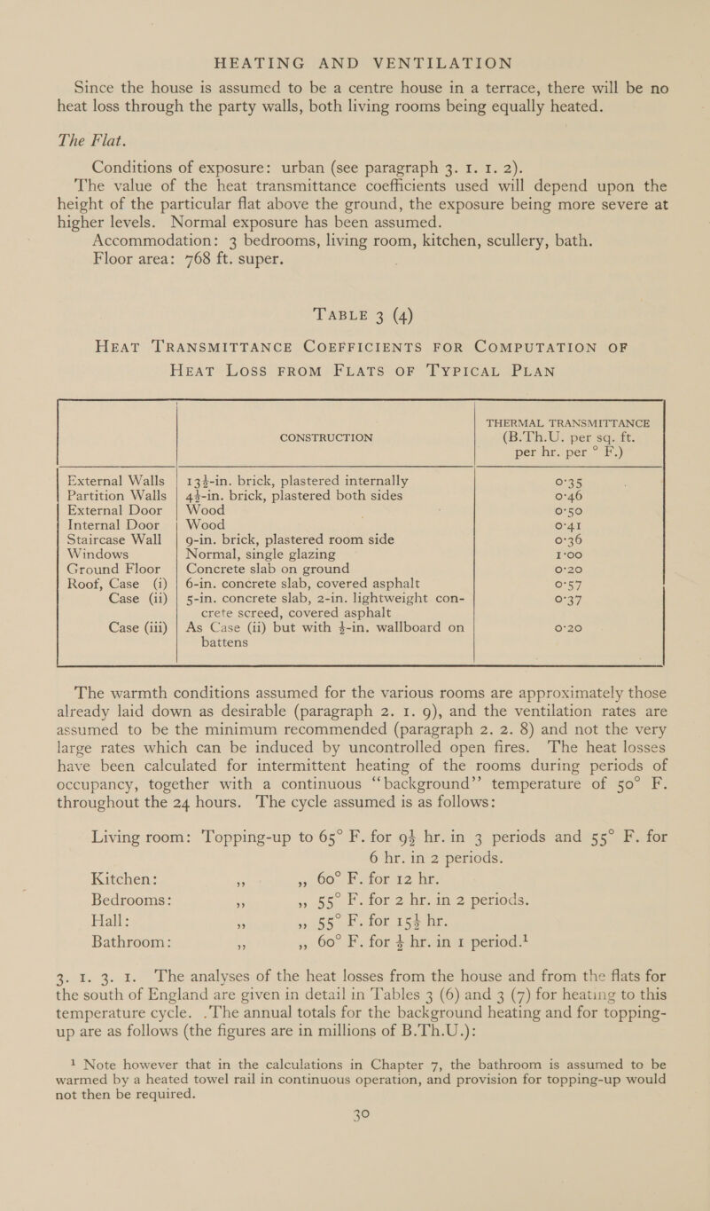 Since the house is assumed to be a centre house in a terrace, there will be no heat loss through the party walls, both living rooms being equally heated. The Flat. Conditions of exposure: urban (see paragraph 3. I. 1. 2). The value of the heat transmittance coefficients used will depend upon the height of the particular flat above the ground, the exposure being more severe at higher levels. Normal exposure has been assumed. Accommodation: 3 bedrooms, living room, kitchen, scullery, bath. Floor area: 768 ft. super. TABLE 3 (4) HEAT TRANSMITTANCE COEFFICIENTS FOR COMPUTATION OF HEAT LOSS FROM FLATS OF TYPICAL PLAN  External Walls | 134-in. brick, plastered internally 0°35 Partition Walls | 44-in. brick, plastered both sides 0°46 External Door | Wood 0°50 Internal Door | Wood O'41 Staircase Wall | 9-in. brick, plastered room side 0°36 Windows Normal, single glazing 1°00 Ground Floor | Concrete slab on ground 0:20 Roof, Case (i) | 6-in. concrete slab, covered asphalt 0°57 Case (ii) | 5-in. concrete slab, 2-in. lightweight con- 6°37 crete screed, covered asphalt Case (iii) | As Case (ii) but with 4 4-in. wallboard on 0°20 battens  The warmth conditions assumed for the various rooms are approximately those already laid down as desirable (paragraph 2. 1. 9), and the ventilation rates are assumed to be the minimum recommended (paragraph 2. 2. 8) and not the very large rates which can be induced by uncontrolled open fires. The heat losses have been calculated for intermittent heating of the rooms during periods of occupancy, together with a continuous “background’’ temperature of 50° F. throughout the 24 hours. The cycle assumed is as follows: Living room: Topping-up to 65° F. for 94 hr.in 3 periods and 55° F. for 6 hr. in 2 periods. Kitchen: 5 9 00, ator 12, hm. Bedrooms: = » 55. for 2 hin. im. 2 periods. _ Halt: i a55 cLOr 15a he. Bathroom: a , 60° F. for 4-ht.an mpertod+ 3. 1. 3. 1. The analyses of the heat losses from the house and from the flats for the south of England are given in detail in Tables 3 (6) and 3 (7) for heating to this temperature cycle. .The annual totals for the background heating and for topping- up are as follows (the figures are in millions of B.Th.U.): 1 Note however that in the calculations in Chapter 7, the bathroom is assumed to be warmed by a heated towel rail in continuous operation, and provision for topping-up would not then be required.