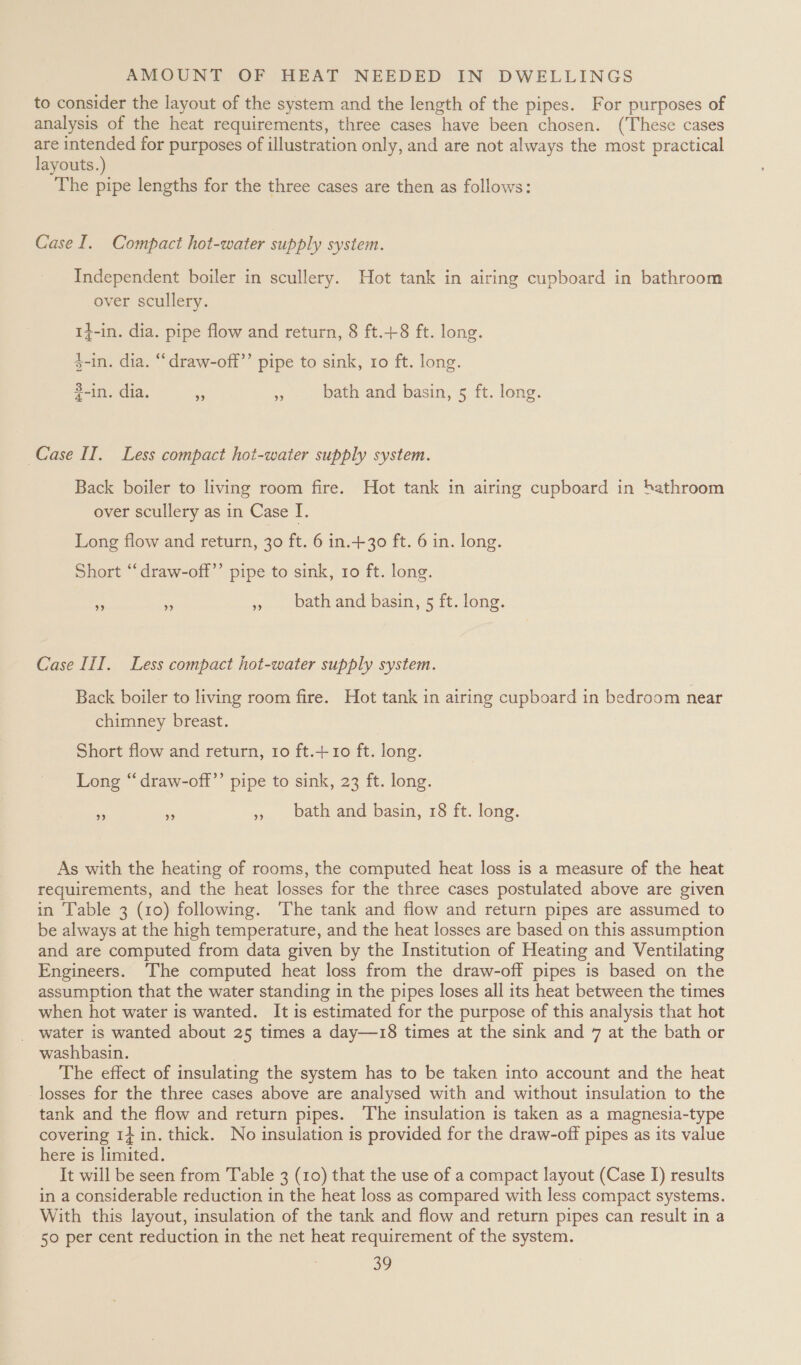 to consider the layout of the system and the length of the pipes. For purposes of analysis of the heat requirements, three cases have been chosen. (These cases are intended for purposes of illustration only, and are not always the most practical layouts.) The pipe lengths for the three cases are then as follows: Case I. Compact hot-water supply system. Independent boiler in scullery. Hot tank in airing cupboard in bathroom over scullery. 14-in. dia. pipe flow and return, 8 ft.+8 ft. long. 3-in. dia. “draw-off’’ pipe to sink, ro ft. long. 2-in. dia. = », bath and basin, 5 ft. long. Case IT. Less compact hot-water supply system. Back boiler to living room fire. Hot tank in airing cupboard in ‘bathroom over scullery as in Case I. Long flow and return, 30 ft. 6 in.+30 ft. 6 in. long. Short “‘draw-off’’ pipe to sink, ro ft. long. Ae és » bathand basin, 5 ft. long. Case III. Less compact hot-water supply system. Back boiler to living room fire. Hot tank in airing cupboard in bedroom near chimney breast. Short flow and return, ro ft.+ 10 ft. long. Long “draw-off’’ pipe to sink, 23 ft. long. a S », bath and basin, 18 ft. long. As with the heating of rooms, the computed heat loss is a measure of the heat requirements, and the heat losses for the three cases postulated above are given in Table 3 (10) following. The tank and flow and return pipes are assumed to be always at the high temperature, and the heat losses are based on this assumption and are computed from data given by the Institution of Heating and Ventilating Engineers. ‘The computed heat loss from the draw-off pipes is based on the assumption that the water standing in the pipes loses all its heat between the times when hot water is wanted. It is estimated for the purpose of this analysis that hot water is wanted about 25 times a day—18 times at the sink and 7 at the bath or washbasin. . The effect of insulating the system has to be taken into account and the heat losses for the three cases above are analysed with and without insulation to the tank and the flow and return pipes. The insulation is taken as a magnesia-type covering 14 in. thick. No insulation is provided for the draw-off pipes as its value here is limited. It will be seen from Table 3 (10) that the use of a compact layout (Case J) results in a considerable reduction in the heat loss as compared with less compact systems. With this layout, insulation of the tank and flow and return pipes can result in a 50 per cent reduction in the net heat requirement of the system.