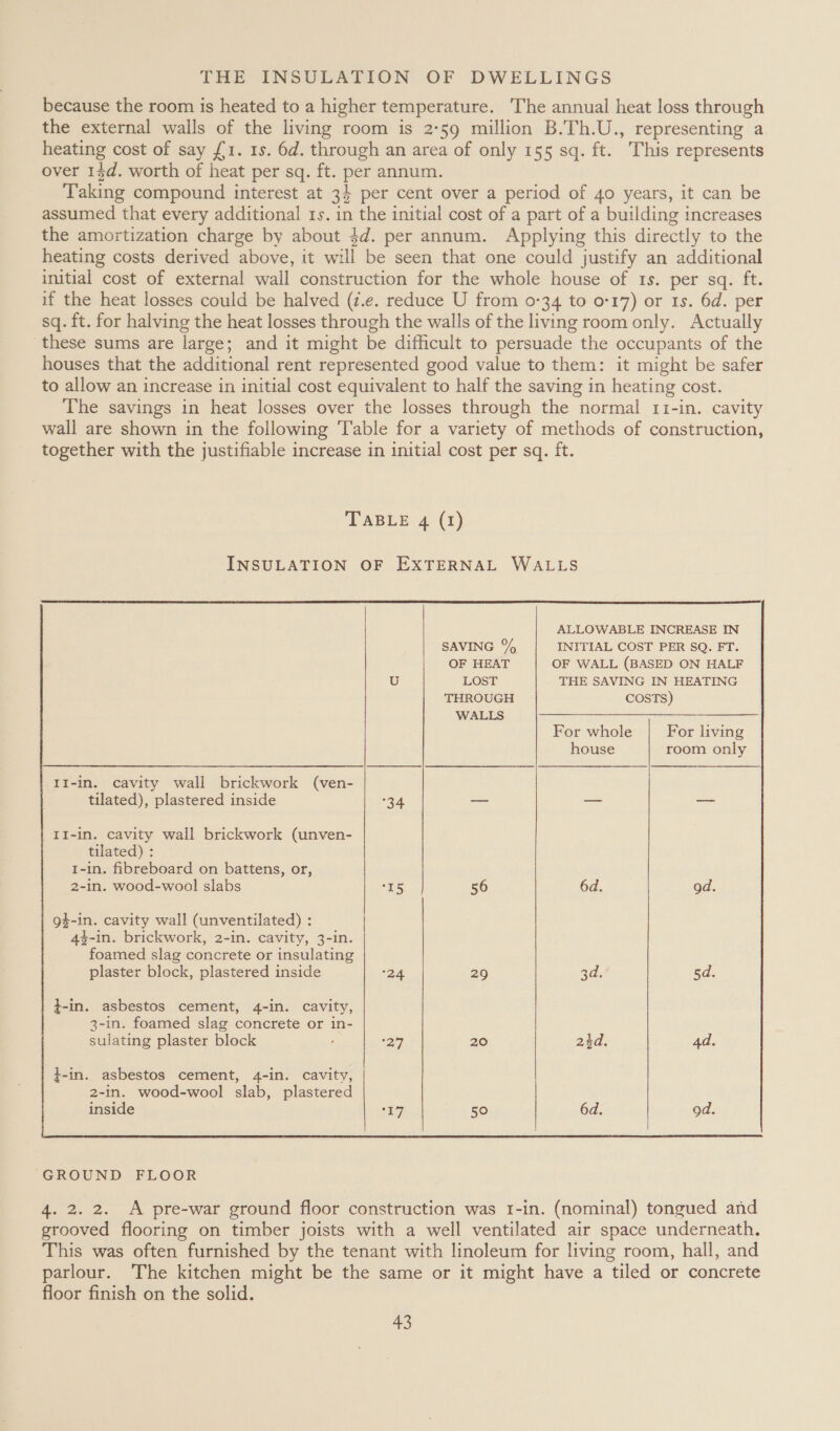 because the room is heated to a higher temperature. The annual heat loss through the external walls of the living room is 2°59 million B.Th.U., representing a heating cost of say £1. 1s. 6d. through an area of only 155 sq. ft. This represents over 13d. worth of heat per sq. ft. per annum. Taking compound interest at 34 per cent over a period of 40 years, it can be assumed that every additional 1s. in the initial cost of a part of a building increases the amortization charge by about $d. per annum. Applying this directly to the heating costs derived above, it will be seen that one could justify an additional initial cost of external wall construction for the whole house of 1s. per sq. ft. if the heat losses could be halved (z.e. reduce U from 0-34 to 0-17) or 1s. 6d. per sq. ft. for halving the heat losses through the walls of the living room only. Actually these sums are large; and it might be difficult to persuade the occupants of the houses that the additional rent represented good value to them: it might be safer to allow an increase in initial cost equivalent to half the saving in heating cost. The savings in heat losses over the losses through the normal 11-in. cavity wall are shown in the following Table for a variety of methods of construction, together with the justifiable increase in initial cost per sq. ft. TABLE 4 (1) INSULATION OF EXTERNAL WALLS  ALLOWABLE INCREASE IN SAVING % INITIAL COST PER SQ. FT. OF HEAT OF WALL (BASED ON HALF U LOST THE SAVING IN HEATING THROUGH COSTS) WALLS For whole For living house room only II-in. cavity wall brickwork (ven- tilated), plastered inside 34 — — — II-in. cavity wall brickwork (unven- tilated) : 1-in. fibreboard on battens, or, 2-in. wood-wool slabs “5 56 6d. od. g$-in. cavity wall (unventilated) : 4$-in. brickwork, 2-in. cavity, 3-in. foamed slag concrete or insulating plaster block, plastered inside 24 29 2d: 5d. t-in. asbestos cement, 4-in. cavity, 3-in. foamed slag concrete or in- sulating plaster block 27 20 atd,. 4d. }-in. asbestos cement, 4-in. cavity, 2-in. wood-wool slab, plastered inside hey: 50 6d. od.  “GROUND FLOOR 4. 2. 2. A pre-war ground floor construction was 1-in. (nominal) tongued and grooved flooring on timber joists with a well ventilated air space underneath. This was often furnished by the tenant with linoleum for living room, hall, and parlour. The kitchen might be the same or it might have a tiled or concrete floor finish on the solid.