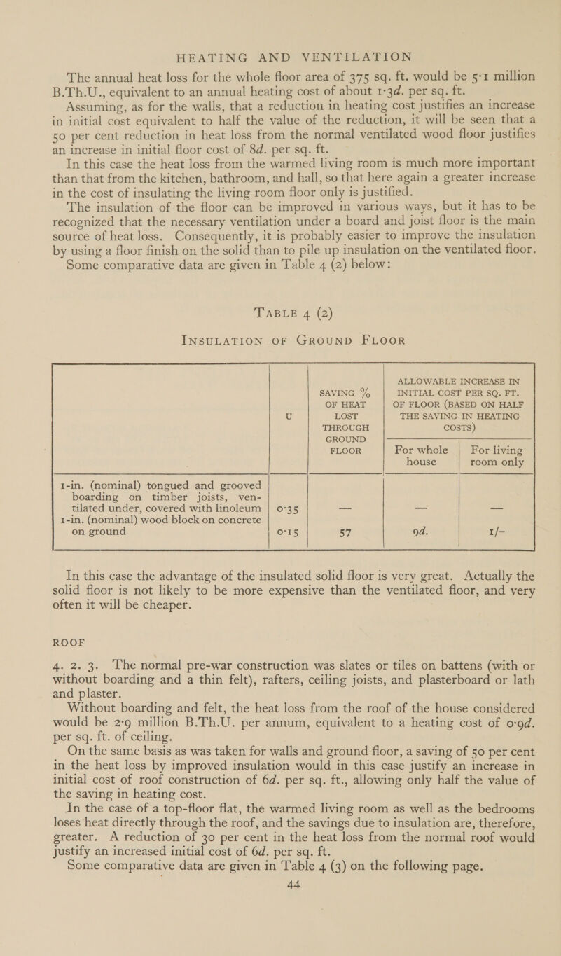 The annual heat loss for the whole floor area of 375 sq. ft. would be 5-1 million B.Th.U., equivalent to an annual heating cost of about 1-3d. per sq. ft. Assuming, as for the walls, that a reduction in heating cost justifies an increase in initial cost equivalent to half the value of the reduction, it will be seen that a 50 per cent reduction in heat loss from the normal ventilated wood floor justifies an increase in initial floor cost of 8d. per sq. ft. In this case the heat loss from the warmed living room is much more important than that from the kitchen, bathroom, and hall, so that here again a greater increase in the cost of insulating the living room floor only is justified. The insulation of the floor can be improved in various ways, but it has to be recognized that the necessary ventilation under a board and joist floor is the main source of heat loss. Consequently, it is probably easier to improve the insulation by using a floor finish on the solid than to pile up insulation on the ventilated floor. Some comparative data are given in Table 4 (2) below: TABLE 4 (2) INSULATION -OF GROUND FLOOR ALLOWABLE INCREASE IN SAVING % INITIAL COST PER SQ. FT. OF HEAT OF FLOOR (BASED ON HALF LOST THE SAVING IN HEATING THROUGH COSTS) GROUND For whole For living room only  In this case the advantage of the insulated solid floor is very great. Actually the solid floor is not likely to be more expensive than the ventilated floor, and very often it will be cheaper. ROOF 4. 2. 3. The normal pre-war construction was slates or tiles on battens (with or without boarding and a thin felt), rafters, ceiling joists, and plasterboard or lath and plaster. Without boarding and felt, the heat loss from the roof of the house considered would be 2:9 million B.Th.U. per annum, equivalent to a heating cost of o:9d. per sq. ft. of ceiling. On the same basis as was taken for walls and ground floor, a saving of 50 per cent in the heat loss by improved insulation would in this case justify an increase in initial cost of roof construction of 6d. per sq. ft., allowing only half the value of the saving in heating cost. In the case of a top-floor flat, the warmed living room as well as the bedrooms loses heat directly through the roof, and the savings due to insulation are, therefore, greater. A reduction of 30 per cent in the heat loss from the normal roof would justify an increased initial cost of 6d. per sq. ft. Some comparative data are given in Table 4 (3) on the following page. AA