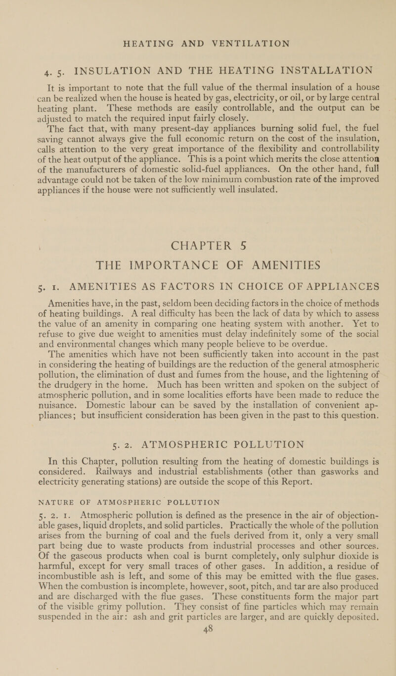 4.5. INSULATION AND THE HEATING INSTALLATION It is important to note that the full value of the thermal insulation of a house can be realized when the house is heated by gas, electricity, or oil, or by large central heating plant. These methods are easily controllable, and the output can be adjusted to match the required input fairly closely. The fact that, with many present-day appliances burning solid fuel, the fuel saving cannot always give the full economic return on the cost of the insulation, calls attention to the very great importance of the flexibility and controllability of the heat output of the appliance. This is a point which merits the close attention of the manufacturers of domestic solid-fuel appliances. On the other hand, full advantage could not be taken of the low minimum combustion rate of the improved appliances if the house were not sufficiently well insulated. CHAPLER 45 THE IMPORTANCE OF AMENITIES s. 1. AMENITIES AS FACTORS IN CHOICE OF APPLIANCES Amenities have, in the past, seldom been deciding factors in the choice of methods of heating buildings. A real difficulty has been the lack of data by which to assess the value of an amenity in comparing one heating system with another. Yet to refuse to give due weight to amenities must delay indefinitely some of the social and environmental changes which many people believe to be overdue. The amenities which have not been sufficiently taken into account in the past in considering the heating of buildings are the reduction of the general atmospheric pollution, the elimination of dust and fumes from the house, and the lightening of the drudgery in the home. Much has been written and spoken on the subject of atmospheric pollution, and in some localities efforts have been made to reduce the nuisance. Domestic labour can be saved by the installation of convenient ap- pliances; but insufficient consideration has been given in the past to this question. 5.2: ATMOSPHERIC POSEU TION In this Chapter, pollution resulting from the heating of domestic buildings is considered. Railways and industrial establishments (other than gasworks and electricity generating stations) are outside the scope of this Report. NATURE OF ATMOSPHERIC POLLUTION 5. 2. 1. Atmospheric pollution is defined as the presence in the air of objection- able gases, liquid droplets, and solid particles. Practically the whole of the pollution arises from the burning of coal and the fuels derived from it, only a very small part being due to waste products from industrial processes and other sources. Of the gaseous products when coal is burnt completely, only sulphur dioxide is harmful, except for very small traces of other gases. In addition, a residue of incombustible ash is left, and some of this may be emitted with the flue gases. When the combustion is incomplete, however, soot, pitch, and tar are also produced and are discharged with the flue gases. These constituents form the major part of the visible grimy pollution. They consist of fine particles which may remain suspended in the air: ash and grit particles are larger, and are quickly deposited.