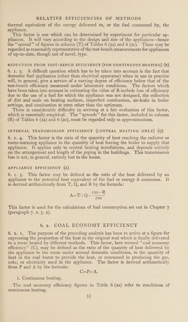 thermal equivalent of the energy delivered to, or the fuel consumed by, the appliance. This factor is one which can be determined by experiment for particular ap- pliances. It will vary according to the design and size of the appliances—hence the “spread” of figures in column (T’) of ‘Tables 6 (2a) and 6 (2c). These may be regarded as reasonably representative of the test-bench measurements for appliances of up-to-date, though not of novel, type. REDUCTION FROM TEST-BENCH EFFICIENCY (FOR CONTINUOUS HEATING) (R) 6. 1. 3. A difficult question which has to be taken into account is the fact that domestic fuel appliances (other than electrical apparatus) when in use in practice will, in general, give a service of a varying degree of efficiency below that of the test-bench efficiency measured under laboratory conditions. The factors which have been taken into account in estimating the value of R include loss of efficiency due to the use of a fuel for which the appliance was not designed, the collection of dirt and scale on heating surfaces, imperfect combustion, air-leaks in boiler settings, and combustion at rates other than the optimum. There is considerable difficulty in arriving at a fair evaluation of this factor, which is essentially empirical. The “spreads’’ for this factor, included in column (R) of Tables 6 (2a) and 6 (2c), must be regarded only as approximations. INTERNAL TRANSMISSION EFFICIENCY (CENTRAL HEATING ONLY) (Q) 6. 1. 4. This factor is the ratio of the quantity of heat reaching the radiator or room-warming appliance to the quantity of heat leaving the boiler to supply that appliance. It applies only to central heating installations, and depends entirely on the arrangement and length of the piping in the buildings. This transmission loss is not, in general, entirely lost to the house. APPLIANCE EFFICIENCY (A) 6. 1. 5. This factor may be defined as the ratio of the heat delivered by an appliance to the potential heat equivalent of the fuel or energy it consumes. It is derived arithmetically from 'T, Q, and R by the formula: Too—R 100 A=TxQ~x  This factor is used for the calculations of fuel consumption set out in Chapter 7 (paragraph 7. 2. 3. 2). 6: 2. ‘COAL ECONOMY EFFICIENCY 6. 2. 1. The purpose of the preceding analysis has been to arrive at a figure for expressing the proportion of the heat in the original eoal which is finally delivered - to a room heated by different methods. This factor, here termed “coal economy efficiency’’ (C), may be defined as the ratio of the quantity of heat delivered by the appliance to the room under normal domestic conditions, to the quantity of heat in the coal burnt to provide the heat, or consumed in producing the gas, coke, or electricity used in the appliance. The factor is derived arithmetically from P and A by the formula: C=Px A. i. Continuous heating. The coal economy efficiency figures in Table 6 (2a) refer to conditions of continuous heating. 33