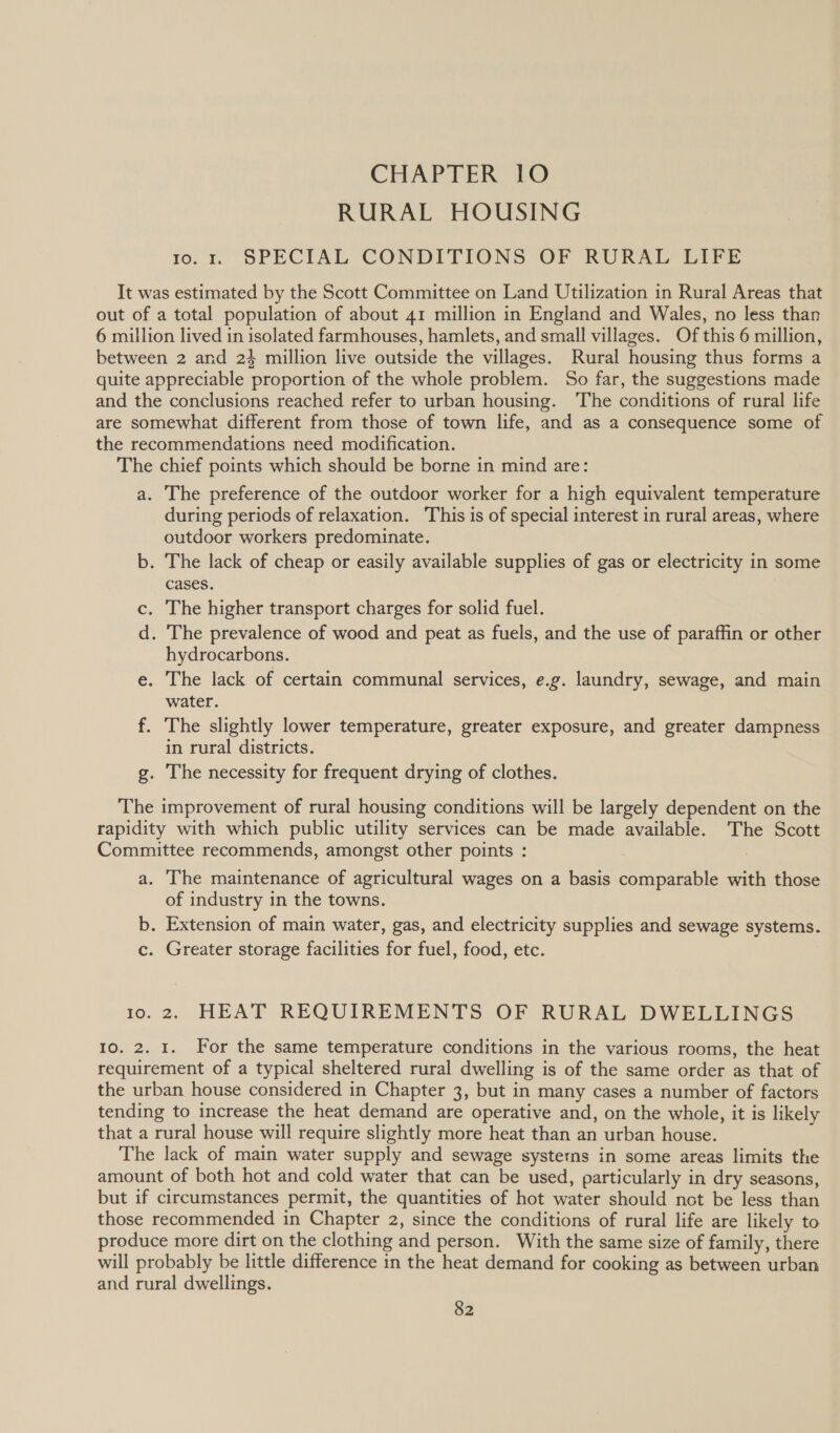 RURAL HOUSING io. r SPECIAL CONDITIONS OF RURAL LIFE It was estimated by the Scott Committee on Land Utilization in Rural Areas that out of a total population of about 41 million in England and Wales, no less than 6 million lived in isolated farmhouses, hamlets, and small villages. Of this 6 million, between 2 and 24 million live outside the villages. Rural housing thus forms a quite appreciable proportion of the whole problem. So far, the suggestions made and the conclusions reached refer to urban housing. ‘The conditions of rural life are somewhat different from those of town life, and as a consequence some of the recommendations need modification. The chief points which should be borne in mind are: a. The preference of the outdoor worker for a high equivalent temperature during periods of relaxation. This is of special interest in rural areas, where outdoor workers predominate. b. The lack of cheap or easily available supplies of gas or electricity in some cases. c. The higher transport charges for solid fuel. d. The prevalence of wood and peat as fuels, and the use of paraffin or other hydrocarbons. e. The lack of certain communal services, e.g. laundry, sewage, and main water. f. The slightly lower temperature, greater exposure, and greater dampness in rural districts. g. The necessity for frequent drying of clothes. The improvement of rural housing conditions will be largely dependent on the rapidity with which public utility services can be made available. The Scott Committee recommends, amongst other points : a. The maintenance of agricultural wages on a basis comparable with those of industry in the towns. b. Extension of main water, gas, and electricity supplies and sewage systems. c. Greater storage facilities for fuel, food, etc. 10.2. HEAT REQUIREMENTS OF RURAL DWELLINGS 10. 2. 1. For the same temperature conditions in the various rooms, the heat requirement of a typical sheltered rural dwelling is of the same order as that of the urban house considered in Chapter 3, but in many cases a number of factors tending to increase the heat demand are operative and, on the whole, it is likely that a rural house will require slightly more heat than an urban house. The lack of main water supply and sewage systerns in some areas limits the amount of both hot and cold water that can be used, particularly in dry seasons, but if circumstances permit, the quantities of hot water should not be less than those recommended in Chapter 2, since the conditions of rural life are likely to produce more dirt on the clothing and person. With the same size of family, there will probably be little difference in the heat demand for cooking as between urban and rural dwellings.