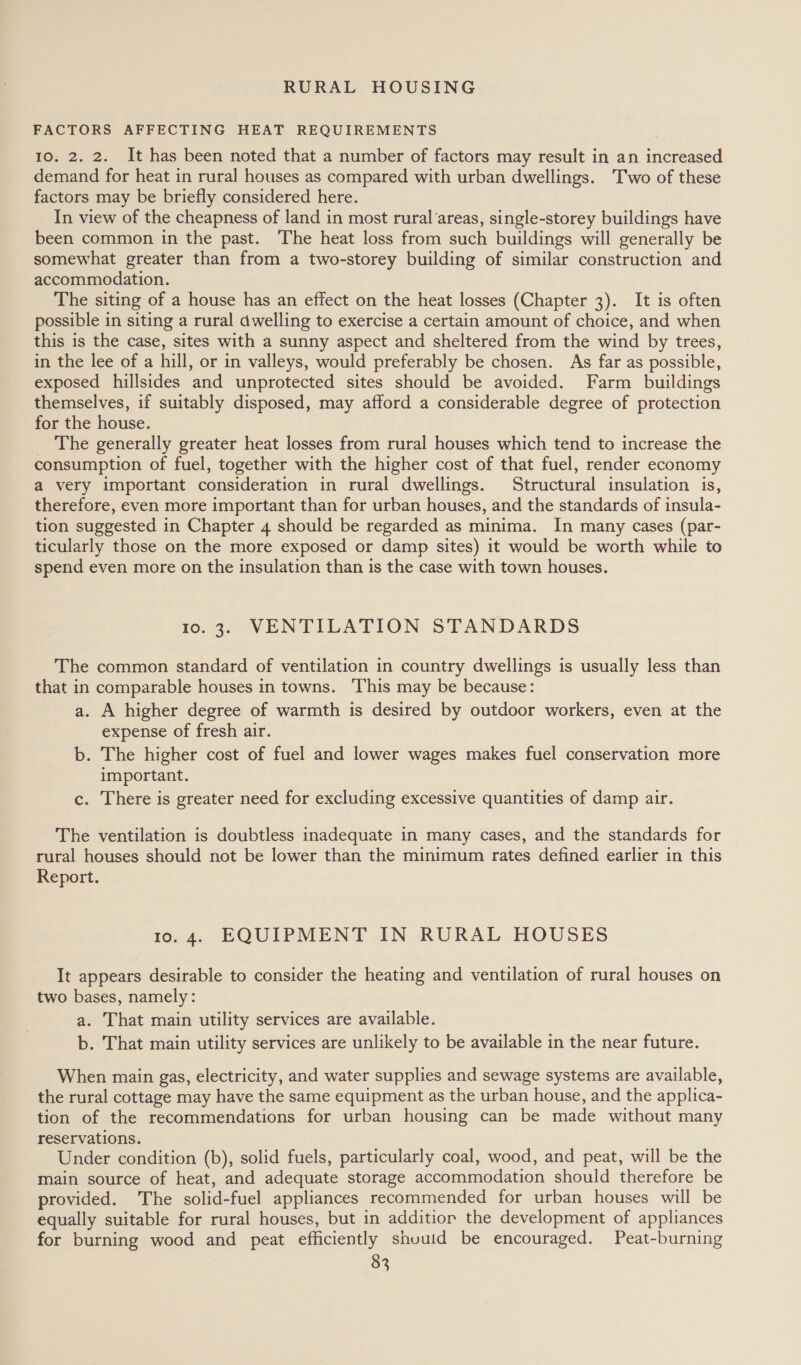 RURAL HOUSING FACTORS AFFECTING HEAT REQUIREMENTS 10. 2. 2. It has been noted that a number of factors may result in an increased demand for heat in rural houses as compared with urban dwellings. Two of these factors may be briefly considered here. In view of the cheapness of land in most rural'areas, single-storey buildings have been common in the past. The heat loss from such buildings will generally be somewhat greater than from a two-storey building of similar construction and accommodation. The siting of a house has an effect on the heat losses (Chapter 3). It is often possible in siting a rural dwelling to exercise a certain amount of choice, and when this is the case, sites with a sunny aspect and sheltered from the wind by trees, in the lee of a hill, or in valleys, would preferably be chosen. As far as possible, exposed hillsides and unprotected sites should be avoided. Farm buildings themselves, if suitably disposed, may afford a considerable degree of protection for the house. The generally greater heat losses from rural houses which tend to increase the consumption of fuel, together with the higher cost of that fuel, render economy a very important consideration in rural dwellings. Structural insulation is, therefore, even more important than for urban houses, and the standards of insula- tion suggested in Chapter 4 should be regarded as minima. In many cases (par- ticularly those on the more exposed or damp sites) it would be worth while to spend even more on the insulation than is the case with town houses. 10.3. VENTILATION STANDARDS The common standard of ventilation in country dwellings is usually less than that in comparable houses in towns. This may be because: a. A higher degree of warmth is desired by outdoor workers, even at the expense of fresh air. b. The higher cost of fuel and lower wages makes fuel conservation more important. c. There is greater need for excluding excessive quantities of damp air. The ventilation is doubtless inadequate in many cases, and the standards for rural houses should not be lower than the minimum rates defined earlier in this Report. io. 4. EQUIPMENT IN RURAL HOUSES It appears desirable to consider the heating and ventilation of rural houses on two bases, namely: a. That main utility services are available. b. That main utility services are unlikely to be available in the near future. When main gas, electricity, and water supplies and sewage systems are available, the rural cottage may have the same equipment as the urban house, and the applica- tion of the recommendations for urban housing can be made without many reservations. Under condition (b), solid fuels, particularly coal, wood, and peat, will be the main source of heat, and adequate storage accommodation should therefore be provided. The solid-fuel appliances recommended for urban houses will be equally suitable for rural houses, but in additior the development of appliances for burning wood and peat efficiently shuuid be encouraged. Peat-burning