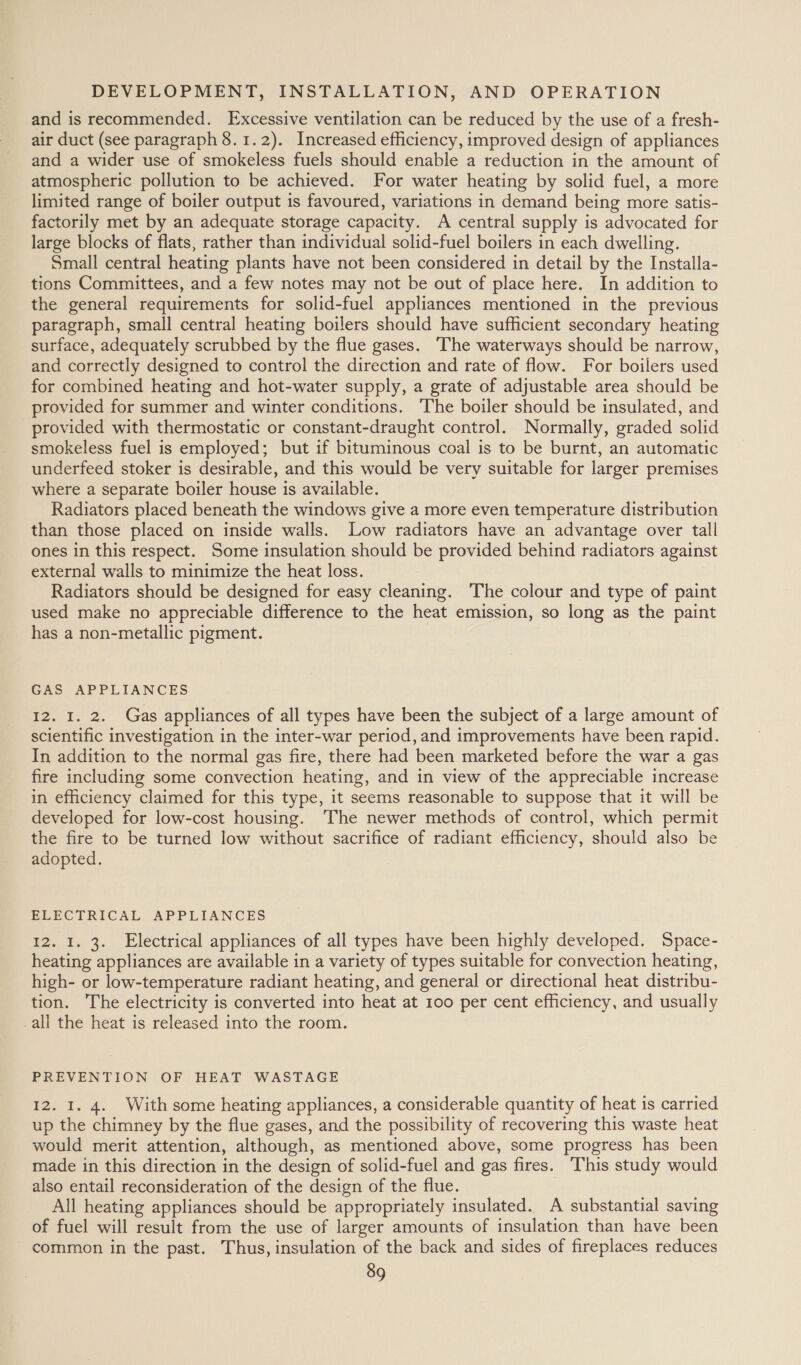 and is recommended. Excessive ventilation can be reduced by the use of a fresh- air duct (see paragraph 8.1.2). Increased efficiency, improved design of appliances and a wider use of smokeless fuels should enable a reduction in the amount of atmospheric pollution to be achieved. For water heating by solid fuel, a more limited range of boiler output is favoured, variations in demand being more satis- factorily met by an adequate storage capacity. A central supply is advocated for large blocks of flats, rather than individual solid-fuel boilers in each dwelling. Small central heating plants have not been considered in detail by the Installa- tions Committees, and a few notes may not be out of place here. In addition to the general requirements for solid-fuel appliances mentioned in the previous paragraph, small central heating boilers should have sufficient secondary heating surface, adequately scrubbed by the flue gases. The waterways should be narrow, and correctly designed to control the direction and rate of flow. For boilers used for combined heating and hot-water supply, a grate of adjustable area should be provided for summer and winter conditions. The boiler should be insulated, and provided with thermostatic or constant-draught control. Normally, graded solid smokeless fuel is employed; but if bituminous coal is to be burnt, an automatic underfeed stoker is desirable, and this would be very suitable for larger premises where a separate boiler house is available. Radiators placed beneath the windows give a more even temperature distribution than those placed on inside walls. Low radiators have an advantage over tall ones in this respect. Some insulation should be provided behind radiators against external walls to minimize the heat loss. Radiators should be designed for easy cleaning. The colour and type of paint used make no appreciable difference to the heat emission, so long as the paint has a non-metallic pigment. | GAS APPLIANCES I2. I. 2. Gas appliances of all types have been the subject of a large amount of scientific investigation in the inter-war period, and improvements have been rapid. In addition to the normal gas fire, there had been marketed before the war a gas fire including some convection heating, and in view of the appreciable increase in efficiency claimed for this type, it seems reasonable to suppose that it will be developed for low-cost housing. The newer methods of control, which permit the fire to be turned low without sacrifice of radiant efficiency, should also be adopted. ELECTRICAL APPLIANCES 12. I. 3. Electrical appliances of all types have been highly developed. Space- heating appliances are available in a variety of types suitable for convection heating, high- or low-temperature radiant heating, and general or directional heat distribu- tion. The electricity is converted into heat at 100 per cent efficiency, and usually -all the heat is released into the room. PREVENTION OF HEAT WASTAGE 12. I. 4. With some heating appliances, a considerable quantity of heat is carried up the chimney by the flue gases, and the possibility of recovering this waste heat would merit attention, although, as mentioned above, some progress has been made in this direction in the design of solid-fuel and gas fires. This study would also entail reconsideration of the design of the flue. | All heating appliances should be appropriately insulated. A substantial saving of fuel will result from the use of larger amounts of insulation than have been common in the past. Thus, insulation of the back and sides of fireplaces reduces