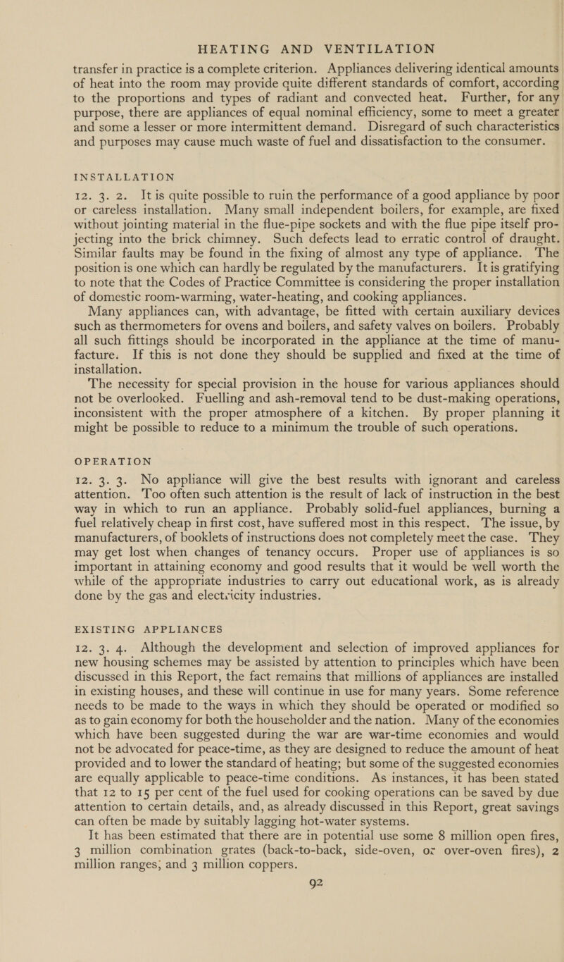 transfer in practice is a complete criterion. Appliances delivering identical amounts of heat into the room may provide quite different standards of comfort, according to the proportions and types of radiant and convected heat. Further, for any purpose, there are appliances of equal nominal efficiency, some to meet a greater and some a lesser or more intermittent demand. Disregard of such characteristics and purposes may cause much waste of fuel and dissatisfaction to the consumer. INSTALLATION 12. 3. 2. Itis quite possible to ruin the performance of a good appliance by poor or careless installation. Many small independent boilers, for example, are fixed without jointing material in the flue-pipe sockets and with the flue pipe itself pro- jecting into the brick chimney. Such defects lead to erratic control of draught. Similar faults may be found in the fixing of almost any type of appliance. The position is one which can hardly be regulated by the manufacturers. It is gratifying to note that the Codes of Practice Committee is considering the proper installation of domestic room-warming, water-heating, and cooking appliances. Many appliances can, with advantage, be fitted with certain auxiliary devices such as thermometers for ovens and boilers, and safety valves on boilers. Probably all such fittings should be incorporated in the appliance at the time of manu- facture. If this is not done they should be supplied and fixed at the time of installation. The necessity for special provision in the house for various appliances should not be overlooked. Fuelling and ash-removal tend to be dust-making operations, inconsistent with the proper atmosphere of a kitchen. By proper planning it might be possible to reduce to a minimum the trouble of such operations. OPERATION 12. 3. 3. No appliance will give the best results with ignorant and careless attention. ‘Too often such attention is the result of lack of instruction in the best way in which to run an appliance. Probably solid-fuel appliances, burning a fuel relatively cheap in first cost, have suffered most in this respect. The issue, by manufacturers, of booklets of instructions does not completely meet the case. They may get lost when changes of tenancy occurs. Proper use of appliances is so important in attaining economy and good results that it would be well worth the while of the appropriate industries to carry out educational work, as is already done by the gas and electricity industries. EXISTING APPLIANCES 12. 3. 4. Although the development and selection of improved appliances for new housing schemes may be assisted by attention to principles which have been discussed in this Report, the fact remains that millions of appliances are installed in existing houses, and these will continue in use for many years. Some reference needs to be made to the ways in which they should be operated or modified so as to gain economy for both the householder and the nation. Many of the economies which have been suggested during the war are war-time economies and would not be advocated for peace-time, as they are designed to reduce the amount of heat provided and to lower the standard of heating; but some of the suggested economies are equally applicable to peace-time conditions. As instances, it has been stated that 12 to 15 per cent of the fuel used for cooking operations can be saved by due attention to certain details, and, as already discussed in this Report, great savings can often be made by suitably lagging hot-water systems. It has been estimated that there are in potential use some 8 million open fires, 3 million combination grates (back-to-back, side-oven, or over-oven fires), 2 million ranges; and 3 million coppers. Q2