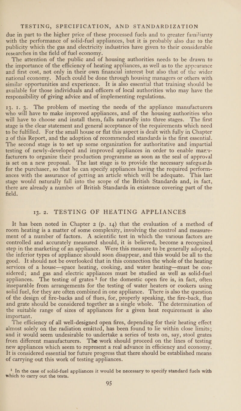 TESTING, SPECIFICATION, AND STANDARDIZATION due in part to the higher price of these processed fuels and to greater familiarity with the performance of solid-fuel appliances, but it is probably also due to the publicity which the gas and electricity industries have given to their considerable researches in the field of fuel economy. The attention of the public and of housing authorities needs to be drawn to the importance of the efficiency of heating appliances, as well as to the appearance and first cost, not only in their own financial interest but also that of the wider national economy. Much could be done through housing managers or others with similar opportunities and experience. It is also essential that training should be available for those individuals and officers of local authorities who may have the responsibility of giving advice and of implementing regulations. 13. 1. 3. The problem of meeting the needs of the appliance manufacturers who will have to make improved appliances, and of the housing authorities who will have to choose and install them, falls naturally into three stages. The first stage is the clear statement and general acceptance of the requirements which need to be fulfilled. For the small house or flat this aspect is dealt with fully in Chapter 2 of this Report, and the adoption of recommended standards is the first essential. The second stage is to set up some organization for authoritative and impartial testing of newly-developed and improved appliances in order to enable mar-- facturers to organize their production programme as soon as the seal of approval is set on a new proposal. The last stage is to provide the necessary safeguards for the purchaser, so that he can specify appliances having the required perform- ances with the assurance of getting an article which will be adequate. This last stage would naturally fall into the scope of the British Standards and, in fact, there are already a number of British Standards in existence covering part of the field. 13:2. TESTING OF HEATING APPLIANCES It has been noted in Chapter 2 (p. 14) that the evaluation of a method of room heating is a matter of some complexity, involving the control and measure- ment of a number of factors. A scientific test in which the various factors are controlled and accurately measured should, it is believed, become a recognized step in the marketing of an appliance. Were this measure to be generally adopted, the inferior types of appliance should soon disappear, and this would be all to the good. It should not be overlooked that in this connection the whole of the heating services of a house—space heating, cooking, and water heating—must be con- sidered; and gas and electric appliances must be studied as well as solid-fuel appliances. The testing of grates! for the domestic open fire is, in fact, often inseparable from arrangements for the testing of water heaters or cookers using solid fuel, for they are often combined in one appliance. There is also the question of the design of fire-backs and of flues, for, properly speaking, the fire-back, flue and grate should be considered together as a single whole. The determination of the suitable range of sizes of appliances for a given heat requirement is also important. The efficiency of all well-designed open fires, depending for their heating effect almost solely on the radiation emitted, has been found to lie within close limits; and it would seem undesirable to undertake a series of tests on, say, stool grates from different manufacturers. The work should proceed on the lines of testing new appliances which seem to represent a real advance in efficiency and economy. It is considered essential tor future progress that there should be established means of carrying out this work of testing appliances. * In the case of solid-fuel appliances it would be necessary to specify standard fuels with which to carry out the tests.