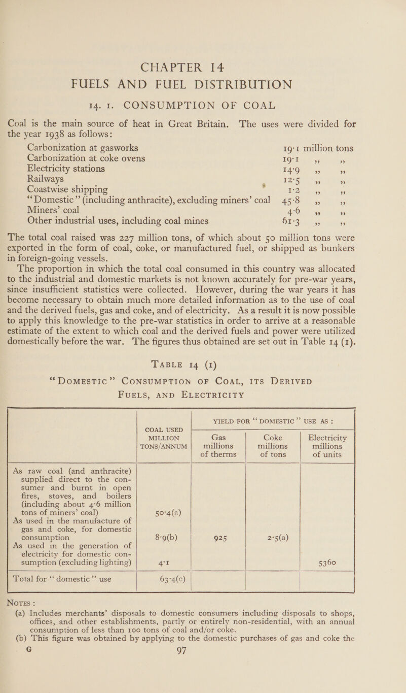 CHAPTER I4 FUELS AND FUEL DISTRIBUTION 14.1. CONSUMPTION OF COAL Coal is the main source of heat in Great Britain. ‘The uses were divided for the year 1938 as follows: Carbonization at gasworks 1g‘I million tons _ Carbonization at coke ovens EQ? 1 65 &gt; Electricity stations I4°9 55 9 Railways Ak P 12°5 ” ” Coastwise shipping TZ diss ” ‘“Domestic”’ (including anthracite), excluding miners’ coal 45:8 __,, re Miners’ coal ALOE wrys o Other industrial uses, including coal mines OE Shek, ” The total coal raised was 227 million tons, of which about 50 million tons were _ exported in the form of coal, coke, or manufactured fuel, or shipped as bunkers in foreign-going vessels. The proportion in which the total coal consumed in this country was allocated to the industrial and domestic markets is not known accurately for pre-war years, since insufficient statistics were collected. However, during the war years it has become necessary to obtain much more detailed information as to the use of coal and the derived fuels, gas and coke, and of electricity. As a result it is now possible to apply this knowledge to the pre-war statistics in order to arrive at a reasonable estimate of the extent to which coal and the derived fuels and power were utilized domestically before the war. The figures thus obtained are set out in Table 14 (1). TABLE 14 (1)   YIELD FOR ‘‘ DOMESTIC’ USE AS:      COAL USED |}--—— MILLION Gas Coke Electricity TONS/ANNUM millions millions millions      of therms of tons of units   As raw coal (and anthracite) supplied direct to the con- sumer and burnt in open fires, stoves, and _ boilers (including about 4°6 million tons of miners’ coal) 50°4(a) As used in the manufacture of gas and coke, for domestic consumption 8-9(b) | As used in the generation of          925 2°5(a)     electricity for domestic con- sumption (excluding lighting)    Total for ‘‘ domestic ’”’ use     NOTEs : (a) Includes merchants’ disposals to domestic consumers including disposals to shops, offices, and other establishments, partly or entirely non-residential, with an annual consumption of less than 100 tons of coal and/or coke. (b) This figure was obtained by applying to the domestic purchases of gas and coke the