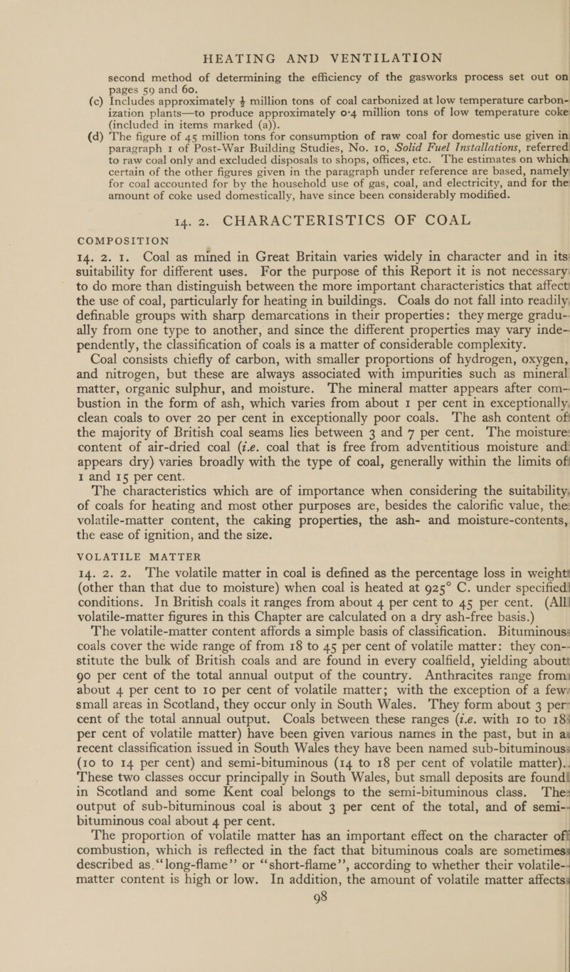 second method of determining the efficiency of the gasworks process set out on pages 59 and 60. (c) Includes approximately 4 million tons of coal carbonized at low temperature carbon- ization plants—to produce approximately 0-4 million tons of low temperature coke (included in items marked (a)). (d) The figure of 45 million tons for consumption of raw coal for domestic use given in paragraph 1 of Post-War Building Studies, No. 10, Solid Fuel Installations, referred to raw coal only and excluded disposals to shops, offices, etc. The estimates on which certain of the other figures given in the paragraph under reference are based, namely for coal accounted for by the household use of gas, coal, and electricity, and for the amount of coke used domestically, have since been considerably modified. 14.2. CHARACTERISTICS OF COAL COMPOSITION 14. 2. I. Coal as mined in Great Britain varies widely in character and in its suitability for different uses. For the purpose of this Report it is not necessary to do more than distinguish between the more important characteristics that affect the use of coal, particularly for heating in buildings. Coals do not fall into readily definable groups with sharp demarcations in their properties: they merge gradu-. ally from one type to another, and since the different properties may vary inde- pendently, the classification of coals is a matter of considerable complexity. Coal consists chiefly of carbon, with smaller proportions of hydrogen, oxygen, and nitrogen, but these are always associated with impurities such as mineral matter, organic sulphur, and moisture. The mineral matter appears after com- bustion in the form of ash, which varies from about I per cent in exceptionally, clean coals to over 20 per cent in exceptionally poor coals. The ash content of the majority of British coal seams lies between 3 and 7 per cent. The moisture: content of air-dried coal (i.e. coal that is free from adventitious moisture and appears dry) varies broadly with the type of coal, generally within the limits of 1 and I5 per cent. The characteristics which are of importance when considering the suitability, of coals for heating and most other purposes are, besides the calorific value, the volatile-matter content, the caking properties, the ash- and moisture-contents, the ease of ignition, and the size. VOLATILE MATTER 14. 2. 2. The volatile matter in coal is defined as the percentage loss in weight (other than that due to moisture) when coal is heated at 925° C. under specified! conditions. Jn British coals it ranges from about 4 per cent to 45 per cent. (All volatile-matter figures in this Chapter are calculated on a dry ash-free basis.) The volatile-matter content affords a simple basis of classification. Bituminous: coals cover the wide range of from 18 to 45 per cent of volatile matter: they con-- stitute the bulk of British coals and are found in every coalfield, yielding aboutt go per cent of the total annual output of the country. Anthracites range from: about 4 per cent to 10 per cent of volatile matter; with the exception of a few) small areas in Scotland, they occur only in South Wales. They form about 3 per: cent of the total annual output. Coals between these ranges (7.e. with 10 to 18} per cent of volatile matter) have been given various names in the past, but in as recent classification issued in South Wales they have been named sub-bituminous: (10 to 14 per cent) and semi-bituminous (14 to 18 per cent of volatile matter).. These two classes occur principally in South Wales, but small deposits are found! in Scotland and some Kent coal belongs to the semi-bituminous class. The: output of sub-bituminous coal is about 3 per cent of the total, and of semi-- bituminous coal about 4 per cent. The proportion of volatile matter has an important effect on the character off combustion, which is reflected in the fact that bituminous coals are sometimess described as.“‘long-flame”’ or “‘short-flame’’, according to whether their volatile-- matter content is high or low. In addition, the amount of volatile matter affects: 98 