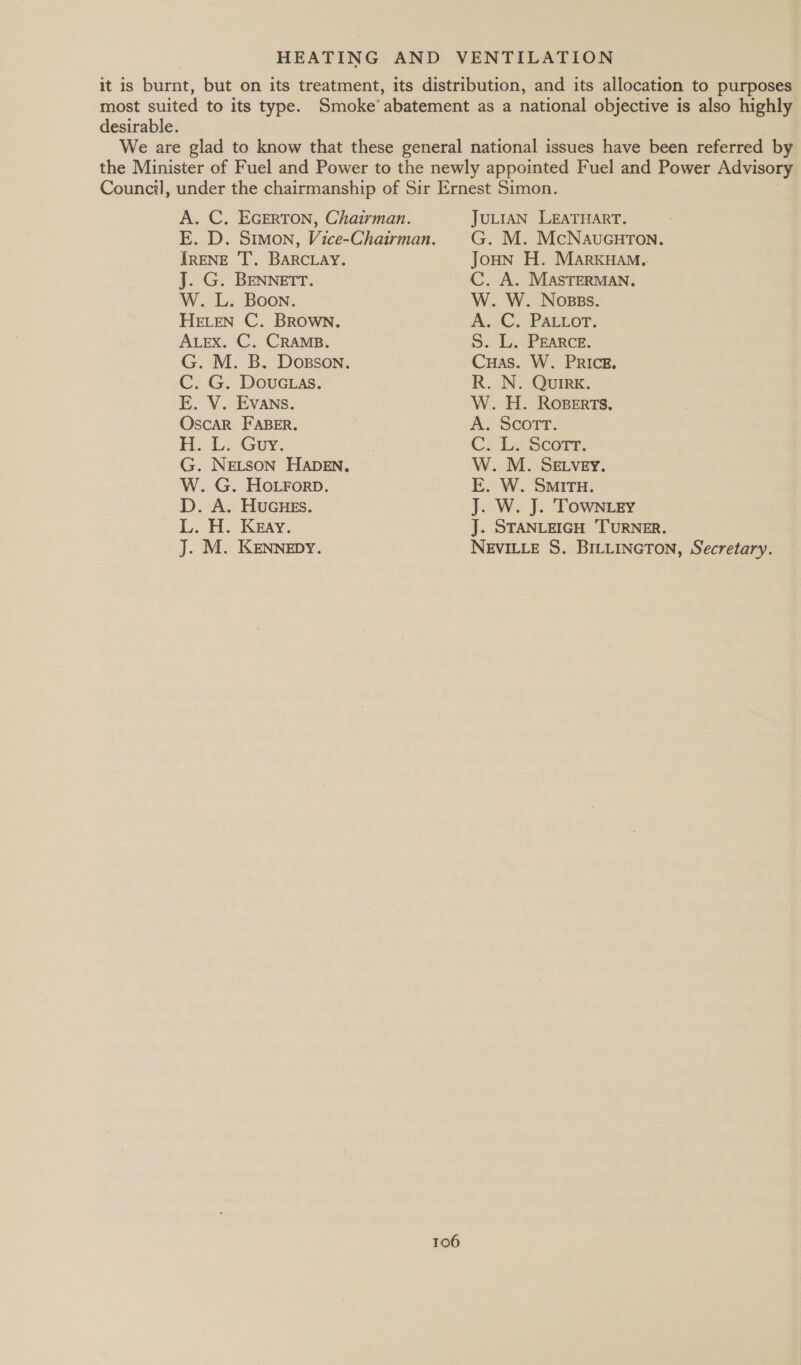 it is burnt, but on its treatment, its distribution, and its allocation to purposes most suited to its type. Smoke’ abatement as a national objective is also highly desirable. We are glad to know that these general national issues have been referred by the Minister of Fuel and Power to the newly appointed Fuel and Power Advisory Council, under the chairmanship of Sir Ernest Simon. JULIAN LEATHART. G. M. McNaucurTon, A. C. EGERTON, Chairman. E. D. Simon, Vice-Chairman. IRENE 'T. BARCLAY. J. G. BENNETT. W. L. Boon. HELEN C. BROWN. ALEX. C. CRAMB. G. M. B. Dosson. C. G. Douctas. E. V. EVANs. OscaR FABER. Be 1. Guy. G. NELSON HADEN, W. G. HoLrorpb. D. A. Hucues. L. H. Keay. J. M. KENNEDY. 106 Joun H. MarkHam., C. A. MASTERMAN. W. W. Noses. A.C,» Pacuor: 5. Io. ekece. Cuas. W. PRICE. R. N. Quirk. W. H. Roperts. A. Scorr. Ce Le SCOFT: W. M. SELvey. E. W. SMITH. J. W. J. TOwNiey J. STANLEIGH ‘TURNER. NEVILLE S. BILLINGTON, Secretary.