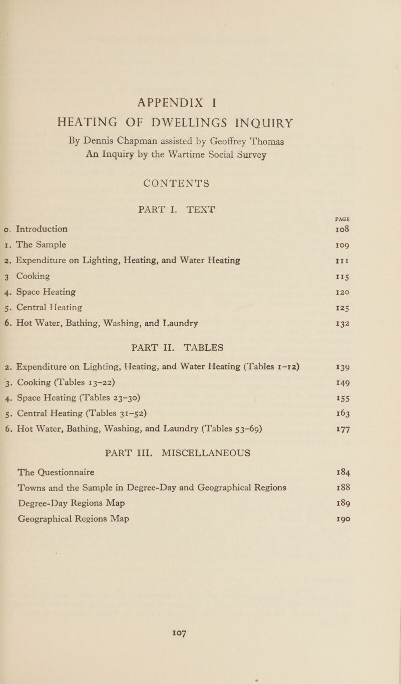 nu -&amp; WwW N GN Ut rae GC) Ne APPENDIX ‘I HEATING OF DWELLINGS INQUIRY By Dennis Chapman assisted by Geoffrey Thomas An Inquiry by the Wartime Social Survey CONTENTS PART [... TEXT Cooking PART II. TABLES PART III. MISCELLANEOUS The Questionnaire Towns and the Sample in Degree-Day and Geographical Regions Geographical Regions Map 107 PAGE 108 109 11! 115 120 125 132 139 149 155 163 177 184 188 189 190