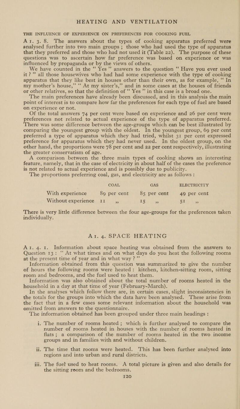 THE INFLUENCE OF EXPERIENCE ON PREFERENCES FOR COOKING FUEL Ar. 3. 8. The answers about the types of cooking apparatus preferred were analysed further into two main groups; those who had used the type of apparatus that they preferred and those who had not used it (Table 22). The purpose of these questions was to ascertain how far preference was based on experience or was influenced by propaganda or by the views of others. We have counted in the “ Yes’ answers to the question “‘ Have you ever used it?” all those housewives who had had some experience with the type of cooking apparatus that they like best in houses other than their own, as for example, “ In my mother’s house,” “‘ At my sister’s,’” and in some cases at the houses of friends or other relatives, so that the definition of “‘ Yes ”’ in this case is a broad one. The main preferences have already been discussed, and in this analysis the main point of interest is to compare how far the preferences for each type of fuel are based on experience or not. Of the total answers 74 per cent were based on experience and 26 per cent were preferences not related to actual experience of the type of apparatus preferred. There was some difference between the age-groups which can be best illustrated by comparing the youngest group with the oldest. In the youngest group, 69 per cent preferred a type of apparatus which they had tried, whilst 31 per cent expressed preference for apparatus which they had never used. In the oldest group, on the other hand, the proportions were 78 per cent and 22 per cent respectively, illustrating the greater conservatism of age. A comparison between the three main types of cooking shows an interesting feature, namely, that in the case of electricity in about half of the cases the preference is not related to actual experience and is possibly due to publicity. The proportions preferring coal, gas, and electricity are as follows: COAL GAS ELECTRICITY With experience 89 per cent 85 per cent 49 per cent Without experience II = 15 * 51 53 There is very little difference between the four age-groups for the preferences taken individually. Ar. 4. SPACE HEATING Ai. 4. 1. Information about space heating was obtained from the answers to Question 13: “‘ At what times and on what days do you heat the following rooms at the present time of year and in what way ?”’ Information obtained from this question was summarized to give the number of hours the following rooms were heated: kitchen, kitchen-sitting room, sitting room and bedrooms, and the fuel used to heat them. Information was also obtained about the total number of rooms heated in the household in a day at that time of year (February-March). In the analyses which follow there are, in certain cases, slight inconsistencies in the totals for the groups into which the data have been analysed. ‘These arise from the fact that in a few cases some relevant information about the household was omitted from answers to the questionnaire. The information obtained has been grouped under three main headings : i. The number of rooms heated ; which is further analysed to compare the number of rooms heated in houses with the number of rooms heated in flats ; a comparison of the number of rooms heated in the two income groups and in families with and without children. ii. The time that rooms were heated. This has been further analysed into regions and into urban and rural districts. iii. The fuel used to heat rooms. A total picture is given and also details for the sitting room and the bedrooms.