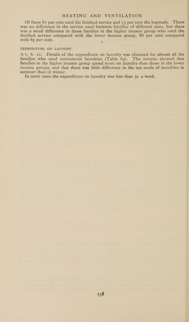 Of these 87 per cent used the finished service and 13 per cent the bagwash. ‘There was no difference in the service used between families of different sizes, but there was a small difference in those families in the higher income group who used the finished service compared with the lower income group, 88 per cent compared with 85 per cent. e EXPENDITURE ON LAUNDRY Ar. 6. 12. Details of the expenditure on laundry was obtained for almost all the families who used commercial laundries (Table 69). ‘The returns showed that families in the higher income group spend more on laundry than those in the lower income groups, and that there was little difference in the use made of laundries in summer than in winter. In most cases the expenditure on laundry was less than 3s. a week.