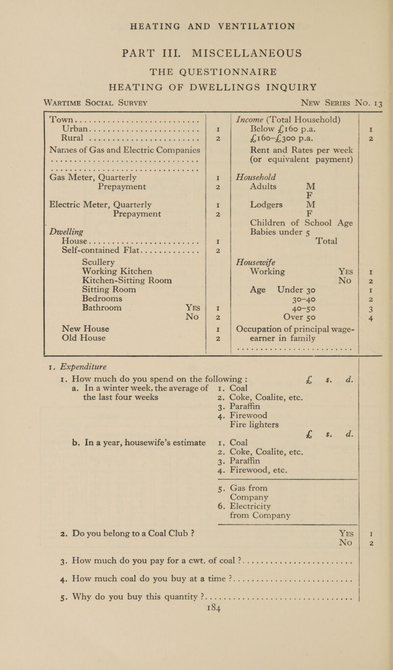 PAT ii: WARTIME SOCIAL SURVEY oeeere eee ee ee ee ee oe © e © we ew OS. OO e 0) Ke Le: Jere) et 1a. eed (Ou @) le oe et 0) 100) 0, 0) (00167 Oe OL ae Cr ee } Gas Meter, Quarterly Prepayment Electric Meter, Quarterly Prepayment Dwelling PIGUSE 24h: PR AO ca ee ee Self-contained Flat........«.&lt;-. Scullery Working Kitchen Kitchen-Sitting Room Sitting Room Bedrooms Bathroom YES No New House Old House  1. Expenditure the last four weeks 2. Do you belong to a Coal Club ? N &amp; NO = N &amp; Now N= NN w&amp; Bw dN New Series No. 13 Income (‘Total Household) Below £160 p.a. £160-£ 300 p.a. Z Rent and Rates per week (or equivalent payment) ~ Household Adults M F Lodgers M F Children of School Age Babies under 5 Total Housewife Working YES I No 2 Age Under 30 I 30-40 a 40-50 3 Over 50 4 Occupation of principal wage- earner in family ae eee | Coal . Coke, Coalite, etc. « Paraffin . Firewood Fire lighters dy Sia Coal . Coke, Coalite, etc. . Paraffin . Firewood, etc. . Gas from Company . Electricity from Company YES I